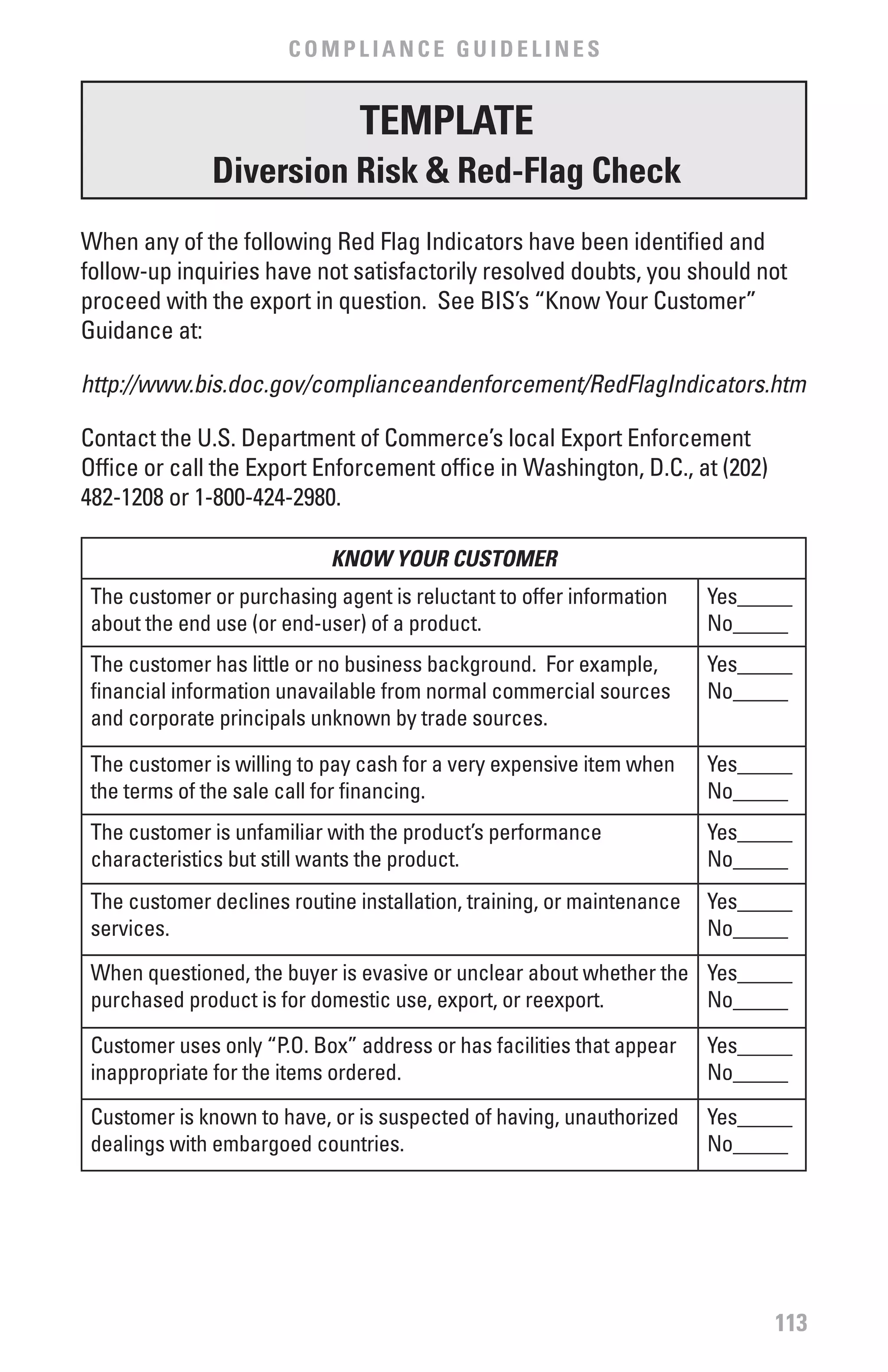 COMPLIANCE GUIDELINES


                                TEMPLATE
              Diversion Risk & Red-flag Check
When any of the following Red Flag Indicators have been identified and
follow-up inquiries have not satisfactorily resolved doubts, you should not
proceed with the export in question. See BIS’s “Know Your Customer”
Guidance at:

http://www.bis.doc.gov/complianceandenforcement/RedFlagIndicators.htm

Contact the U.S. Department of Commerce’s local Export Enforcement
Office or call the Export Enforcement office in Washington, D.C., at (202)
482-1208 or 1-800-424-2980.

                            KNOW YOUR CUSTOMER
 The customer or purchasing agent is reluctant to offer information     Yes_____
 about the end use (or end-user) of a product.                          No_____
 The customer has little or no business background. For example,        Yes_____
 financial information unavailable from normal commercial sources       No_____
 and corporate principals unknown by trade sources.

 The customer is willing to pay cash for a very expensive item when     Yes_____
 the terms of the sale call for financing.                              No_____
 The customer is unfamiliar with the product’s performance              Yes_____
 characteristics but still wants the product.                           No_____
 The customer declines routine installation, training, or maintenance   Yes_____
 services.                                                              No_____
 When questioned, the buyer is evasive or unclear about whether the Yes_____
 purchased product is for domestic use, export, or reexport.        No_____

 Customer uses only “P.O. Box” address or has facilities that appear    Yes_____
 inappropriate for the items ordered.                                   No_____
 Customer is known to have, or is suspected of having, unauthorized     Yes_____
 dealings with embargoed countries.                                     No_____




                                                                              113
 