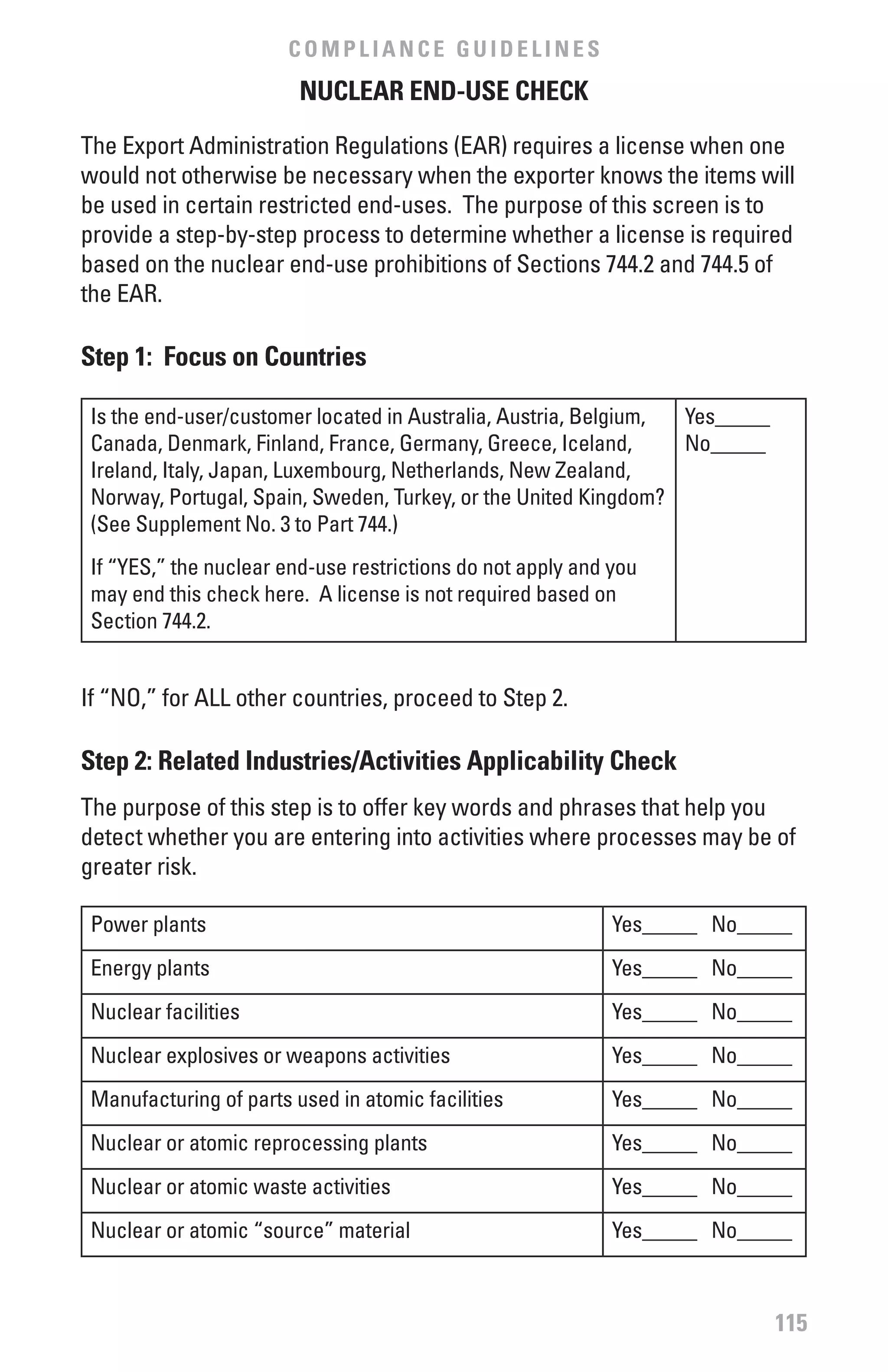 COMPLIANCE GUIDELINES
                         NUCLEAR END-USE CHECK

The Export Administration Regulations (EAR) requires a license when one
would not otherwise be necessary when the exporter knows the items will
be used in certain restricted end-uses. The purpose of this screen is to
provide a step-by-step process to determine whether a license is required
based on the nuclear end-use prohibitions of Sections 744.2 and 744.5 of
the EAR.

Step 1: focus on Countries

 Is the end-user/customer located in Australia, Austria, Belgium, Yes_____
 Canada, Denmark, Finland, France, Germany, Greece, Iceland,      No_____
 Ireland, Italy, Japan, Luxembourg, Netherlands, New Zealand,
 Norway, Portugal, Spain, Sweden, Turkey, or the United Kingdom?
 (See Supplement No. 3 to Part 744.)
 If “YES,” the nuclear end-use restrictions do not apply and you
 may end this check here. A license is not required based on
 Section 744.2.


If “NO,” for ALL other countries, proceed to Step 2.

Step 2: Related Industries/Activities Applicability Check
The purpose of this step is to offer key words and phrases that help you
detect whether you are entering into activities where processes may be of
greater risk.

 Power plants                                                Yes_____ No_____
 Energy plants                                               Yes_____ No_____
 Nuclear facilities                                          Yes_____ No_____
 Nuclear explosives or weapons activities                    Yes_____ No_____
 Manufacturing of parts used in atomic facilities            Yes_____ No_____
 Nuclear or atomic reprocessing plants                       Yes_____ No_____
 Nuclear or atomic waste activities                          Yes_____ No_____
 Nuclear or atomic “source” material                         Yes_____ No_____



                                                                             115
 