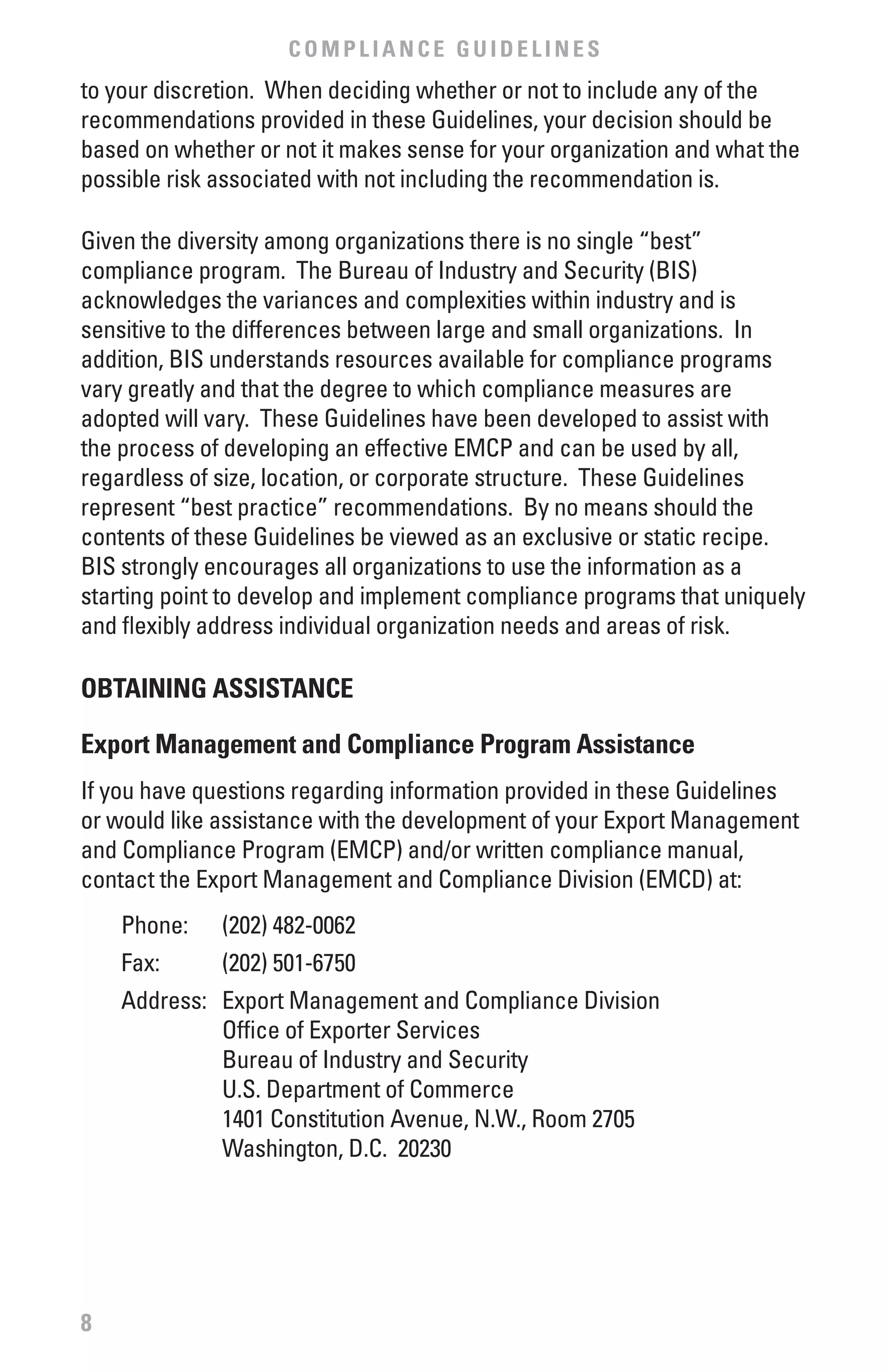 COMPLIANCE GUIDELINES
to your discretion. When deciding whether or not to include any of the
recommendations provided in these Guidelines, your decision should be
based on whether or not it makes sense for your organization and what the
possible risk associated with not including the recommendation is.

Given the diversity among organizations there is no single “best”
compliance program. The Bureau of Industry and Security (BIS)
acknowledges the variances and complexities within industry and is
sensitive to the differences between large and small organizations. In
addition, BIS understands resources available for compliance programs
vary greatly and that the degree to which compliance measures are
adopted will vary. These Guidelines have been developed to assist with
the process of developing an effective EMCP and can be used by all,
regardless of size, location, or corporate structure. These Guidelines
represent “best practice” recommendations. By no means should the
contents of these Guidelines be viewed as an exclusive or static recipe.
BIS strongly encourages all organizations to use the information as a
starting point to develop and implement compliance programs that uniquely
and flexibly address individual organization needs and areas of risk.

ObTAINING ASSISTANCE

Export Management and Compliance Program Assistance
If you have questions regarding information provided in these Guidelines
or would like assistance with the development of your Export Management
and Compliance Program (EMCP) and/or written compliance manual,
contact the Export Management and Compliance Division (EMCD) at:
    Phone:    (202) 482-0062
    Fax:      (202) 501-6750
    Address: Export Management and Compliance Division
             Office of Exporter Services
             Bureau of Industry and Security
             U.S. Department of Commerce
             1401 Constitution Avenue, N.W., Room 2705
             Washington, D.C. 20230




8
 