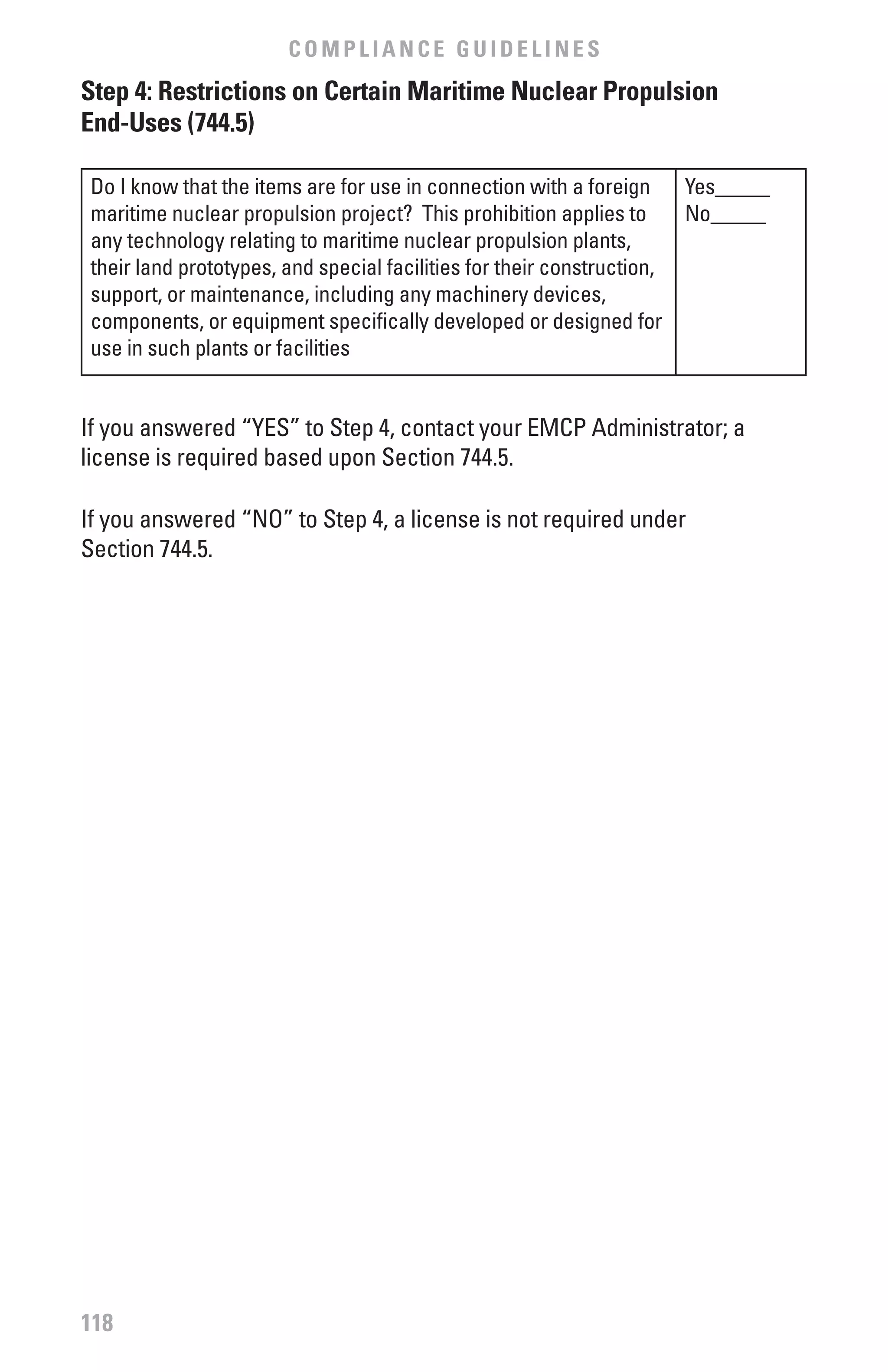COMPLIANCE GUIDELINES
Step 4: Restrictions on Certain Maritime Nuclear Propulsion
End-Uses (744.5)

 Do I know that the items are for use in connection with a foreign       Yes_____
 maritime nuclear propulsion project? This prohibition applies to        No_____
 any technology relating to maritime nuclear propulsion plants,
 their land prototypes, and special facilities for their construction,
 support, or maintenance, including any machinery devices,
 components, or equipment specifically developed or designed for
 use in such plants or facilities


If you answered “YES” to Step 4, contact your EMCP Administrator; a
license is required based upon Section 744.5.

If you answered “NO” to Step 4, a license is not required under
Section 744.5.




118
 