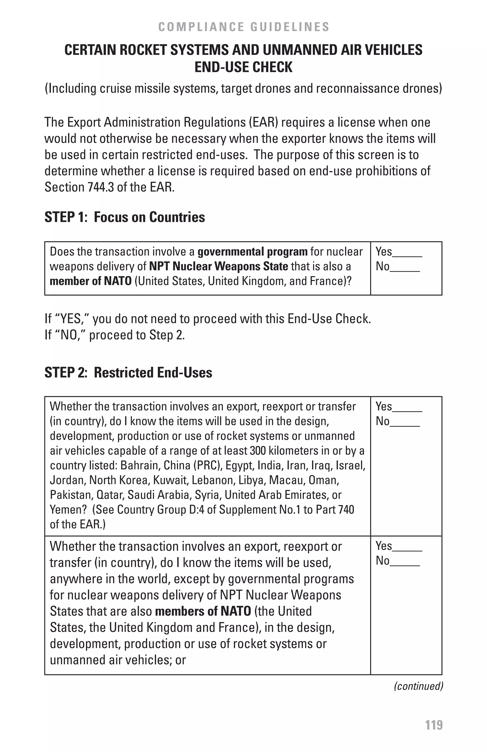 COMPLIANCE GUIDELINES
    CERTAIN ROCKET SYSTEMS AND UNMANNED AIR vEHICLES
                      END-USE CHECK
(Including cruise missile systems, target drones and reconnaissance drones)

The Export Administration Regulations (EAR) requires a license when one
would not otherwise be necessary when the exporter knows the items will
be used in certain restricted end-uses. The purpose of this screen is to
determine whether a license is required based on end-use prohibitions of
Section 744.3 of the EAR.

STEP 1: focus on Countries

 Does the transaction involve a governmental program for nuclear      Yes_____
 weapons delivery of NPT Nuclear weapons State that is also a         No_____
 member of NATO (United States, United Kingdom, and France)?


If “YES,” you do not need to proceed with this End-Use Check.
If “NO,” proceed to Step 2.

STEP 2: Restricted End-Uses

 Whether the transaction involves an export, reexport or transfer        Yes_____
 (in country), do I know the items will be used in the design,           No_____
 development, production or use of rocket systems or unmanned
 air vehicles capable of a range of at least 300 kilometers in or by a
 country listed: Bahrain, China (PRC), Egypt, India, Iran, Iraq, Israel,
 Jordan, North Korea, Kuwait, Lebanon, Libya, Macau, Oman,
 Pakistan, Qatar, Saudi Arabia, Syria, United Arab Emirates, or
 Yemen? (See Country Group D:4 of Supplement No.1 to Part 740
 of the EAR.)
 Whether the transaction involves an export, reexport or              Yes_____
 transfer (in country), do I know the items will be used,             No_____
 anywhere in the world, except by governmental programs
 for nuclear weapons delivery of NPT Nuclear Weapons
 States that are also members of NATO (the United
 States, the United Kingdom and France), in the design,
 development, production or use of rocket systems or
 unmanned air vehicles; or
                                                                          (continued)


                                                                                    119
 