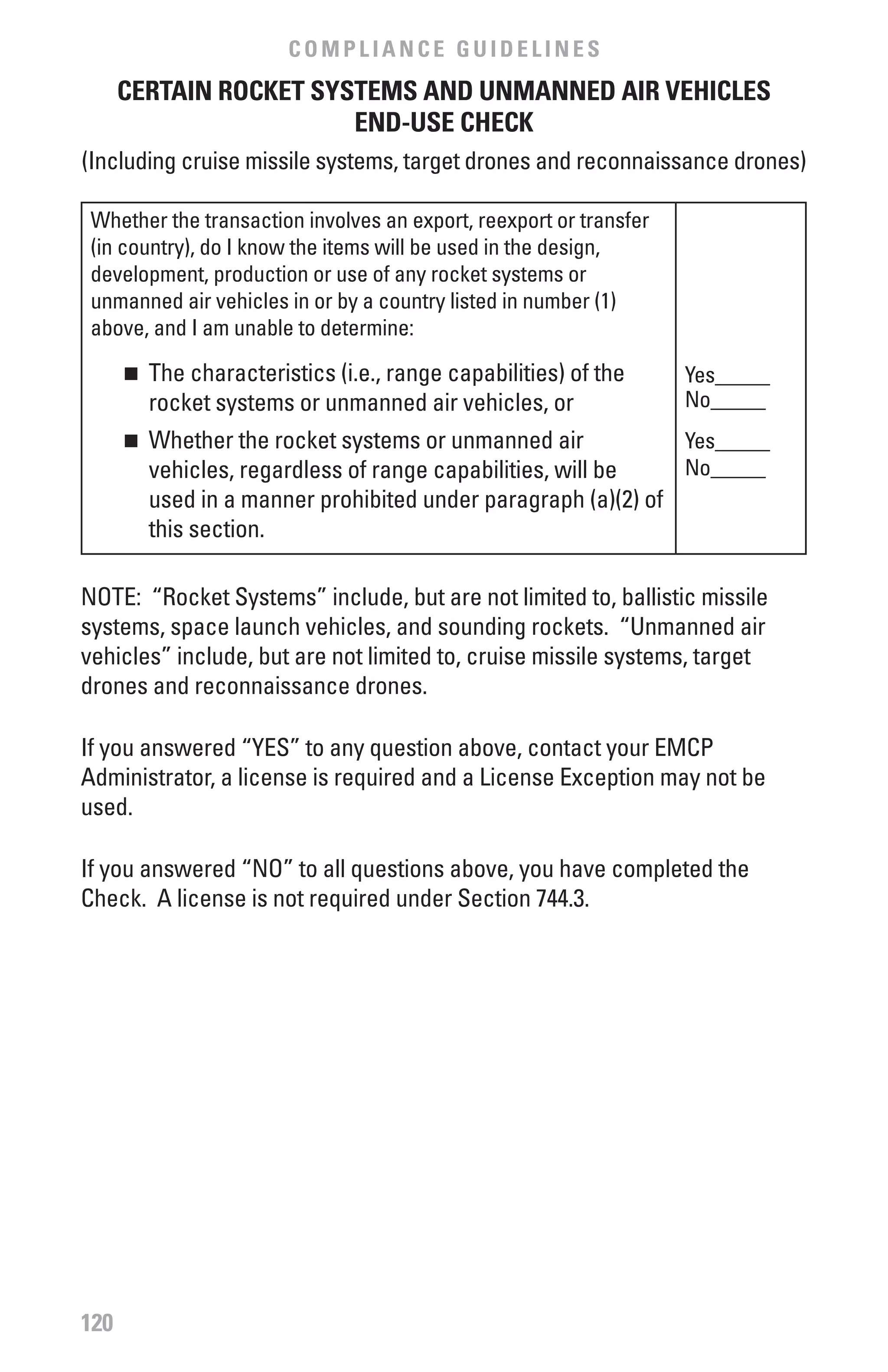 COMPLIANCE GUIDELINES
      CERTAIN ROCKET SYSTEMS AND UNMANNED AIR vEHICLES
                        END-USE CHECK
(Including cruise missile systems, target drones and reconnaissance drones)

 Whether the transaction involves an export, reexport or transfer
 (in country), do I know the items will be used in the design,
 development, production or use of any rocket systems or
 unmanned air vehicles in or by a country listed in number (1)
 above, and I am unable to determine:
      n	 The characteristics (i.e., range capabilities) of the      Yes_____
         rocket systems or unmanned air vehicles, or                No_____
      n	 Whether the rocket systems or unmanned air            Yes_____
         vehicles, regardless of range capabilities, will be   No_____
         used in a manner prohibited under paragraph (a)(2) of
         this section.

NOTE: “Rocket Systems” include, but are not limited to, ballistic missile
systems, space launch vehicles, and sounding rockets. “Unmanned air
vehicles” include, but are not limited to, cruise missile systems, target
drones and reconnaissance drones.

If you answered “YES” to any question above, contact your EMCP
Administrator, a license is required and a License Exception may not be
used.

If you answered “NO” to all questions above, you have completed the
Check. A license is not required under Section 744.3.




120
 