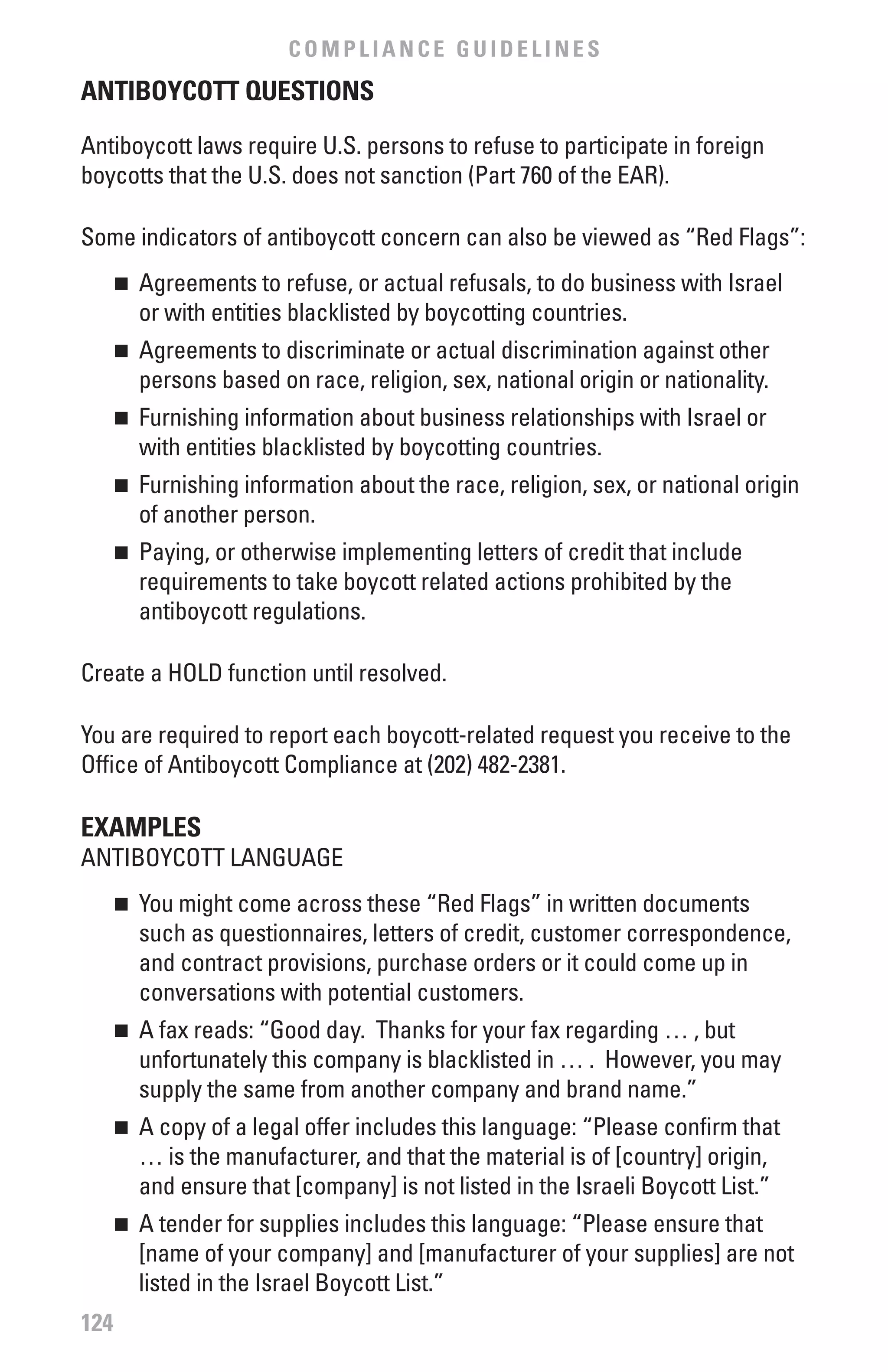 COMPLIANCE GUIDELINES
ANTIbOYCOTT QUESTIONS

Antiboycott laws require U.S. persons to refuse to participate in foreign
boycotts that the U.S. does not sanction (Part 760 of the EAR).

Some indicators of antiboycott concern can also be viewed as “Red Flags”:
      	 Agreements to refuse, or actual refusals, to do business with Israel
      n

        or with entities blacklisted by boycotting countries.
      	 Agreements to discriminate or actual discrimination against other
      n

        persons based on race, religion, sex, national origin or nationality.
      	 Furnishing information about business relationships with Israel or
      n

        with entities blacklisted by boycotting countries.
      	 Furnishing information about the race, religion, sex, or national origin
      n

        of another person.
      	 Paying, or otherwise implementing letters of credit that include
      n

        requirements to take boycott related actions prohibited by the
        antiboycott regulations.

Create a HOLD function until resolved.

You are required to report each boycott-related request you receive to the
Office of Antiboycott Compliance at (202) 482-2381.

ExAMPLES
ANTIBOYCOTT LANGUAGE
      	 You might come across these “Red Flags” in written documents
      n

        such as questionnaires, letters of credit, customer correspondence,
        and contract provisions, purchase orders or it could come up in
        conversations with potential customers.
      	 A fax reads: “Good day. Thanks for your fax regarding … , but
      n

        unfortunately this company is blacklisted in … . However, you may
        supply the same from another company and brand name.”
      	 A copy of a legal offer includes this language: “Please confirm that
      n

        … is the manufacturer, and that the material is of [country] origin,
        and ensure that [company] is not listed in the Israeli Boycott List.”
      	 A tender for supplies includes this language: “Please ensure that
      n

        [name of your company] and [manufacturer of your supplies] are not
        listed in the Israel Boycott List.”
124
 