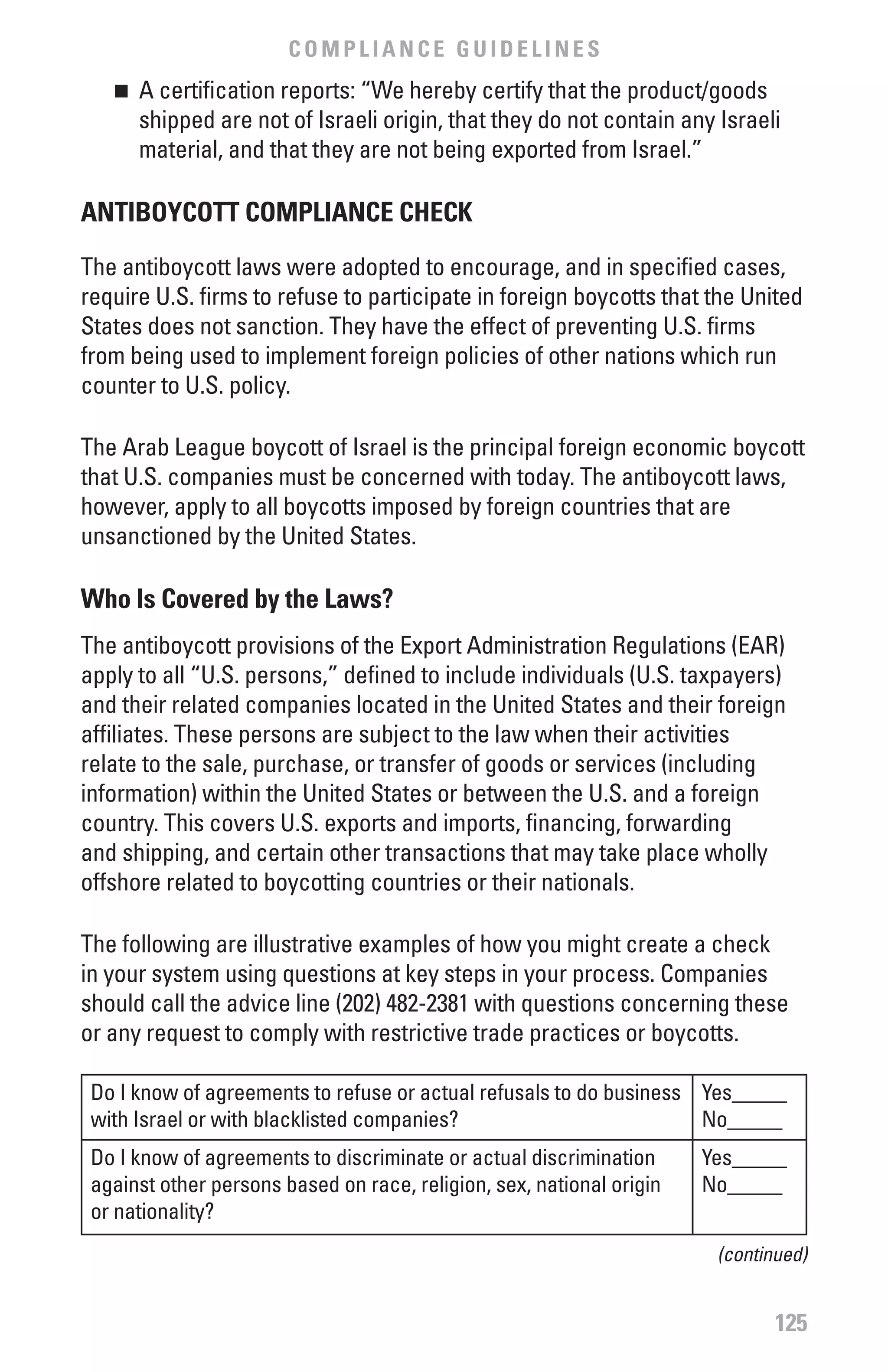 COMPLIANCE GUIDELINES
   n 	 A certification reports: “We hereby certify that the product/goods
       shipped are not of Israeli origin, that they do not contain any Israeli
       material, and that they are not being exported from Israel.”

ANTIbOYCOTT COMPLIANCE CHECK

The antiboycott laws were adopted to encourage, and in specified cases,
require U.S. firms to refuse to participate in foreign boycotts that the United
States does not sanction. They have the effect of preventing U.S. firms
from being used to implement foreign policies of other nations which run
counter to U.S. policy.

The Arab League boycott of Israel is the principal foreign economic boycott
that U.S. companies must be concerned with today. The antiboycott laws,
however, apply to all boycotts imposed by foreign countries that are
unsanctioned by the United States.

who Is Covered by the Laws?
The antiboycott provisions of the Export Administration Regulations (EAR)
apply to all “U.S. persons,” defined to include individuals (U.S. taxpayers)
and their related companies located in the United States and their foreign
affiliates. These persons are subject to the law when their activities
relate to the sale, purchase, or transfer of goods or services (including
information) within the United States or between the U.S. and a foreign
country. This covers U.S. exports and imports, financing, forwarding
and shipping, and certain other transactions that may take place wholly
offshore related to boycotting countries or their nationals.

The following are illustrative examples of how you might create a check
in your system using questions at key steps in your process. Companies
should call the advice line (202) 482-2381 with questions concerning these
or any request to comply with restrictive trade practices or boycotts.

 Do I know of agreements to refuse or actual refusals to do business Yes_____
 with Israel or with blacklisted companies?                          No_____
 Do I know of agreements to discriminate or actual discrimination      Yes_____
 against other persons based on race, religion, sex, national origin   No_____
 or nationality?
                                                                        (continued)


                                                                               125
 
