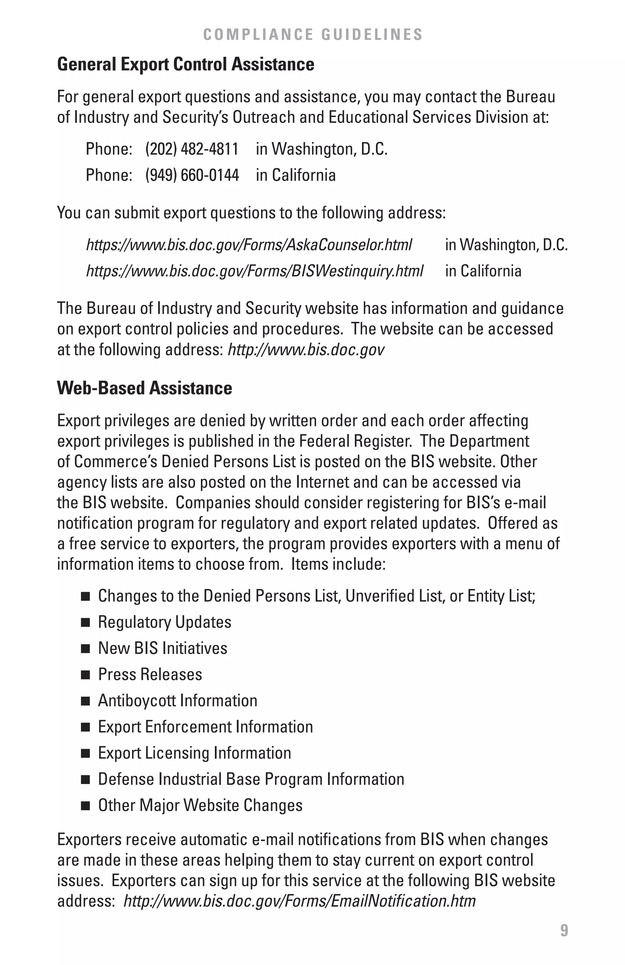 COMPLIANCE GUIDELINES
General Export Control Assistance
For general export questions and assistance, you may contact the Bureau
of Industry and Security’s Outreach and Educational Services Division at:
    Phone: (202) 482-4811 in Washington, D.C.
    Phone: (949) 660-0144 in California

You can submit export questions to the following address:
    https://www.bis.doc.gov/Forms/AskaCounselor.html       in Washington, D.C.
    https://www.bis.doc.gov/Forms/BISWestinquiry.html      in California

The Bureau of Industry and Security website has information and guidance
on export control policies and procedures. The website can be accessed
at the following address: http://www.bis.doc.gov

web-based Assistance
Export privileges are denied by written order and each order affecting
export privileges is published in the Federal Register. The Department
of Commerce’s Denied Persons List is posted on the BIS website. Other
agency lists are also posted on the Internet and can be accessed via
the BIS website. Companies should consider registering for BIS’s e-mail
notification program for regulatory and export related updates. Offered as
a free service to exporters, the program provides exporters with a menu of
information items to choose from. Items include:
   n	 Changes to the Denied Persons List, Unverified List, or Entity List;
   n	 Regulatory Updates
   n	 New BIS Initiatives
   n	 Press Releases
   n	 Antiboycott Information
   n	 Export Enforcement Information
   n	 Export Licensing Information
   n	 Defense Industrial Base Program Information
   n	 Other Major Website Changes
Exporters receive automatic e-mail notifications from BIS when changes
are made in these areas helping them to stay current on export control
issues. Exporters can sign up for this service at the following BIS website
address: http://www.bis.doc.gov/Forms/EmailNotification.htm
                                                                              9
 