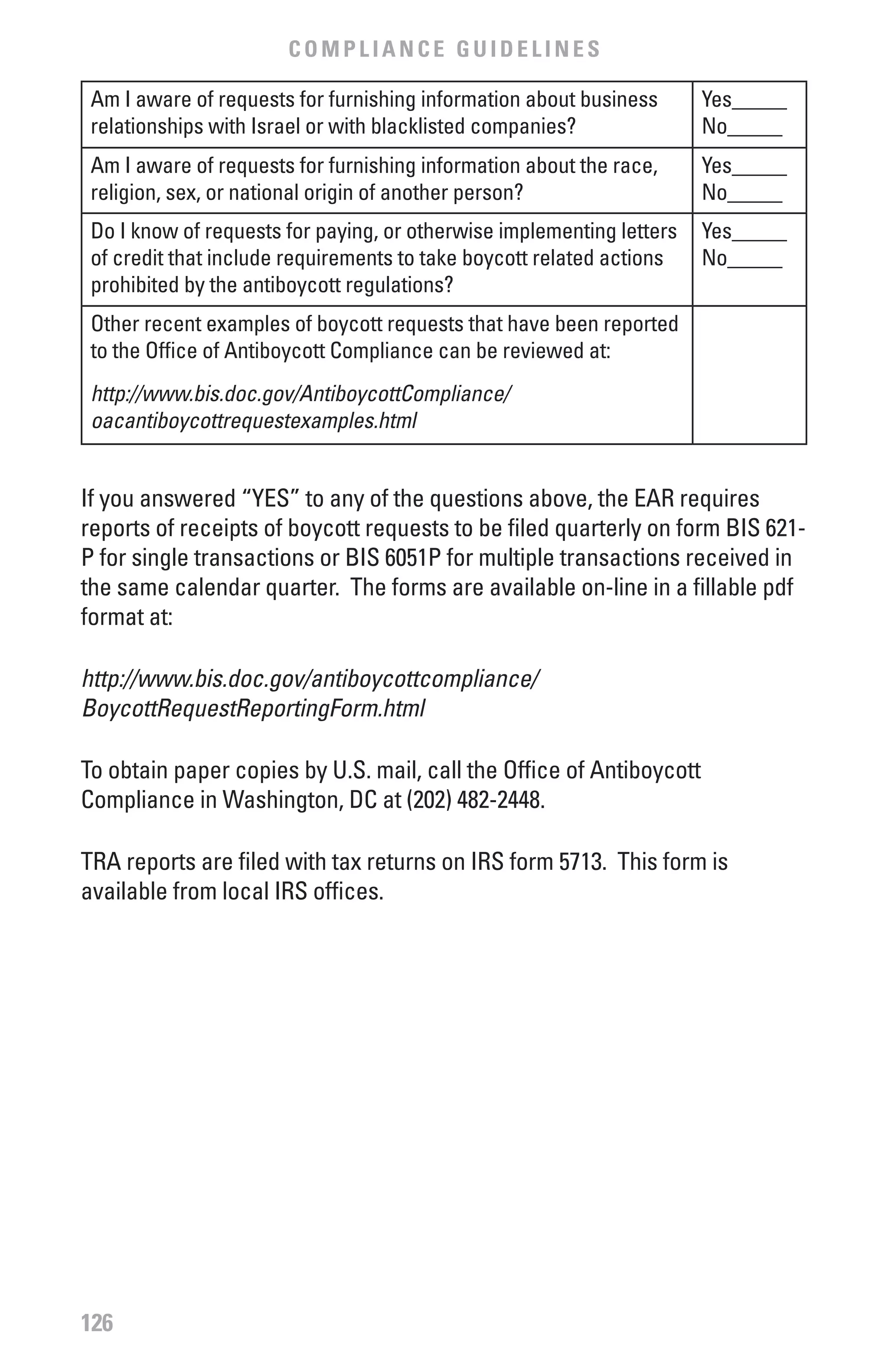COMPLIANCE GUIDELINES

 Am I aware of requests for furnishing information about business      Yes_____
 relationships with Israel or with blacklisted companies?              No_____
 Am I aware of requests for furnishing information about the race,     Yes_____
 religion, sex, or national origin of another person?                  No_____
 Do I know of requests for paying, or otherwise implementing letters   Yes_____
 of credit that include requirements to take boycott related actions   No_____
 prohibited by the antiboycott regulations?
 Other recent examples of boycott requests that have been reported
 to the Office of Antiboycott Compliance can be reviewed at:
 http://www.bis.doc.gov/AntiboycottCompliance/
 oacantiboycottrequestexamples.html


If you answered “YES” to any of the questions above, the EAR requires
reports of receipts of boycott requests to be filed quarterly on form BIS 621-
P for single transactions or BIS 6051P for multiple transactions received in
the same calendar quarter. The forms are available on-line in a fillable pdf
format at:

http://www.bis.doc.gov/antiboycottcompliance/
BoycottRequestReportingForm.html

To obtain paper copies by U.S. mail, call the Office of Antiboycott
Compliance in Washington, DC at (202) 482-2448.

TRA reports are filed with tax returns on IRS form 5713. This form is
available from local IRS offices.




126
 