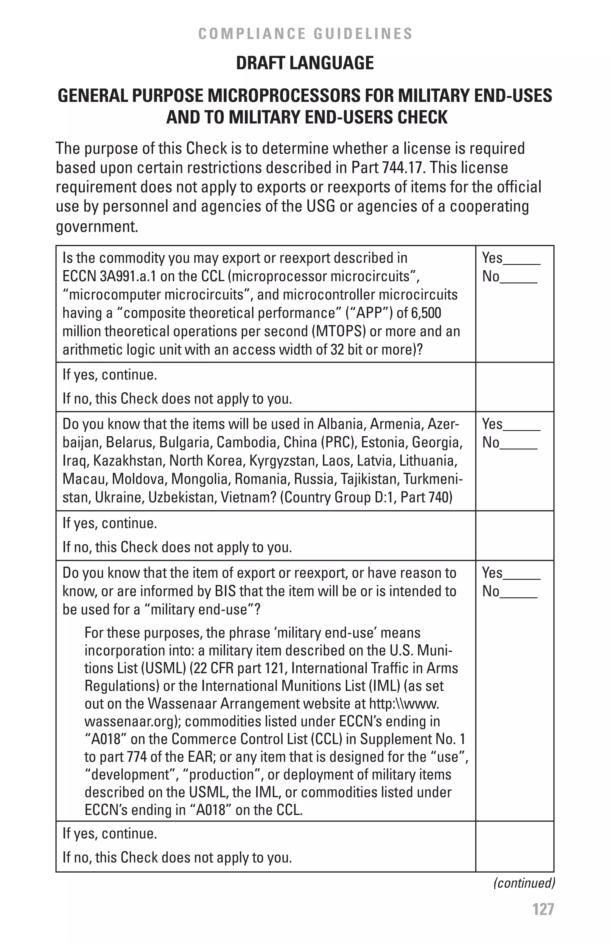 COMPLIANCE GUIDELINES
                               DRAfT LANGUAGE
GENERAL PURPOSE MICROPROCESSORS fOR MILITARY END-USES
           AND TO MILITARY END-USERS CHECK
The purpose of this Check is to determine whether a license is required
based upon certain restrictions described in Part 744.17. This license
requirement does not apply to exports or reexports of items for the official
use by personnel and agencies of the USG or agencies of a cooperating
government.
 Is the commodity you may export or reexport described in                 Yes_____
 ECCN 3A991.a.1 on the CCL (microprocessor microcircuits”,                No_____
 “microcomputer microcircuits”, and microcontroller microcircuits
 having a “composite theoretical performance” (“APP”) of 6,500
 million theoretical operations per second (MTOPS) or more and an
 arithmetic logic unit with an access width of 32 bit or more)?
 If yes, continue.
 If no, this Check does not apply to you.
 Do you know that the items will be used in Albania, Armenia, Azer-       Yes_____
 baijan, Belarus, Bulgaria, Cambodia, China (PRC), Estonia, Georgia,      No_____
 Iraq, Kazakhstan, North Korea, Kyrgyzstan, Laos, Latvia, Lithuania,
 Macau, Moldova, Mongolia, Romania, Russia, Tajikistan, Turkmeni-
 stan, Ukraine, Uzbekistan, Vietnam? (Country Group D:1, Part 740)
 If yes, continue.
 If no, this Check does not apply to you.
 Do you know that the item of export or reexport, or have reason to       Yes_____
 know, or are informed by BIS that the item will be or is intended to     No_____
 be used for a “military end-use”?
    For these purposes, the phrase ‘military end-use’ means
    incorporation into: a military item described on the U.S. Muni-
    tions List (USML) (22 CFR part 121, International Traffic in Arms
    Regulations) or the International Munitions List (IML) (as set
    out on the Wassenaar Arrangement website at http:www.
    wassenaar.org); commodities listed under ECCN’s ending in
    “A018” on the Commerce Control List (CCL) in Supplement No. 1
    to part 774 of the EAR; or any item that is designed for the “use”,
    “development”, “production”, or deployment of military items
    described on the USML, the IML, or commodities listed under
    ECCN’s ending in “A018” on the CCL.
 If yes, continue.
 If no, this Check does not apply to you.
                                                                           (continued)
                                                                                  127
 