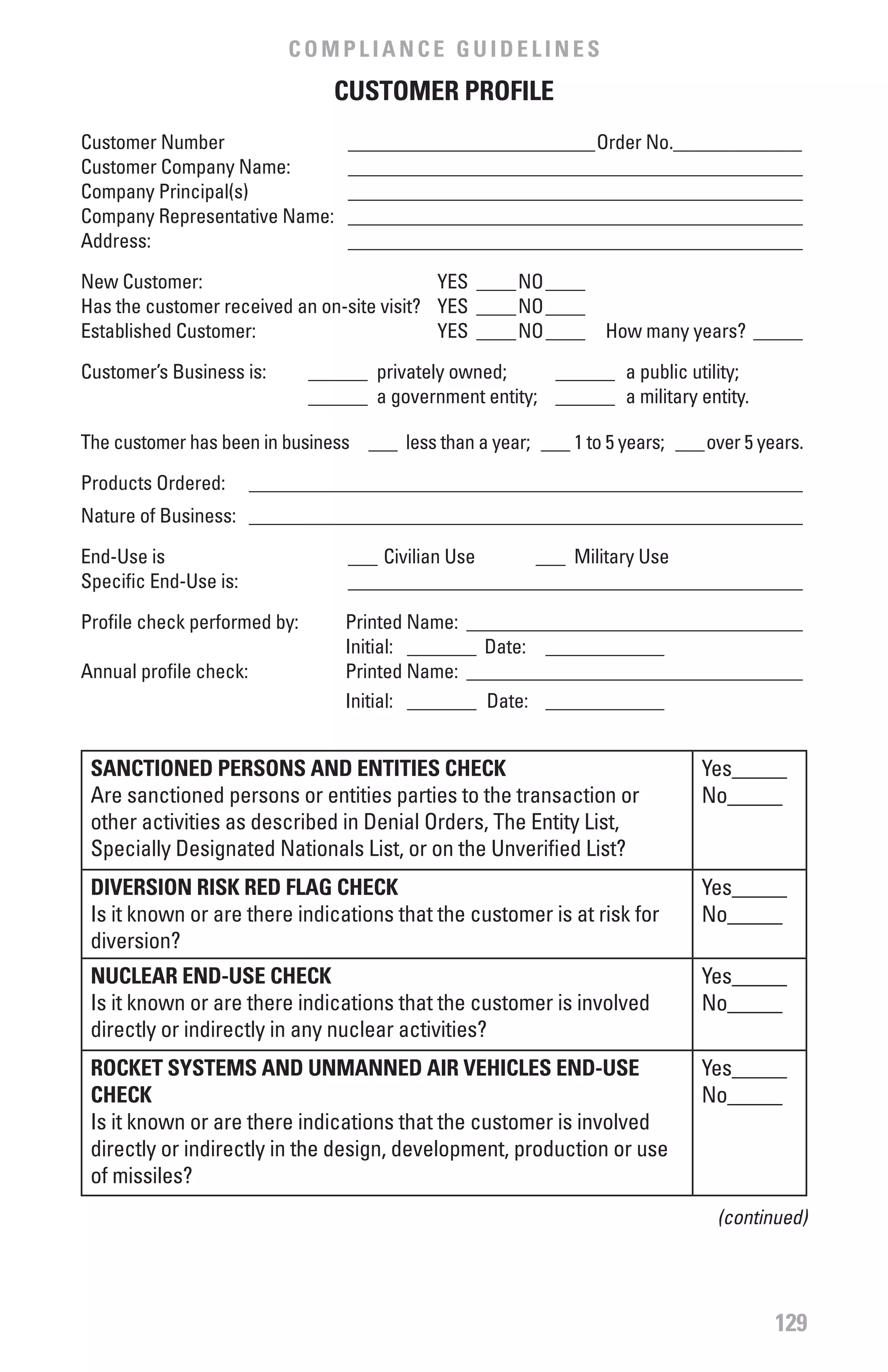 COMPLIANCE GUIDELINES
                                 CUSTOMER PROfILE
Customer Number                   _________________________Order No._____________
Customer Company Name:            ______________________________________________
Company Principal(s)              ______________________________________________
Company Representative Name:      ______________________________________________
Address:                          ______________________________________________

New Customer:                               YES ____NO ____
Has the customer received an on-site visit? YES ____NO ____
Established Customer:                       YES ____NO ____      How many years? _____

Customer’s Business is:       ______ privately owned;     ______ a public utility;
                              ______ a government entity; ______ a military entity.

The customer has been in business ___ less than a year; ___ 1 to 5 years; ___over 5 years.

Products Ordered:       ________________________________________________________
Nature of Business: ________________________________________________________

End-Use is                        ___ Civilian Use   ___ Military Use
Specific End-Use is:              ______________________________________________

Profile check performed by:       Printed Name: __________________________________
                                  Initial: _______ Date: ____________
Annual profile check:             Printed Name: __________________________________
                                  Initial: _______ Date: ____________


 SANCTIONED PERSONS AND ENTITIES CHECK                                       Yes_____
 Are sanctioned persons or entities parties to the transaction or            No_____
 other activities as described in Denial Orders, The Entity List,
 Specially Designated Nationals List, or on the Unverified List?
 DIvERSION RISK RED fLAG CHECK                                               Yes_____
 Is it known or are there indications that the customer is at risk for       No_____
 diversion?
 NUCLEAR END-USE CHECK                                                       Yes_____
 Is it known or are there indications that the customer is involved          No_____
 directly or indirectly in any nuclear activities?
 ROCKET SYSTEMS AND UNMANNED AIR vEHICLES END-USE                            Yes_____
 CHECK                                                                       No_____
 Is it known or are there indications that the customer is involved
 directly or indirectly in the design, development, production or use
 of missiles?
                                                                               (continued)




                                                                                      129
 