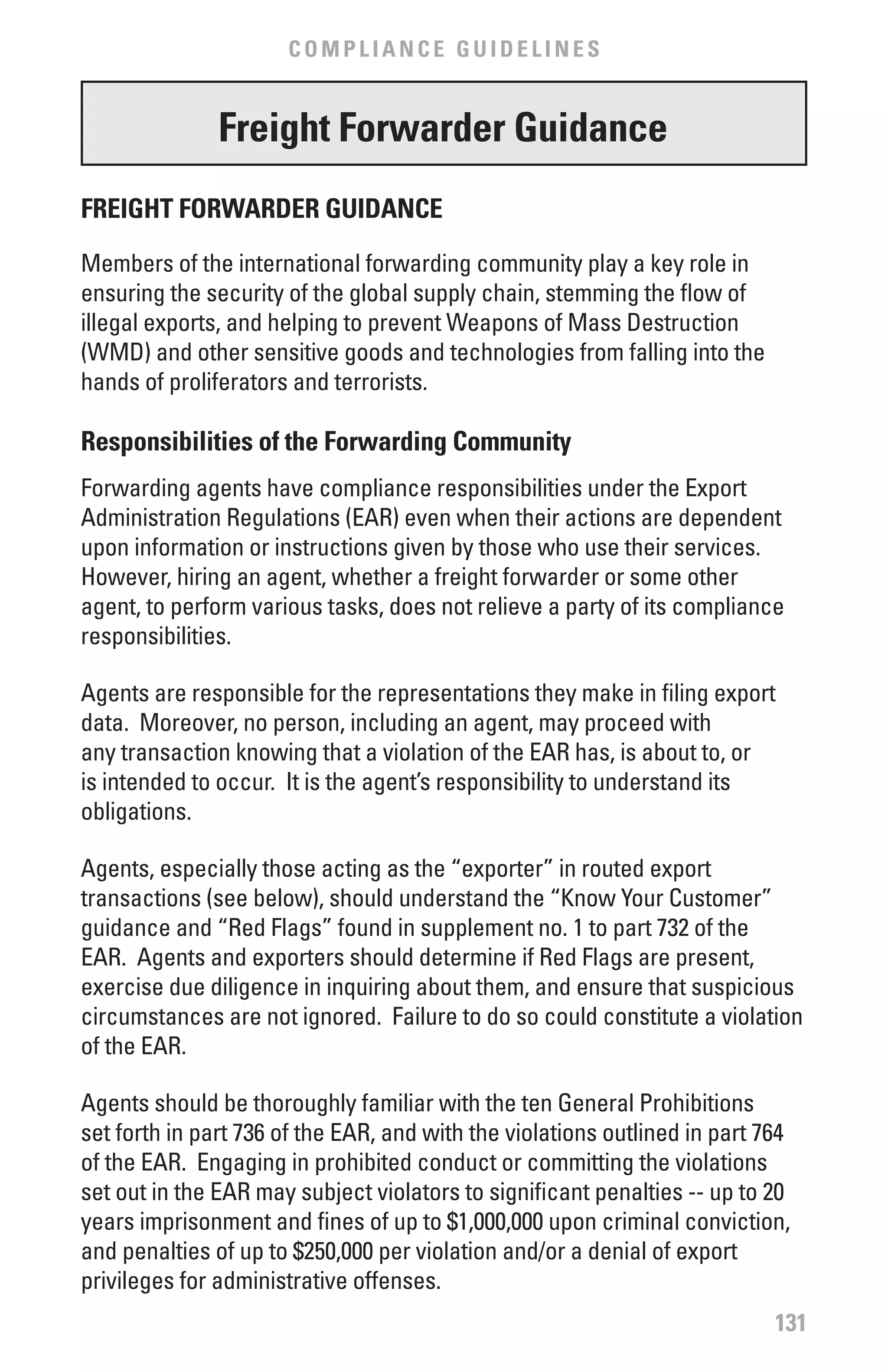 COMPLIANCE GUIDELINES


               freight forwarder Guidance
fREIGHT fORwARDER GUIDANCE
Members of the international forwarding community play a key role in
ensuring the security of the global supply chain, stemming the flow of
illegal exports, and helping to prevent Weapons of Mass Destruction
(WMD) and other sensitive goods and technologies from falling into the
hands of proliferators and terrorists.

Responsibilities of the forwarding Community
Forwarding agents have compliance responsibilities under the Export
Administration Regulations (EAR) even when their actions are dependent
upon information or instructions given by those who use their services.
However, hiring an agent, whether a freight forwarder or some other
agent, to perform various tasks, does not relieve a party of its compliance
responsibilities.

Agents are responsible for the representations they make in filing export
data. Moreover, no person, including an agent, may proceed with
any transaction knowing that a violation of the EAR has, is about to, or
is intended to occur. It is the agent’s responsibility to understand its
obligations.

Agents, especially those acting as the “exporter” in routed export
transactions (see below), should understand the “Know Your Customer”
guidance and “Red Flags” found in supplement no. 1 to part 732 of the
EAR. Agents and exporters should determine if Red Flags are present,
exercise due diligence in inquiring about them, and ensure that suspicious
circumstances are not ignored. Failure to do so could constitute a violation
of the EAR.

Agents should be thoroughly familiar with the ten General Prohibitions
set forth in part 736 of the EAR, and with the violations outlined in part 764
of the EAR. Engaging in prohibited conduct or committing the violations
set out in the EAR may subject violators to significant penalties -- up to 20
years imprisonment and fines of up to $1,000,000 upon criminal conviction,
and penalties of up to $250,000 per violation and/or a denial of export
privileges for administrative offenses.
                                                                            131
 