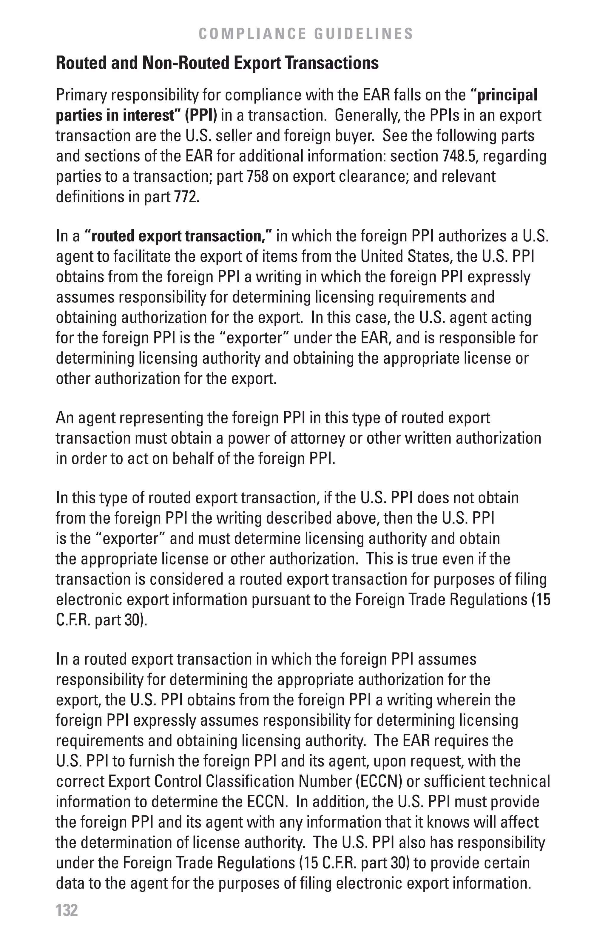 COMPLIANCE GUIDELINES
Routed and Non-Routed Export Transactions
Primary responsibility for compliance with the EAR falls on the “principal
parties in interest” (PPI) in a transaction. Generally, the PPIs in an export
transaction are the U.S. seller and foreign buyer. See the following parts
and sections of the EAR for additional information: section 748.5, regarding
parties to a transaction; part 758 on export clearance; and relevant
definitions in part 772.

In a “routed export transaction,” in which the foreign PPI authorizes a U.S.
agent to facilitate the export of items from the United States, the U.S. PPI
obtains from the foreign PPI a writing in which the foreign PPI expressly
assumes responsibility for determining licensing requirements and
obtaining authorization for the export. In this case, the U.S. agent acting
for the foreign PPI is the “exporter” under the EAR, and is responsible for
determining licensing authority and obtaining the appropriate license or
other authorization for the export.

An agent representing the foreign PPI in this type of routed export
transaction must obtain a power of attorney or other written authorization
in order to act on behalf of the foreign PPI.

In this type of routed export transaction, if the U.S. PPI does not obtain
from the foreign PPI the writing described above, then the U.S. PPI
is the “exporter” and must determine licensing authority and obtain
the appropriate license or other authorization. This is true even if the
transaction is considered a routed export transaction for purposes of filing
electronic export information pursuant to the Foreign Trade Regulations (15
C.F.R. part 30).

In a routed export transaction in which the foreign PPI assumes
responsibility for determining the appropriate authorization for the
export, the U.S. PPI obtains from the foreign PPI a writing wherein the
foreign PPI expressly assumes responsibility for determining licensing
requirements and obtaining licensing authority. The EAR requires the
U.S. PPI to furnish the foreign PPI and its agent, upon request, with the
correct Export Control Classification Number (ECCN) or sufficient technical
information to determine the ECCN. In addition, the U.S. PPI must provide
the foreign PPI and its agent with any information that it knows will affect
the determination of license authority. The U.S. PPI also has responsibility
under the Foreign Trade Regulations (15 C.F.R. part 30) to provide certain
data to the agent for the purposes of filing electronic export information.
132
 