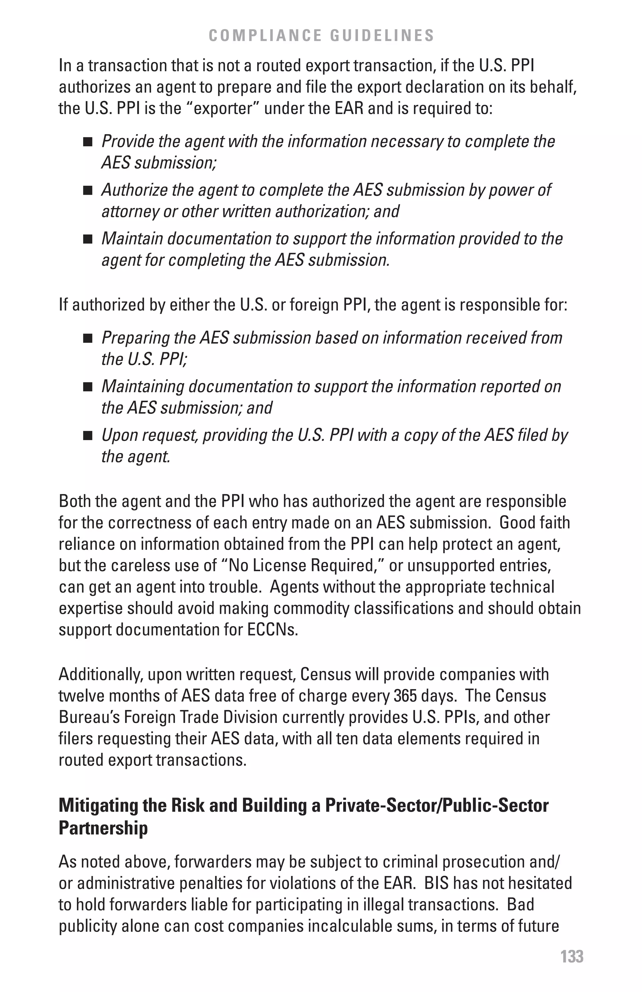 COMPLIANCE GUIDELINES
In a transaction that is not a routed export transaction, if the U.S. PPI
authorizes an agent to prepare and file the export declaration on its behalf,
the U.S. PPI is the “exporter” under the EAR and is required to:
   n 	 Provide	the	agent	with	the	information	necessary	to	complete	the	
       AES	submission;	
   n 	 Authorize	the	agent	to	complete	the	AES	submission	by	power	of	
       attorney	or	other	written	authorization;	and	
   n 	 Maintain	documentation	to	support	the	information	provided	to	the	
       agent	for	completing	the	AES	submission.	

If authorized by either the U.S. or foreign PPI, the agent is responsible for:
   n 	 Preparing	the	AES	submission	based	on	information	received	from	
       the	U.S.	PPI;	
   n 	 Maintaining	documentation	to	support	the	information	reported	on	
       the	AES	submission;	and	
   n 	 Upon	request,	providing	the	U.S.	PPI	with	a	copy	of	the	AES	filed	by	
       the	agent.

Both the agent and the PPI who has authorized the agent are responsible
for the correctness of each entry made on an AES submission. Good faith
reliance on information obtained from the PPI can help protect an agent,
but the careless use of “No License Required,” or unsupported entries,
can get an agent into trouble. Agents without the appropriate technical
expertise should avoid making commodity classifications and should obtain
support documentation for ECCNs.

Additionally, upon written request, Census will provide companies with
twelve months of AES data free of charge every 365 days. The Census
Bureau’s Foreign Trade Division currently provides U.S. PPIs, and other
filers requesting their AES data, with all ten data elements required in
routed export transactions.

Mitigating the Risk and building a Private-Sector/Public-Sector
Partnership
As noted above, forwarders may be subject to criminal prosecution and/
or administrative penalties for violations of the EAR. BIS has not hesitated
to hold forwarders liable for participating in illegal transactions. Bad
publicity alone can cost companies incalculable sums, in terms of future
                                                                            133
 