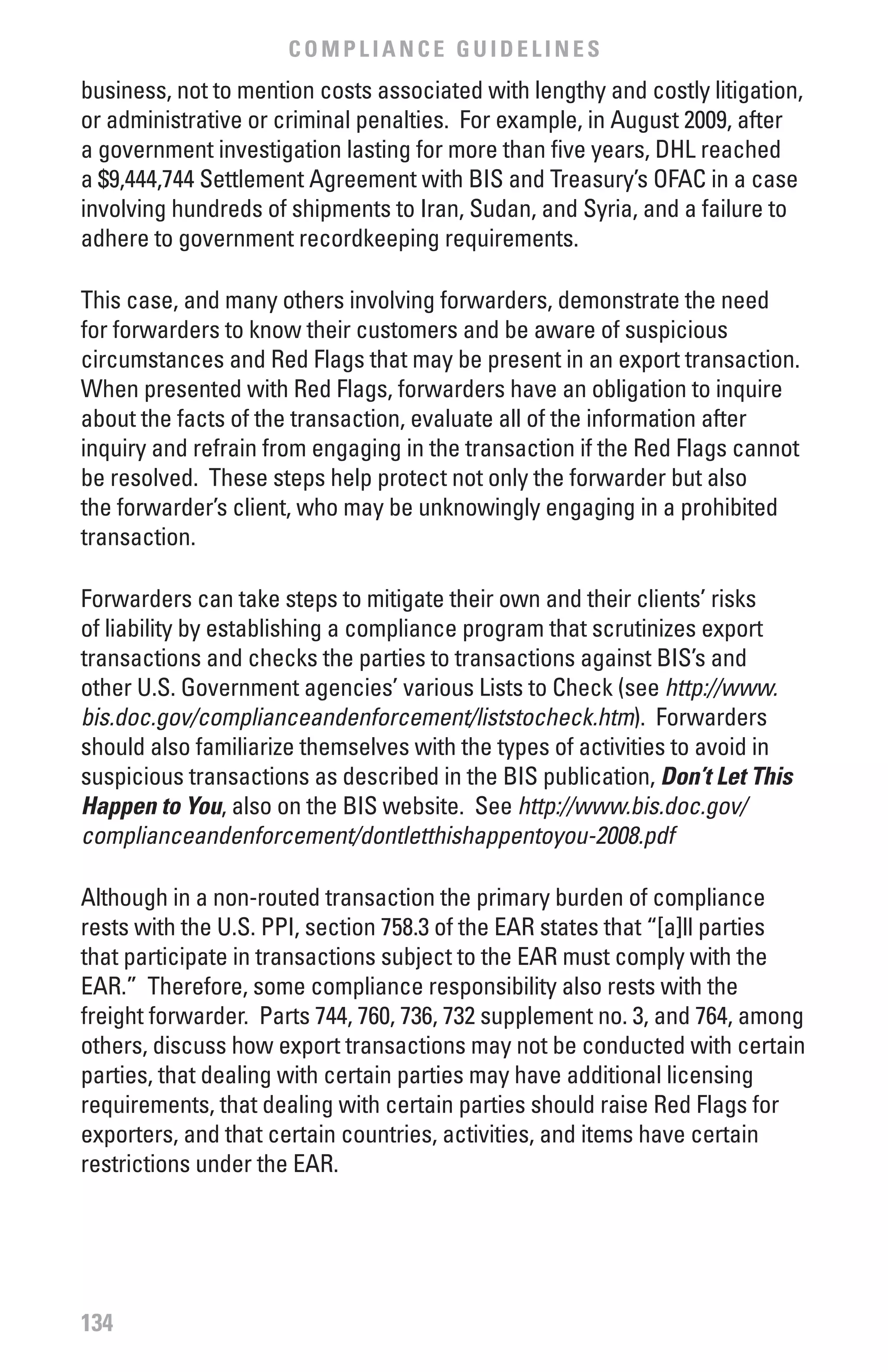 COMPLIANCE GUIDELINES
business, not to mention costs associated with lengthy and costly litigation,
or administrative or criminal penalties. For example, in August 2009, after
a government investigation lasting for more than five years, DHL reached
a $9,444,744 Settlement Agreement with BIS and Treasury’s OFAC in a case
involving hundreds of shipments to Iran, Sudan, and Syria, and a failure to
adhere to government recordkeeping requirements.

This case, and many others involving forwarders, demonstrate the need
for forwarders to know their customers and be aware of suspicious
circumstances and Red Flags that may be present in an export transaction.
When presented with Red Flags, forwarders have an obligation to inquire
about the facts of the transaction, evaluate all of the information after
inquiry and refrain from engaging in the transaction if the Red Flags cannot
be resolved. These steps help protect not only the forwarder but also
the forwarder’s client, who may be unknowingly engaging in a prohibited
transaction.

Forwarders can take steps to mitigate their own and their clients’ risks
of liability by establishing a compliance program that scrutinizes export
transactions and checks the parties to transactions against BIS’s and
other U.S. Government agencies’ various Lists to Check (see http://www.
bis.doc.gov/complianceandenforcement/liststocheck.htm). Forwarders
should also familiarize themselves with the types of activities to avoid in
suspicious transactions as described in the BIS publication, Don’t Let This
Happen to You, also on the BIS website. See http://www.bis.doc.gov/
complianceandenforcement/dontletthishappentoyou-2008.pdf

Although in a non-routed transaction the primary burden of compliance
rests with the U.S. PPI, section 758.3 of the EAR states that “[a]ll parties
that participate in transactions subject to the EAR must comply with the
EAR.” Therefore, some compliance responsibility also rests with the
freight forwarder. Parts 744, 760, 736, 732 supplement no. 3, and 764, among
others, discuss how export transactions may not be conducted with certain
parties, that dealing with certain parties may have additional licensing
requirements, that dealing with certain parties should raise Red Flags for
exporters, and that certain countries, activities, and items have certain
restrictions under the EAR.




134
 