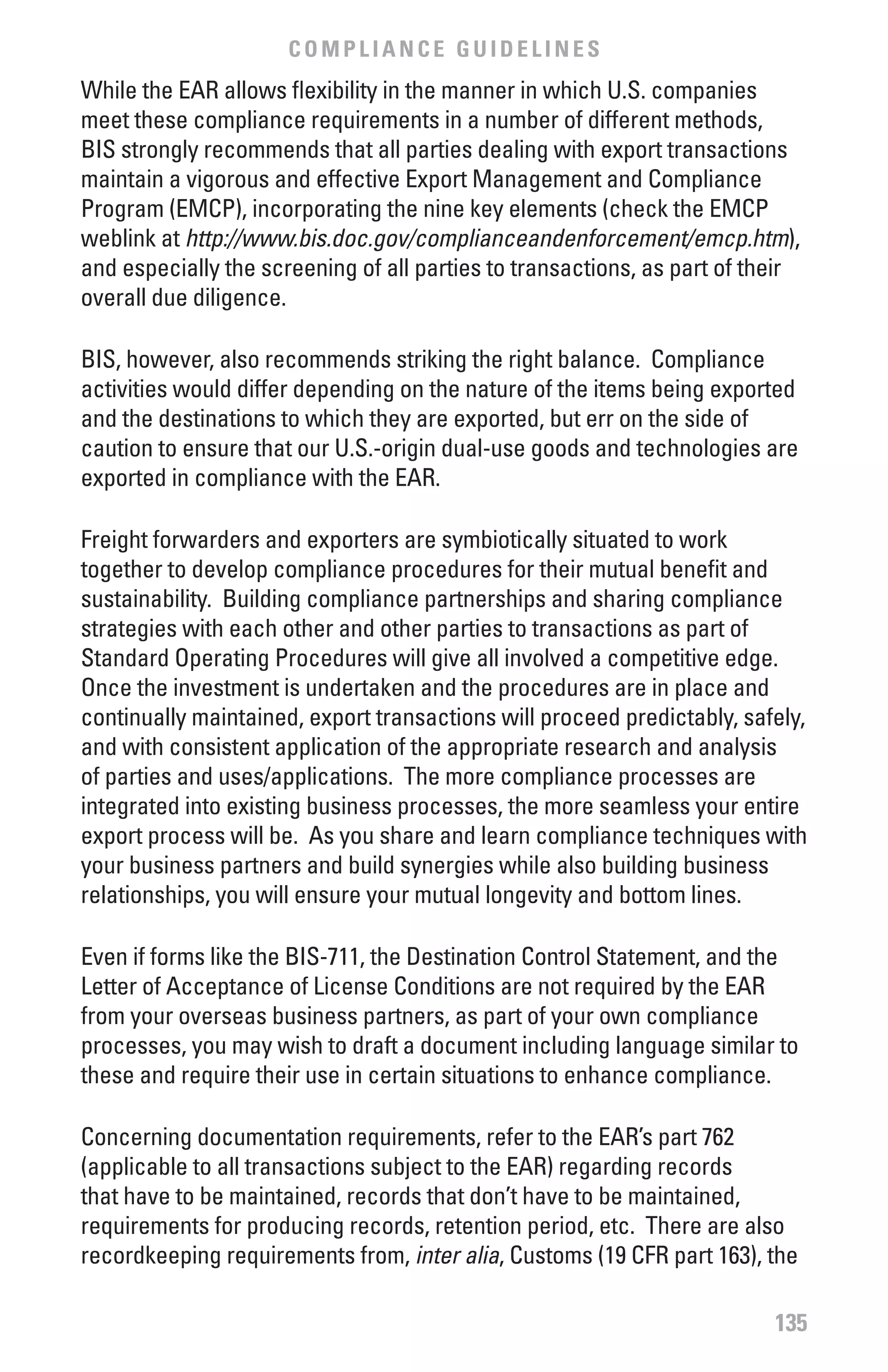COMPLIANCE GUIDELINES
While the EAR allows flexibility in the manner in which U.S. companies
meet these compliance requirements in a number of different methods,
BIS strongly recommends that all parties dealing with export transactions
maintain a vigorous and effective Export Management and Compliance
Program (EMCP), incorporating the nine key elements (check the EMCP
weblink at http://www.bis.doc.gov/complianceandenforcement/emcp.htm),
and especially the screening of all parties to transactions, as part of their
overall due diligence.

BIS, however, also recommends striking the right balance. Compliance
activities would differ depending on the nature of the items being exported
and the destinations to which they are exported, but err on the side of
caution to ensure that our U.S.-origin dual-use goods and technologies are
exported in compliance with the EAR.

Freight forwarders and exporters are symbiotically situated to work
together to develop compliance procedures for their mutual benefit and
sustainability. Building compliance partnerships and sharing compliance
strategies with each other and other parties to transactions as part of
Standard Operating Procedures will give all involved a competitive edge.
Once the investment is undertaken and the procedures are in place and
continually maintained, export transactions will proceed predictably, safely,
and with consistent application of the appropriate research and analysis
of parties and uses/applications. The more compliance processes are
integrated into existing business processes, the more seamless your entire
export process will be. As you share and learn compliance techniques with
your business partners and build synergies while also building business
relationships, you will ensure your mutual longevity and bottom lines.

Even if forms like the BIS-711, the Destination Control Statement, and the
Letter of Acceptance of License Conditions are not required by the EAR
from your overseas business partners, as part of your own compliance
processes, you may wish to draft a document including language similar to
these and require their use in certain situations to enhance compliance.

Concerning documentation requirements, refer to the EAR’s part 762
(applicable to all transactions subject to the EAR) regarding records
that have to be maintained, records that don’t have to be maintained,
requirements for producing records, retention period, etc. There are also
recordkeeping requirements from, inter	alia, Customs (19 CFR part 163), the

                                                                          135
 
