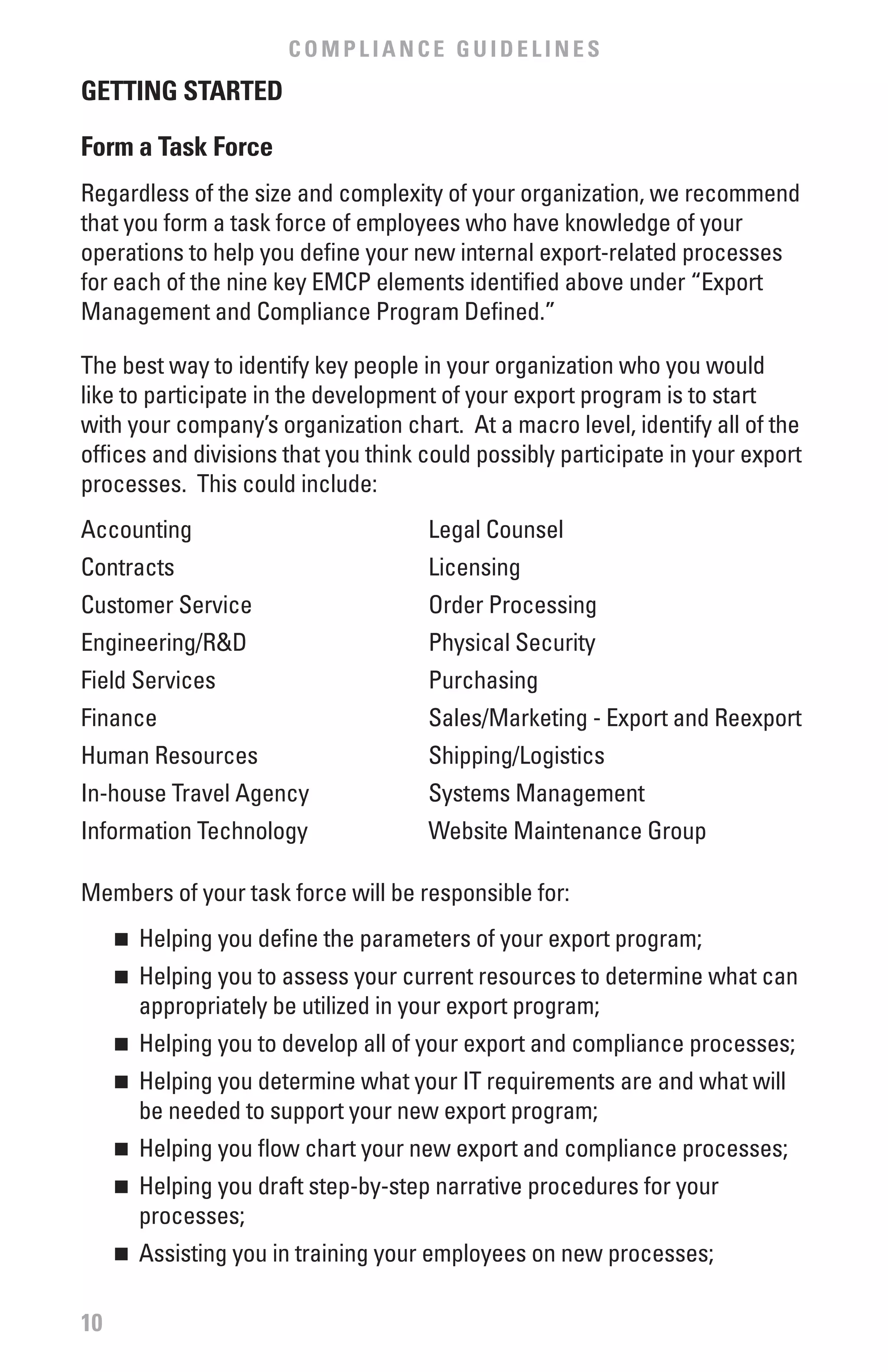 COMPLIANCE GUIDELINES
GETTING STARTED

form a Task force
Regardless of the size and complexity of your organization, we recommend
that you form a task force of employees who have knowledge of your
operations to help you define your new internal export-related processes
for each of the nine key EMCP elements identified above under “Export
Management and Compliance Program Defined.”

The best way to identify key people in your organization who you would
like to participate in the development of your export program is to start
with your company’s organization chart. At a macro level, identify all of the
offices and divisions that you think could possibly participate in your export
processes. This could include:
Accounting                           Legal Counsel
Contracts                            Licensing
Customer Service                     Order Processing
Engineering/R&D                      Physical Security
Field Services                       Purchasing
Finance                              Sales/Marketing - Export and Reexport
Human Resources                      Shipping/Logistics
In-house Travel Agency               Systems Management
Information Technology               Website Maintenance Group

Members of your task force will be responsible for:
     	 Helping you define the parameters of your export program;
     n


     	 Helping you to assess your current resources to determine what can
     n

       appropriately be utilized in your export program;
     	 Helping you to develop all of your export and compliance processes;
     n


     	 Helping you determine what your IT requirements are and what will
     n

       be needed to support your new export program;
     	 Helping you flow chart your new export and compliance processes;
     n


     	 Helping you draft step-by-step narrative procedures for your
     n

       processes;
     	 Assisting you in training your employees on new processes;
     n




10
 