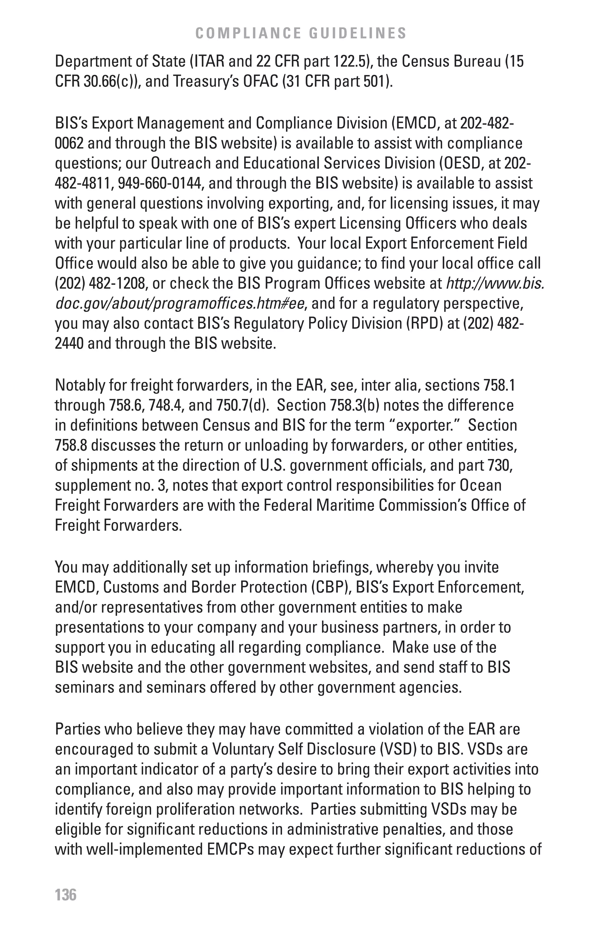COMPLIANCE GUIDELINES
Department of State (ITAR and 22 CFR part 122.5), the Census Bureau (15
CFR 30.66(c)), and Treasury’s OFAC (31 CFR part 501).

BIS’s Export Management and Compliance Division (EMCD, at 202-482-
0062 and through the BIS website) is available to assist with compliance
questions; our Outreach and Educational Services Division (OESD, at 202-
482-4811, 949-660-0144, and through the BIS website) is available to assist
with general questions involving exporting, and, for licensing issues, it may
be helpful to speak with one of BIS’s expert Licensing Officers who deals
with your particular line of products. Your local Export Enforcement Field
Office would also be able to give you guidance; to find your local office call
(202) 482-1208, or check the BIS Program Offices website at http://www.bis.
doc.gov/about/programoffices.htm#ee, and for a regulatory perspective,
you may also contact BIS’s Regulatory Policy Division (RPD) at (202) 482-
2440 and through the BIS website.

Notably for freight forwarders, in the EAR, see, inter alia, sections 758.1
through 758.6, 748.4, and 750.7(d). Section 758.3(b) notes the difference
in definitions between Census and BIS for the term “exporter.” Section
758.8 discusses the return or unloading by forwarders, or other entities,
of shipments at the direction of U.S. government officials, and part 730,
supplement no. 3, notes that export control responsibilities for Ocean
Freight Forwarders are with the Federal Maritime Commission’s Office of
Freight Forwarders.

You may additionally set up information briefings, whereby you invite
EMCD, Customs and Border Protection (CBP), BIS’s Export Enforcement,
and/or representatives from other government entities to make
presentations to your company and your business partners, in order to
support you in educating all regarding compliance. Make use of the
BIS website and the other government websites, and send staff to BIS
seminars and seminars offered by other government agencies.

Parties who believe they may have committed a violation of the EAR are
encouraged to submit a Voluntary Self Disclosure (VSD) to BIS. VSDs are
an important indicator of a party’s desire to bring their export activities into
compliance, and also may provide important information to BIS helping to
identify foreign proliferation networks. Parties submitting VSDs may be
eligible for significant reductions in administrative penalties, and those
with well-implemented EMCPs may expect further significant reductions of

136
 