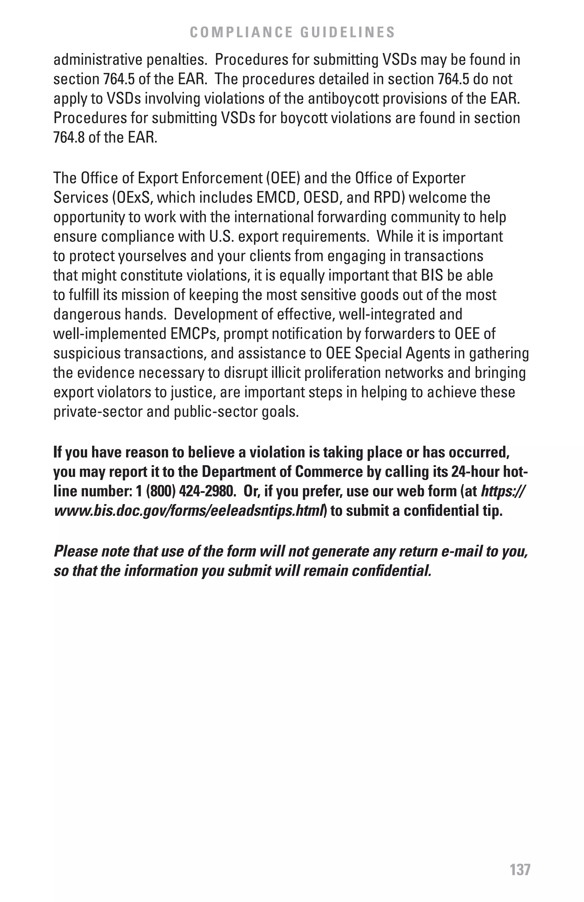 COMPLIANCE GUIDELINES
administrative penalties. Procedures for submitting VSDs may be found in
section 764.5 of the EAR. The procedures detailed in section 764.5 do not
apply to VSDs involving violations of the antiboycott provisions of the EAR.
Procedures for submitting VSDs for boycott violations are found in section
764.8 of the EAR.

The Office of Export Enforcement (OEE) and the Office of Exporter
Services (OExS, which includes EMCD, OESD, and RPD) welcome the
opportunity to work with the international forwarding community to help
ensure compliance with U.S. export requirements. While it is important
to protect yourselves and your clients from engaging in transactions
that might constitute violations, it is equally important that BIS be able
to fulfill its mission of keeping the most sensitive goods out of the most
dangerous hands. Development of effective, well-integrated and
well-implemented EMCPs, prompt notification by forwarders to OEE of
suspicious transactions, and assistance to OEE Special Agents in gathering
the evidence necessary to disrupt illicit proliferation networks and bringing
export violators to justice, are important steps in helping to achieve these
private-sector and public-sector goals.

If you have reason to believe a violation is taking place or has occurred,
you may report it to the Department of Commerce by calling its 24-hour hot-
line number: 1 (800) 424-2980. Or, if you prefer, use our web form (at https://
www.bis.doc.gov/forms/eeleadsntips.html) to submit a confidential tip.

Please note that use of the form will not generate any return e-mail to you,
so that the information you submit will remain confidential.




                                                                           137
 