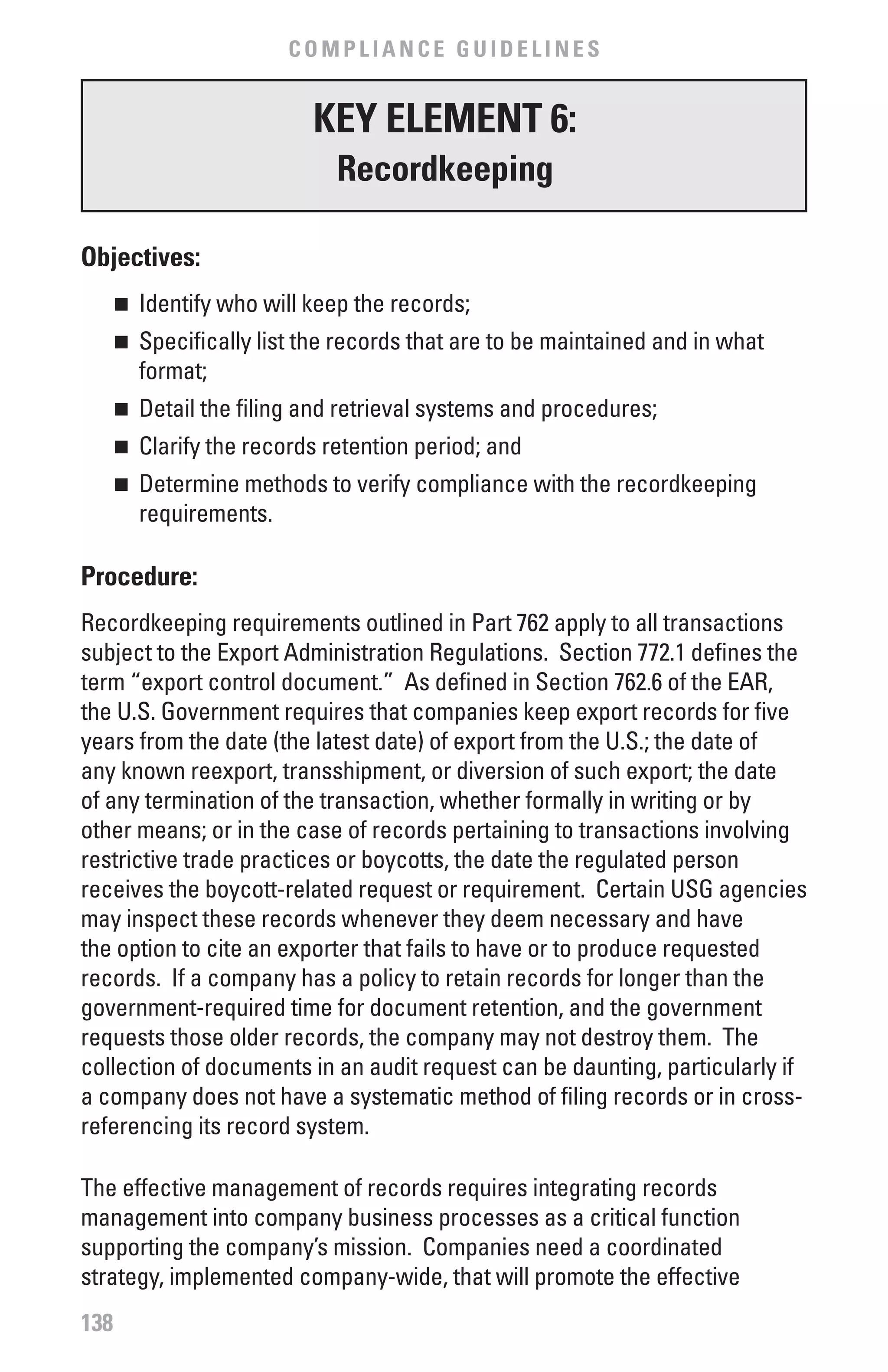 COMPLIANCE GUIDELINES


                          KEY ELEMENT 6:
                            Recordkeeping

Objectives:
      	 Identify who will keep the records;
      n


      	 Specifically list the records that are to be maintained and in what
      n

        format;
      	 Detail the filing and retrieval systems and procedures;
      n


      	 Clarify the records retention period; and
      n


      	 Determine methods to verify compliance with the recordkeeping
      n

        requirements.

Procedure:
Recordkeeping requirements outlined in Part 762 apply to all transactions
subject to the Export Administration Regulations. Section 772.1 defines the
term “export control document.” As defined in Section 762.6 of the EAR,
the U.S. Government requires that companies keep export records for five
years from the date (the latest date) of export from the U.S.; the date of
any known reexport, transshipment, or diversion of such export; the date
of any termination of the transaction, whether formally in writing or by
other means; or in the case of records pertaining to transactions involving
restrictive trade practices or boycotts, the date the regulated person
receives the boycott-related request or requirement. Certain USG agencies
may inspect these records whenever they deem necessary and have
the option to cite an exporter that fails to have or to produce requested
records. If a company has a policy to retain records for longer than the
government-required time for document retention, and the government
requests those older records, the company may not destroy them. The
collection of documents in an audit request can be daunting, particularly if
a company does not have a systematic method of filing records or in cross-
referencing its record system.

The effective management of records requires integrating records
management into company business processes as a critical function
supporting the company’s mission. Companies need a coordinated
strategy, implemented company-wide, that will promote the effective
138
 