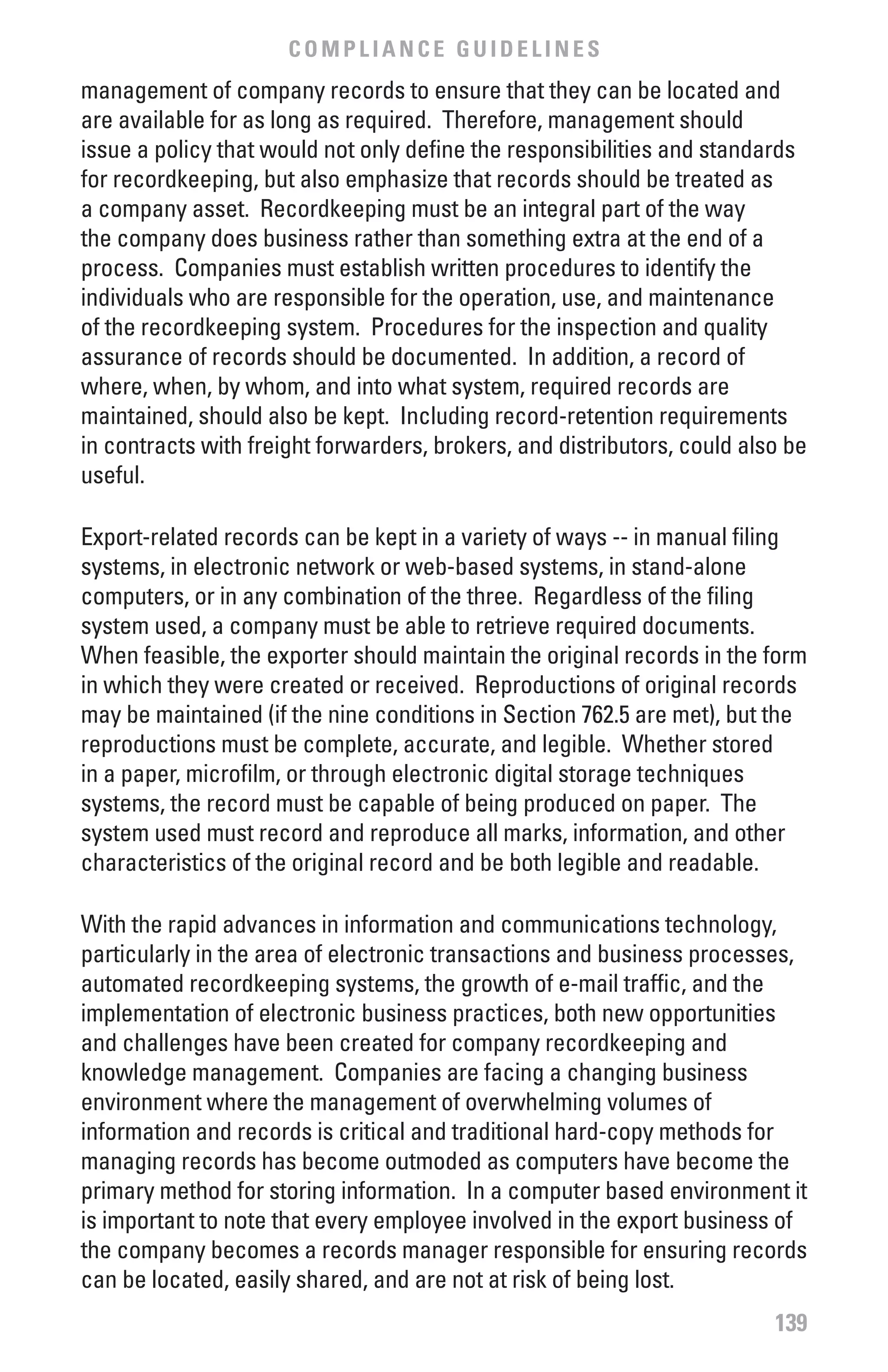 COMPLIANCE GUIDELINES
management of company records to ensure that they can be located and
are available for as long as required. Therefore, management should
issue a policy that would not only define the responsibilities and standards
for recordkeeping, but also emphasize that records should be treated as
a company asset. Recordkeeping must be an integral part of the way
the company does business rather than something extra at the end of a
process. Companies must establish written procedures to identify the
individuals who are responsible for the operation, use, and maintenance
of the recordkeeping system. Procedures for the inspection and quality
assurance of records should be documented. In addition, a record of
where, when, by whom, and into what system, required records are
maintained, should also be kept. Including record-retention requirements
in contracts with freight forwarders, brokers, and distributors, could also be
useful.

Export-related records can be kept in a variety of ways -- in manual filing
systems, in electronic network or web-based systems, in stand-alone
computers, or in any combination of the three. Regardless of the filing
system used, a company must be able to retrieve required documents.
When feasible, the exporter should maintain the original records in the form
in which they were created or received. Reproductions of original records
may be maintained (if the nine conditions in Section 762.5 are met), but the
reproductions must be complete, accurate, and legible. Whether stored
in a paper, microfilm, or through electronic digital storage techniques
systems, the record must be capable of being produced on paper. The
system used must record and reproduce all marks, information, and other
characteristics of the original record and be both legible and readable.

With the rapid advances in information and communications technology,
particularly in the area of electronic transactions and business processes,
automated recordkeeping systems, the growth of e-mail traffic, and the
implementation of electronic business practices, both new opportunities
and challenges have been created for company recordkeeping and
knowledge management. Companies are facing a changing business
environment where the management of overwhelming volumes of
information and records is critical and traditional hard-copy methods for
managing records has become outmoded as computers have become the
primary method for storing information. In a computer based environment it
is important to note that every employee involved in the export business of
the company becomes a records manager responsible for ensuring records
can be located, easily shared, and are not at risk of being lost.
                                                                          139
 