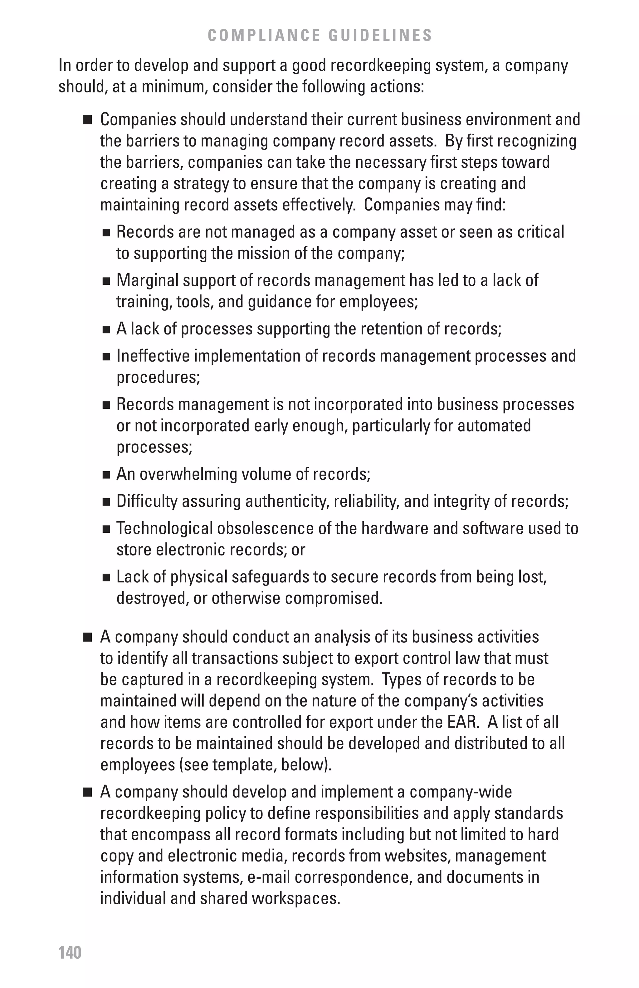 COMPLIANCE GUIDELINES
In order to develop and support a good recordkeeping system, a company
should, at a minimum, consider the following actions:
      	 Companies should understand their current business environment and
      n

        the barriers to managing company record assets. By first recognizing
        the barriers, companies can take the necessary first steps toward
        creating a strategy to ensure that the company is creating and
        maintaining record assets effectively. Companies may find:
          	 Records are not managed as a company asset or seen as critical
          n

            to supporting the mission of the company;
          	 Marginal support of records management has led to a lack of
          n

            training, tools, and guidance for employees;
          	 A lack of processes supporting the retention of records;
          n


          	 Ineffective implementation of records management processes and
          n

            procedures;
          	 Records management is not incorporated into business processes
          n

            or not incorporated early enough, particularly for automated
            processes;
          	 An overwhelming volume of records;
          n


          	 Difficulty assuring authenticity, reliability, and integrity of records;
          n


          	 Technological obsolescence of the hardware and software used to
          n

            store electronic records; or
          	 Lack of physical safeguards to secure records from being lost,
          n

            destroyed, or otherwise compromised.

      	 A company should conduct an analysis of its business activities
      n

        to identify all transactions subject to export control law that must
        be captured in a recordkeeping system. Types of records to be
        maintained will depend on the nature of the company’s activities
        and how items are controlled for export under the EAR. A list of all
        records to be maintained should be developed and distributed to all
        employees (see template, below).
      	 A company should develop and implement a company-wide
      n

        recordkeeping policy to define responsibilities and apply standards
        that encompass all record formats including but not limited to hard
        copy and electronic media, records from websites, management
        information systems, e-mail correspondence, and documents in
        individual and shared workspaces.


140
 