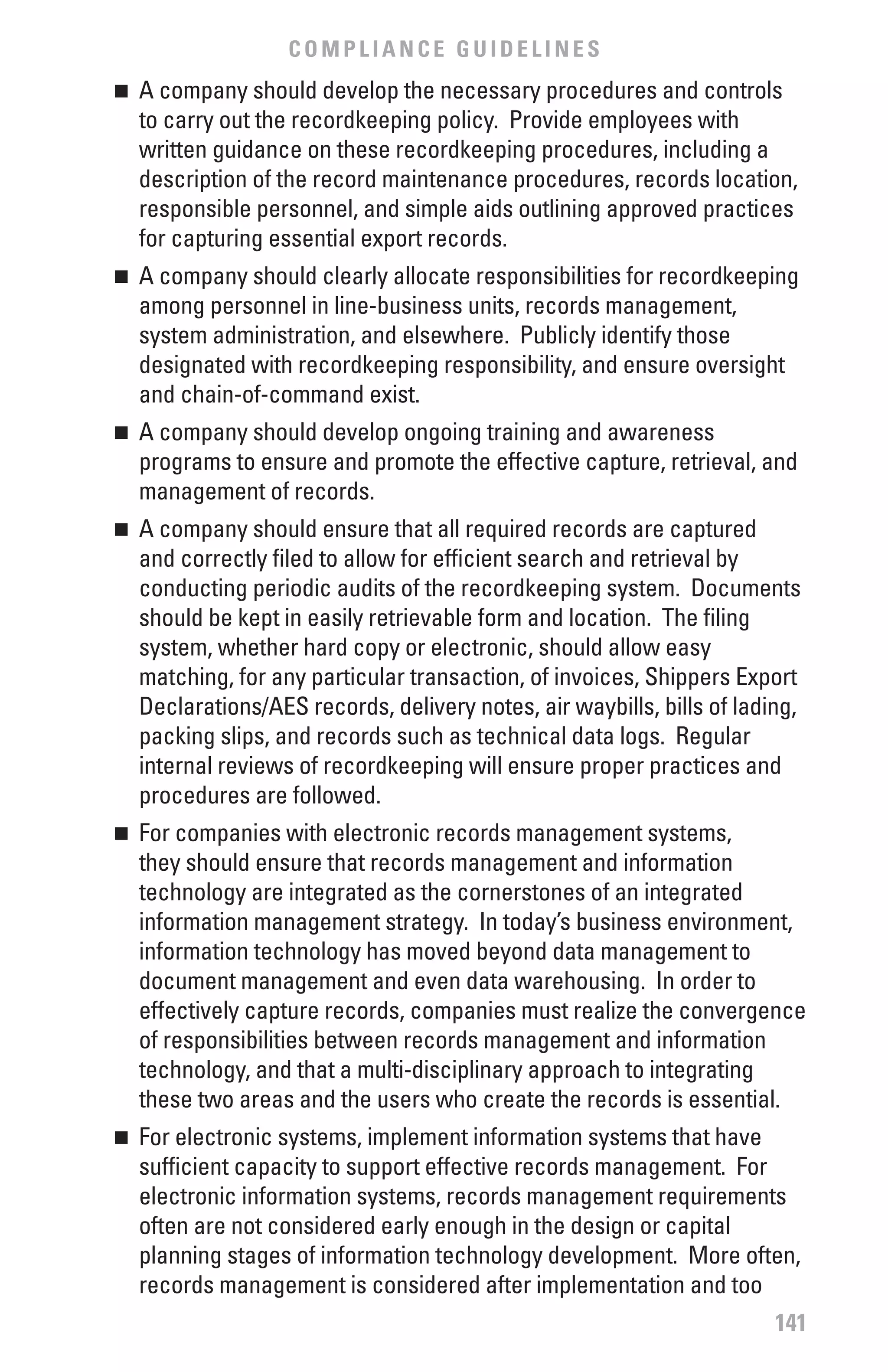 COMPLIANCE GUIDELINES
	 A company should develop the necessary procedures and controls
n

  to carry out the recordkeeping policy. Provide employees with
  written guidance on these recordkeeping procedures, including a
  description of the record maintenance procedures, records location,
  responsible personnel, and simple aids outlining approved practices
  for capturing essential export records.
	 A company should clearly allocate responsibilities for recordkeeping
n

  among personnel in line-business units, records management,
  system administration, and elsewhere. Publicly identify those
  designated with recordkeeping responsibility, and ensure oversight
  and chain-of-command exist.
	 A company should develop ongoing training and awareness
n

  programs to ensure and promote the effective capture, retrieval, and
  management of records.
	 A company should ensure that all required records are captured
n

  and correctly filed to allow for efficient search and retrieval by
  conducting periodic audits of the recordkeeping system. Documents
  should be kept in easily retrievable form and location. The filing
  system, whether hard copy or electronic, should allow easy
  matching, for any particular transaction, of invoices, Shippers Export
  Declarations/AES records, delivery notes, air waybills, bills of lading,
  packing slips, and records such as technical data logs. Regular
  internal reviews of recordkeeping will ensure proper practices and
  procedures are followed.
	 For companies with electronic records management systems,
n

  they should ensure that records management and information
  technology are integrated as the cornerstones of an integrated
  information management strategy. In today’s business environment,
  information technology has moved beyond data management to
  document management and even data warehousing. In order to
  effectively capture records, companies must realize the convergence
  of responsibilities between records management and information
  technology, and that a multi-disciplinary approach to integrating
  these two areas and the users who create the records is essential.
	 For electronic systems, implement information systems that have
n

  sufficient capacity to support effective records management. For
  electronic information systems, records management requirements
  often are not considered early enough in the design or capital
  planning stages of information technology development. More often,
  records management is considered after implementation and too
                                                                       141
 