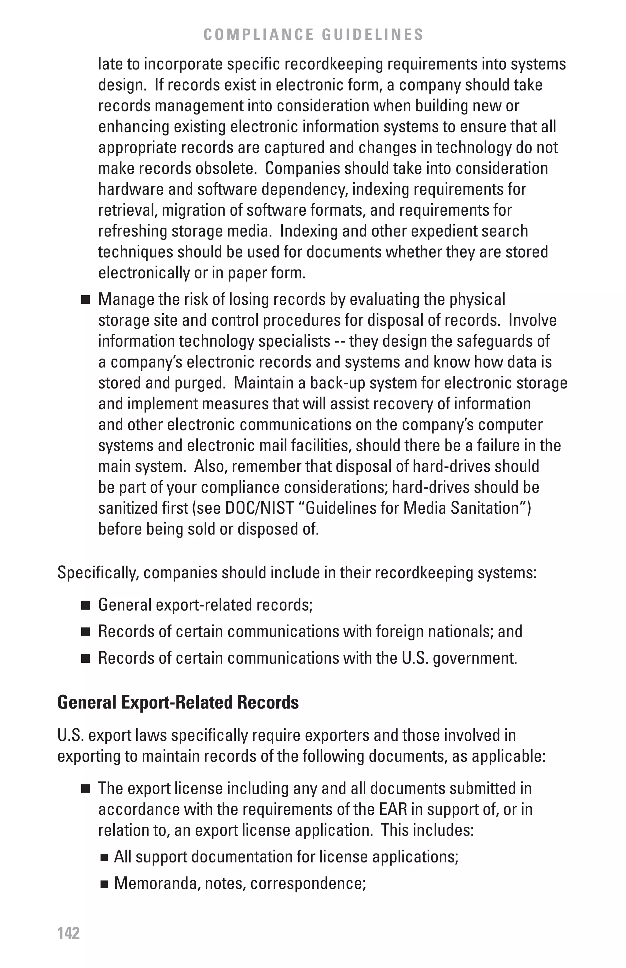 COMPLIANCE GUIDELINES
          late to incorporate specific recordkeeping requirements into systems
          design. If records exist in electronic form, a company should take
          records management into consideration when building new or
          enhancing existing electronic information systems to ensure that all
          appropriate records are captured and changes in technology do not
          make records obsolete. Companies should take into consideration
          hardware and software dependency, indexing requirements for
          retrieval, migration of software formats, and requirements for
          refreshing storage media. Indexing and other expedient search
          techniques should be used for documents whether they are stored
          electronically or in paper form.
      	 Manage the risk of losing records by evaluating the physical
      n

        storage site and control procedures for disposal of records. Involve
        information technology specialists -- they design the safeguards of
        a company’s electronic records and systems and know how data is
        stored and purged. Maintain a back-up system for electronic storage
        and implement measures that will assist recovery of information
        and other electronic communications on the company’s computer
        systems and electronic mail facilities, should there be a failure in the
        main system. Also, remember that disposal of hard-drives should
        be part of your compliance considerations; hard-drives should be
        sanitized first (see DOC/NIST “Guidelines for Media Sanitation”)
        before being sold or disposed of.

Specifically, companies should include in their recordkeeping systems:
      	 General export-related records;
      n


      	 Records of certain communications with foreign nationals; and
      n


      	 Records of certain communications with the U.S. government.
      n



General Export-Related Records
U.S. export laws specifically require exporters and those involved in
exporting to maintain records of the following documents, as applicable:
      	 The export license including any and all documents submitted in
      n

        accordance with the requirements of the EAR in support of, or in
        relation to, an export license application. This includes:
          n	 All support documentation for license applications;
          n	 Memoranda, notes, correspondence;

142
 