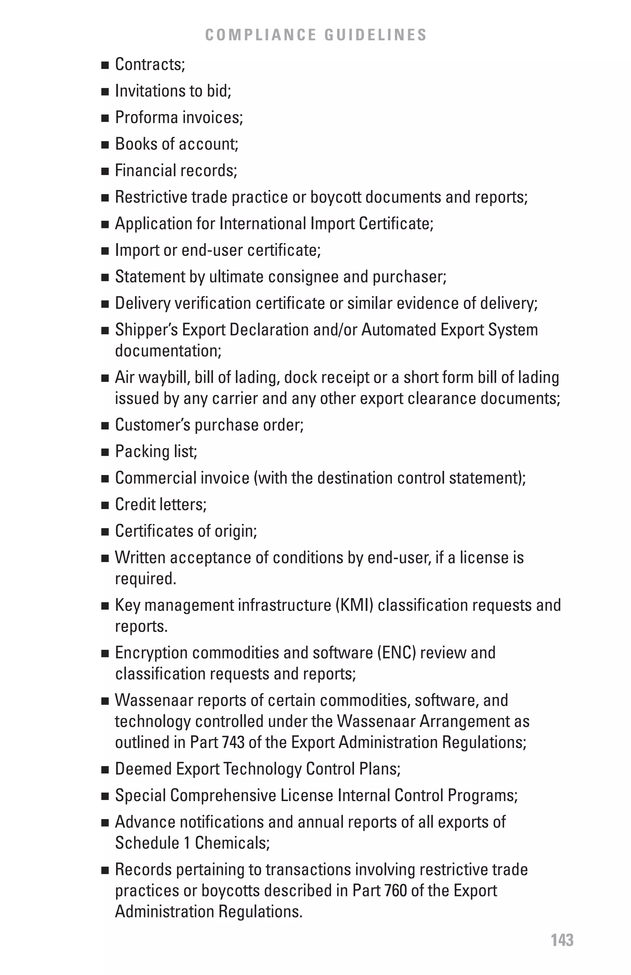 COMPLIANCE GUIDELINES
	 Contracts;
n


	 Invitations to bid;
n


	 Proforma invoices;
n


	 Books of account;
n


	 Financial records;
n


	 Restrictive trade practice or boycott documents and reports;
n


	 Application for International Import Certificate;
n


	 Import or end-user certificate;
n


	 Statement by ultimate consignee and purchaser;
n


	 Delivery verification certificate or similar evidence of delivery;
n


	 Shipper’s Export Declaration and/or Automated Export System
n

  documentation;
	 Air waybill, bill of lading, dock receipt or a short form bill of lading
n

  issued by any carrier and any other export clearance documents;
	 Customer’s purchase order;
n


	 Packing list;
n


	 Commercial invoice (with the destination control statement);
n


	 Credit letters;
n


	 Certificates of origin;
n


	 Written acceptance of conditions by end-user, if a license is
n

  required.
	 Key management infrastructure (KMI) classification requests and
n

  reports.
	 Encryption commodities and software (ENC) review and
n

  classification requests and reports;
	 Wassenaar reports of certain commodities, software, and
n

  technology controlled under the Wassenaar Arrangement as
  outlined in Part 743 of the Export Administration Regulations;
	 Deemed Export Technology Control Plans;
n


	 Special Comprehensive License Internal Control Programs;
n


	 Advance notifications and annual reports of all exports of
n

  Schedule 1 Chemicals;
	 Records pertaining to transactions involving restrictive trade
n

  practices or boycotts described in Part 760 of the Export
  Administration Regulations.
                                                                        143
 