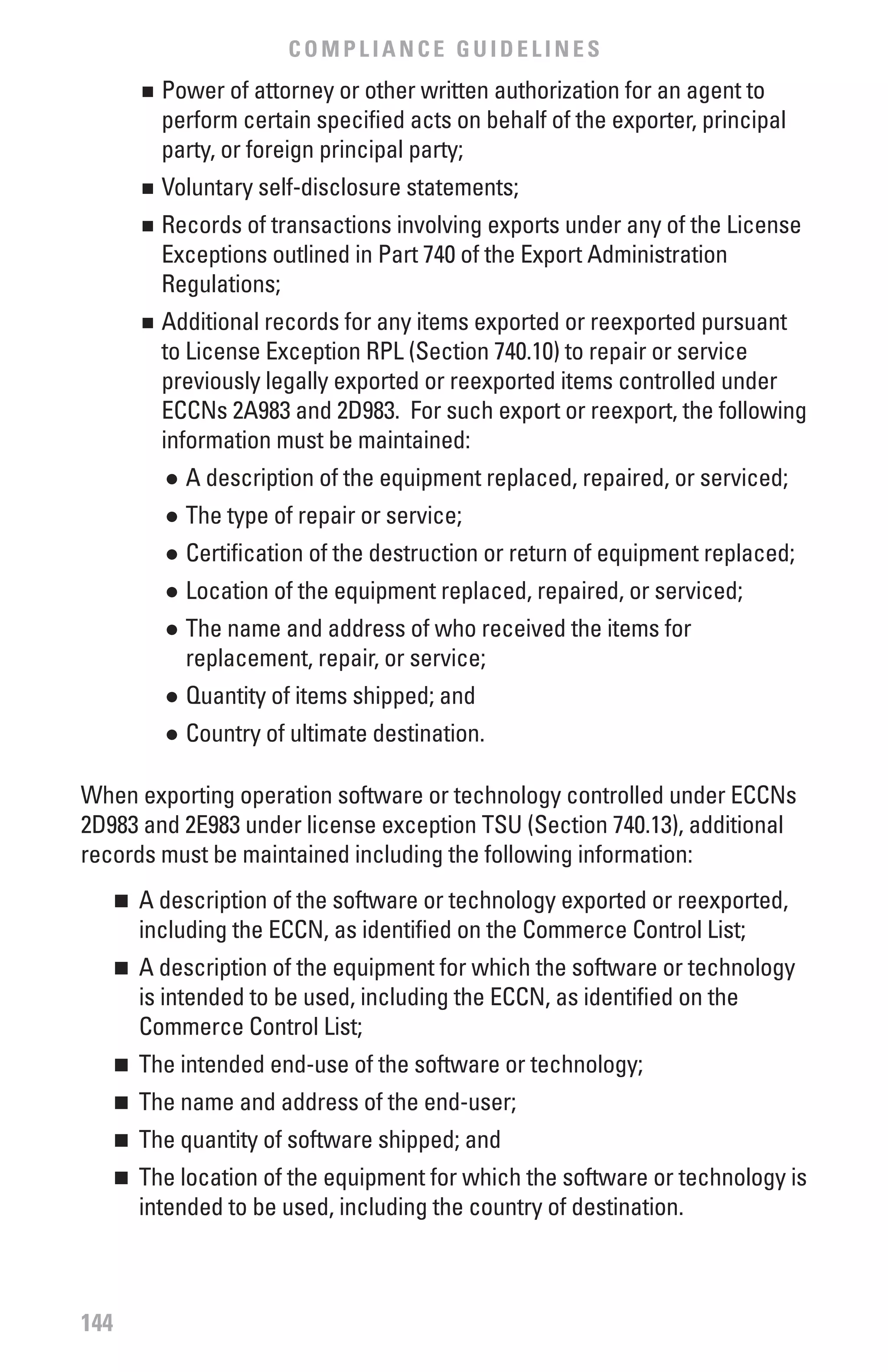 COMPLIANCE GUIDELINES
          	 Power of attorney or other written authorization for an agent to
          n

            perform certain specified acts on behalf of the exporter, principal
            party, or foreign principal party;
          	 Voluntary self-disclosure statements;
          n


          	 Records of transactions involving exports under any of the License
          n

            Exceptions outlined in Part 740 of the Export Administration
            Regulations;
          	 Additional records for any items exported or reexported pursuant
          n

            to License Exception RPL (Section 740.10) to repair or service
            previously legally exported or reexported items controlled under
            ECCNs 2A983 and 2D983. For such export or reexport, the following
            information must be maintained:
              	 A description of the equipment replaced, repaired, or serviced;
              l


              	 The type of repair or service;
              l


              	 Certification of the destruction or return of equipment replaced;
              l


              	 Location of the equipment replaced, repaired, or serviced;
              l


              	 The name and address of who received the items for
              l

                replacement, repair, or service;
              	 Quantity of items shipped; and
              l


              	 Country of ultimate destination.
              l




When exporting operation software or technology controlled under ECCNs
2D983 and 2E983 under license exception TSU (Section 740.13), additional
records must be maintained including the following information:
      	 A description of the software or technology exported or reexported,
      n

        including the ECCN, as identified on the Commerce Control List;
      	 A description of the equipment for which the software or technology
      n

        is intended to be used, including the ECCN, as identified on the
        Commerce Control List;
      	 The intended end-use of the software or technology;
      n


      	 The name and address of the end-user;
      n


      	 The quantity of software shipped; and
      n


      	 The location of the equipment for which the software or technology is
      n

        intended to be used, including the country of destination.



144
 