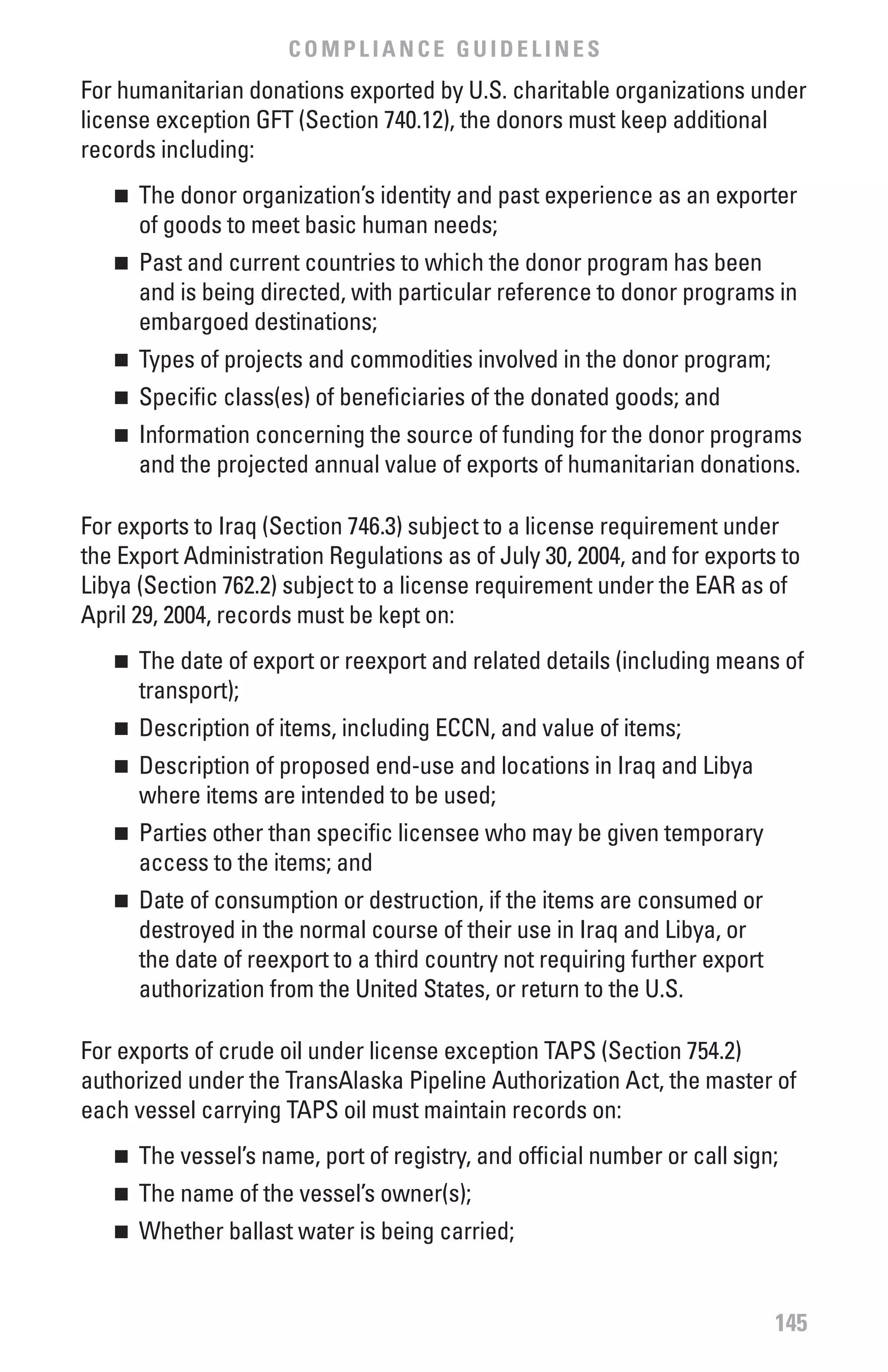 COMPLIANCE GUIDELINES
For humanitarian donations exported by U.S. charitable organizations under
license exception GFT (Section 740.12), the donors must keep additional
records including:
   n 	 The donor organization’s identity and past experience as an exporter
       of goods to meet basic human needs;
   n 	 Past and current countries to which the donor program has been
       and is being directed, with particular reference to donor programs in
       embargoed destinations;
   n 	 Types of projects and commodities involved in the donor program;
   n 	 Specific class(es) of beneficiaries of the donated goods; and
   n 	 Information concerning the source of funding for the donor programs
       and the projected annual value of exports of humanitarian donations.

For exports to Iraq (Section 746.3) subject to a license requirement under
the Export Administration Regulations as of July 30, 2004, and for exports to
Libya (Section 762.2) subject to a license requirement under the EAR as of
April 29, 2004, records must be kept on:
   n 	 The date of export or reexport and related details (including means of
       transport);
   n 	 Description of items, including ECCN, and value of items;
   n 	 Description of proposed end-use and locations in Iraq and Libya
       where items are intended to be used;
   n 	 Parties other than specific licensee who may be given temporary
       access to the items; and
   n 	 Date of consumption or destruction, if the items are consumed or
       destroyed in the normal course of their use in Iraq and Libya, or
       the date of reexport to a third country not requiring further export
       authorization from the United States, or return to the U.S.

For exports of crude oil under license exception TAPS (Section 754.2)
authorized under the TransAlaska Pipeline Authorization Act, the master of
each vessel carrying TAPS oil must maintain records on:
   n 	 The vessel’s name, port of registry, and official number or call sign;
   n 	 The name of the vessel’s owner(s);
   n 	 Whether ballast water is being carried;


                                                                              145
 