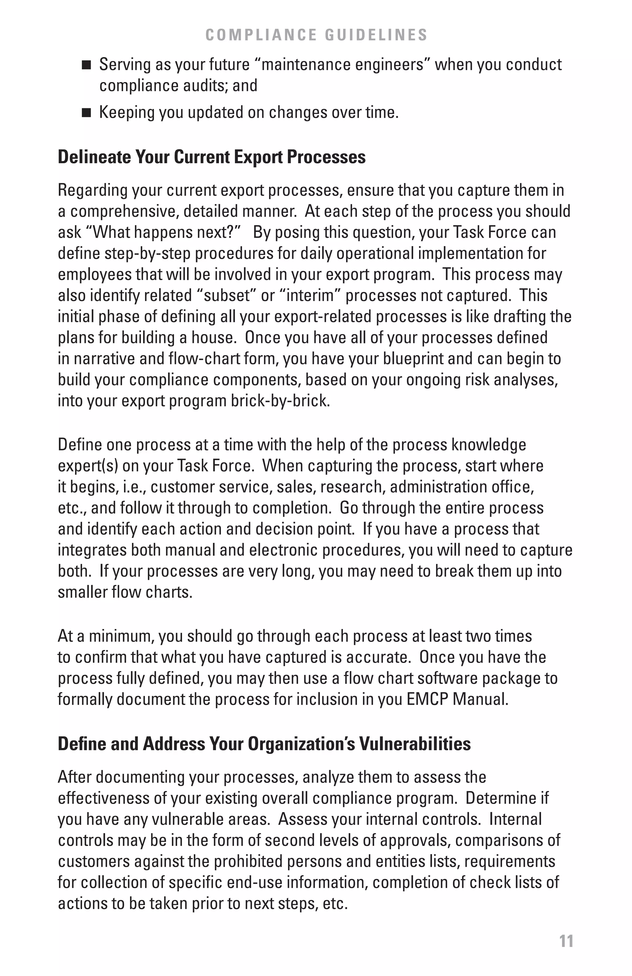 COMPLIANCE GUIDELINES
   n 	 Serving as your future “maintenance engineers” when you conduct
       compliance audits; and
   n	   Keeping you updated on changes over time.

Delineate Your Current Export Processes
Regarding your current export processes, ensure that you capture them in
a comprehensive, detailed manner. At each step of the process you should
ask “What happens next?” By posing this question, your Task Force can
define step-by-step procedures for daily operational implementation for
employees that will be involved in your export program. This process may
also identify related “subset” or “interim” processes not captured. This
initial phase of defining all your export-related processes is like drafting the
plans for building a house. Once you have all of your processes defined
in narrative and flow-chart form, you have your blueprint and can begin to
build your compliance components, based on your ongoing risk analyses,
into your export program brick-by-brick.

Define one process at a time with the help of the process knowledge
expert(s) on your Task Force. When capturing the process, start where
it begins, i.e., customer service, sales, research, administration office,
etc., and follow it through to completion. Go through the entire process
and identify each action and decision point. If you have a process that
integrates both manual and electronic procedures, you will need to capture
both. If your processes are very long, you may need to break them up into
smaller flow charts.

At a minimum, you should go through each process at least two times
to confirm that what you have captured is accurate. Once you have the
process fully defined, you may then use a flow chart software package to
formally document the process for inclusion in you EMCP Manual.

Define and Address Your Organization’s vulnerabilities
After documenting your processes, analyze them to assess the
effectiveness of your existing overall compliance program. Determine if
you have any vulnerable areas. Assess your internal controls. Internal
controls may be in the form of second levels of approvals, comparisons of
customers against the prohibited persons and entities lists, requirements
for collection of specific end-use information, completion of check lists of
actions to be taken prior to next steps, etc.

                                                                             11
 