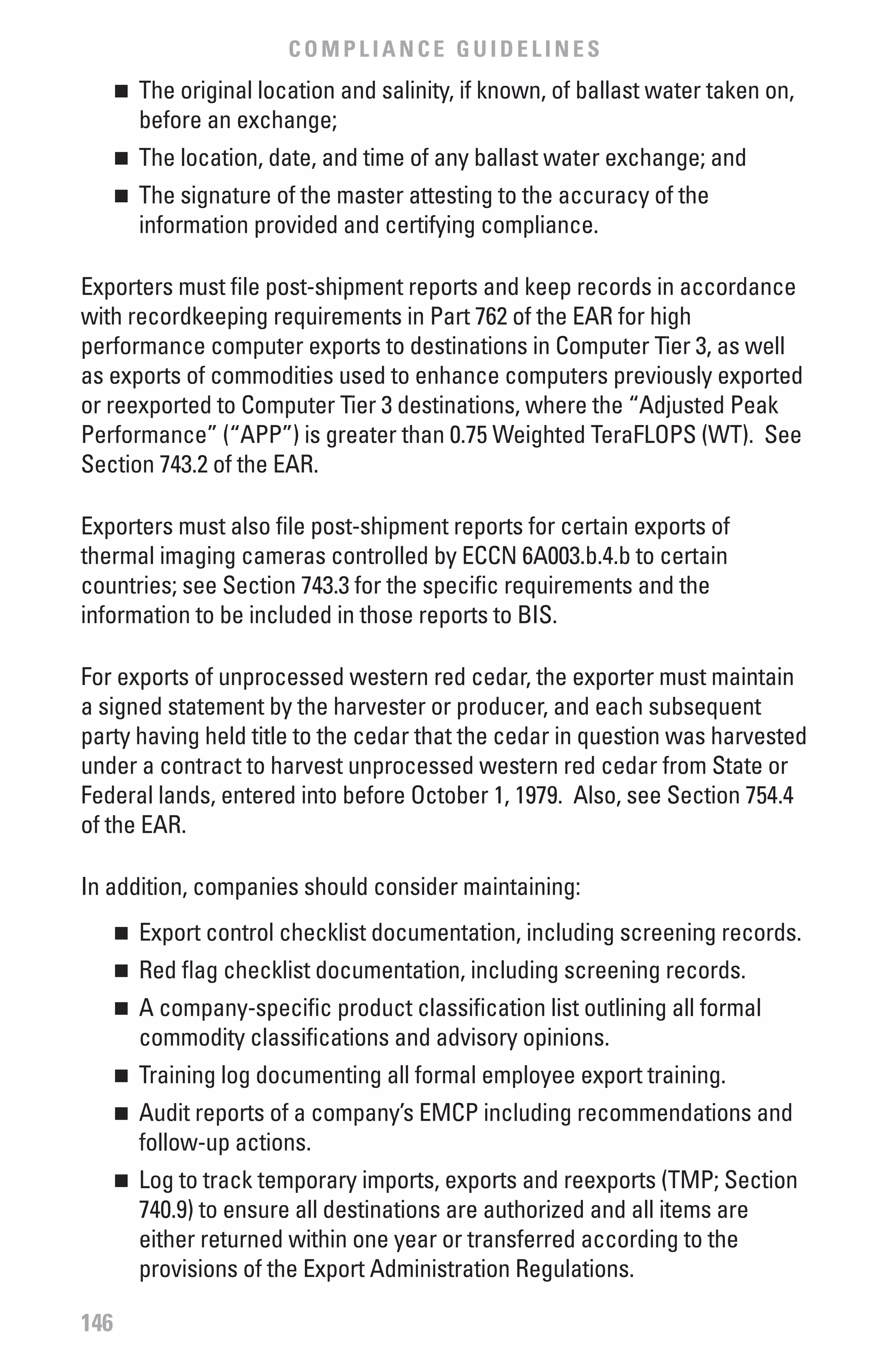 COMPLIANCE GUIDELINES
      	 The original location and salinity, if known, of ballast water taken on,
      n

        before an exchange;
      	 The location, date, and time of any ballast water exchange; and
      n


      	 The signature of the master attesting to the accuracy of the
      n

        information provided and certifying compliance.

Exporters must file post-shipment reports and keep records in accordance
with recordkeeping requirements in Part 762 of the EAR for high
performance computer exports to destinations in Computer Tier 3, as well
as exports of commodities used to enhance computers previously exported
or reexported to Computer Tier 3 destinations, where the “Adjusted Peak
Performance” (“APP”) is greater than 0.75 Weighted TeraFLOPS (WT). See
Section 743.2 of the EAR.

Exporters must also file post-shipment reports for certain exports of
thermal imaging cameras controlled by ECCN 6A003.b.4.b to certain
countries; see Section 743.3 for the specific requirements and the
information to be included in those reports to BIS.

For exports of unprocessed western red cedar, the exporter must maintain
a signed statement by the harvester or producer, and each subsequent
party having held title to the cedar that the cedar in question was harvested
under a contract to harvest unprocessed western red cedar from State or
Federal lands, entered into before October 1, 1979. Also, see Section 754.4
of the EAR.

In addition, companies should consider maintaining:
      	 Export control checklist documentation, including screening records.
      n


      	 Red flag checklist documentation, including screening records.
      n


      	 A company-specific product classification list outlining all formal
      n

        commodity classifications and advisory opinions.
      	 Training log documenting all formal employee export training.
      n


      	 Audit reports of a company’s EMCP including recommendations and
      n

        follow-up actions.
      	 Log to track temporary imports, exports and reexports (TMP; Section
      n

        740.9) to ensure all destinations are authorized and all items are
        either returned within one year or transferred according to the
        provisions of the Export Administration Regulations.

146
 