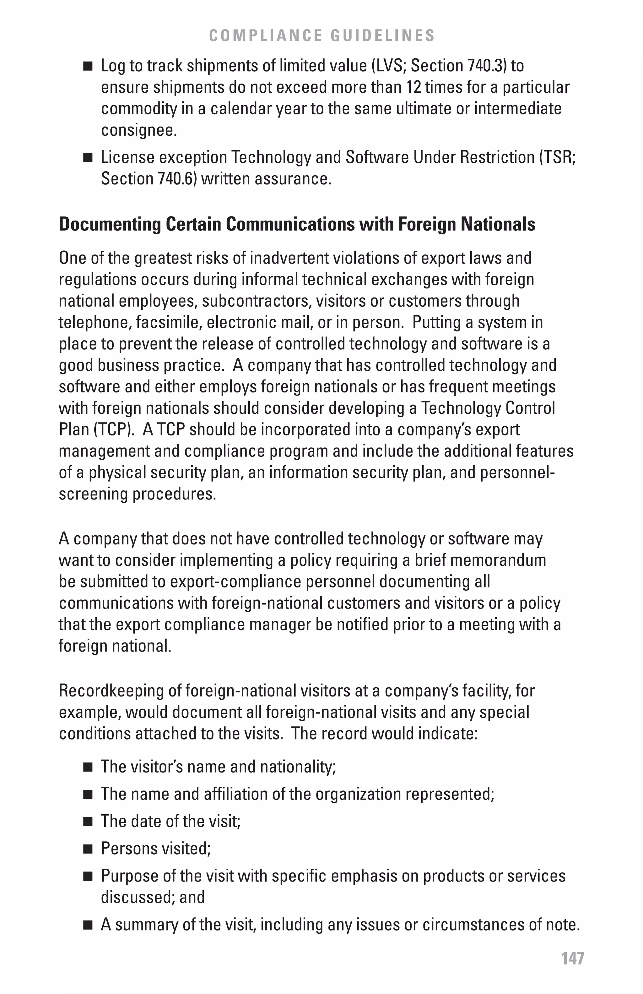 COMPLIANCE GUIDELINES
   n 	 Log to track shipments of limited value (LVS; Section 740.3) to
       ensure shipments do not exceed more than 12 times for a particular
       commodity in a calendar year to the same ultimate or intermediate
       consignee.
   n 	 License exception Technology and Software Under Restriction (TSR;
       Section 740.6) written assurance.

Documenting Certain Communications with foreign Nationals
One of the greatest risks of inadvertent violations of export laws and
regulations occurs during informal technical exchanges with foreign
national employees, subcontractors, visitors or customers through
telephone, facsimile, electronic mail, or in person. Putting a system in
place to prevent the release of controlled technology and software is a
good business practice. A company that has controlled technology and
software and either employs foreign nationals or has frequent meetings
with foreign nationals should consider developing a Technology Control
Plan (TCP). A TCP should be incorporated into a company’s export
management and compliance program and include the additional features
of a physical security plan, an information security plan, and personnel-
screening procedures.

A company that does not have controlled technology or software may
want to consider implementing a policy requiring a brief memorandum
be submitted to export-compliance personnel documenting all
communications with foreign-national customers and visitors or a policy
that the export compliance manager be notified prior to a meeting with a
foreign national.

Recordkeeping of foreign-national visitors at a company’s facility, for
example, would document all foreign-national visits and any special
conditions attached to the visits. The record would indicate:
   n 	 The visitor’s name and nationality;
   n 	 The name and affiliation of the organization represented;
   n 	 The date of the visit;
   n 	 Persons visited;
   n 	 Purpose of the visit with specific emphasis on products or services
       discussed; and
   n 	 A summary of the visit, including any issues or circumstances of note.
                                                                          147
 