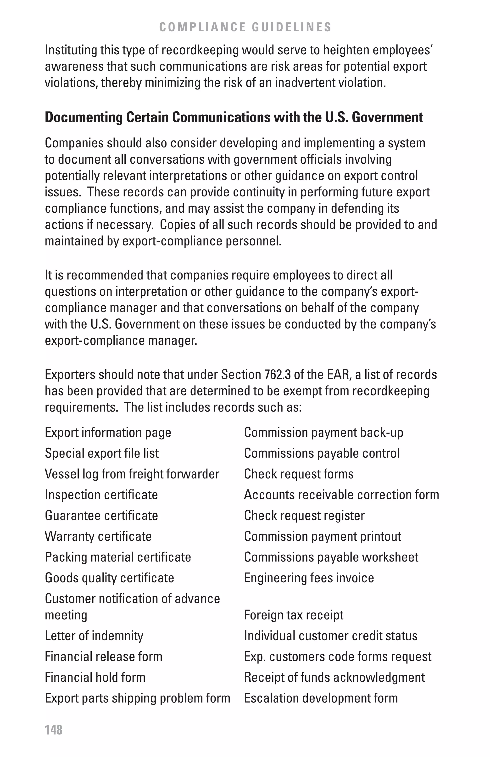 COMPLIANCE GUIDELINES
Instituting this type of recordkeeping would serve to heighten employees’
awareness that such communications are risk areas for potential export
violations, thereby minimizing the risk of an inadvertent violation.

Documenting Certain Communications with the U.S. Government
Companies should also consider developing and implementing a system
to document all conversations with government officials involving
potentially relevant interpretations or other guidance on export control
issues. These records can provide continuity in performing future export
compliance functions, and may assist the company in defending its
actions if necessary. Copies of all such records should be provided to and
maintained by export-compliance personnel.

It is recommended that companies require employees to direct all
questions on interpretation or other guidance to the company’s export-
compliance manager and that conversations on behalf of the company
with the U.S. Government on these issues be conducted by the company’s
export-compliance manager.

Exporters should note that under Section 762.3 of the EAR, a list of records
has been provided that are determined to be exempt from recordkeeping
requirements. The list includes records such as:
Export information page               Commission payment back-up
Special export file list              Commissions payable control
Vessel log from freight forwarder     Check request forms
Inspection certificate                Accounts receivable correction form
Guarantee certificate                 Check request register
Warranty certificate                  Commission payment printout
Packing material certificate          Commissions payable worksheet
Goods quality certificate             Engineering fees invoice
Customer notification of advance
meeting                               Foreign tax receipt
Letter of indemnity                   Individual customer credit status
Financial release form                Exp. customers code forms request
Financial hold form                   Receipt of funds acknowledgment
Export parts shipping problem form Escalation development form

148
 