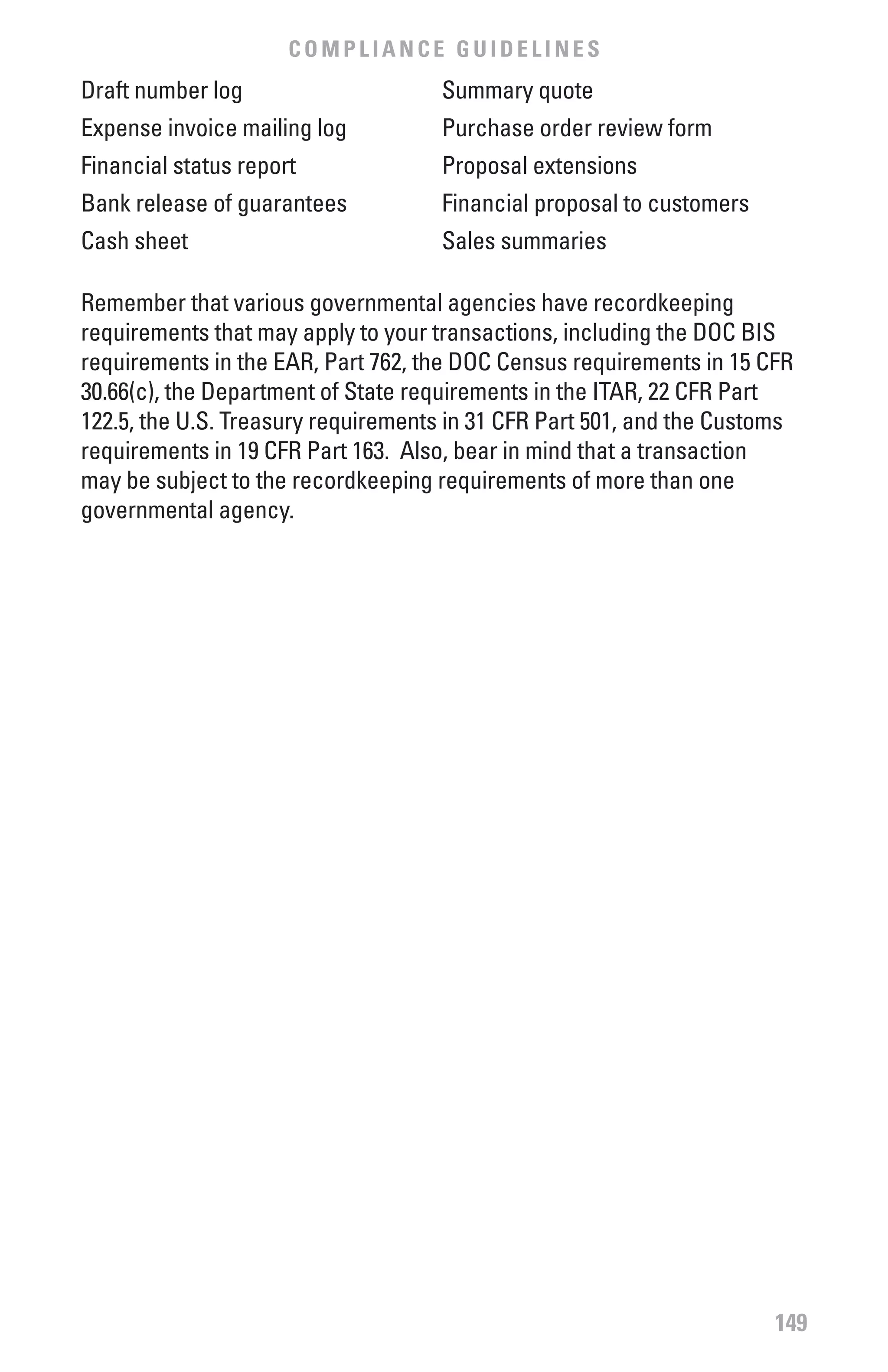 COMPLIANCE GUIDELINES
Draft number log                    Summary quote
Expense invoice mailing log         Purchase order review form
Financial status report             Proposal extensions
Bank release of guarantees          Financial proposal to customers
Cash sheet                          Sales summaries

Remember that various governmental agencies have recordkeeping
requirements that may apply to your transactions, including the DOC BIS
requirements in the EAR, Part 762, the DOC Census requirements in 15 CFR
30.66(c), the Department of State requirements in the ITAR, 22 CFR Part
122.5, the U.S. Treasury requirements in 31 CFR Part 501, and the Customs
requirements in 19 CFR Part 163. Also, bear in mind that a transaction
may be subject to the recordkeeping requirements of more than one
governmental agency.




                                                                       149
 