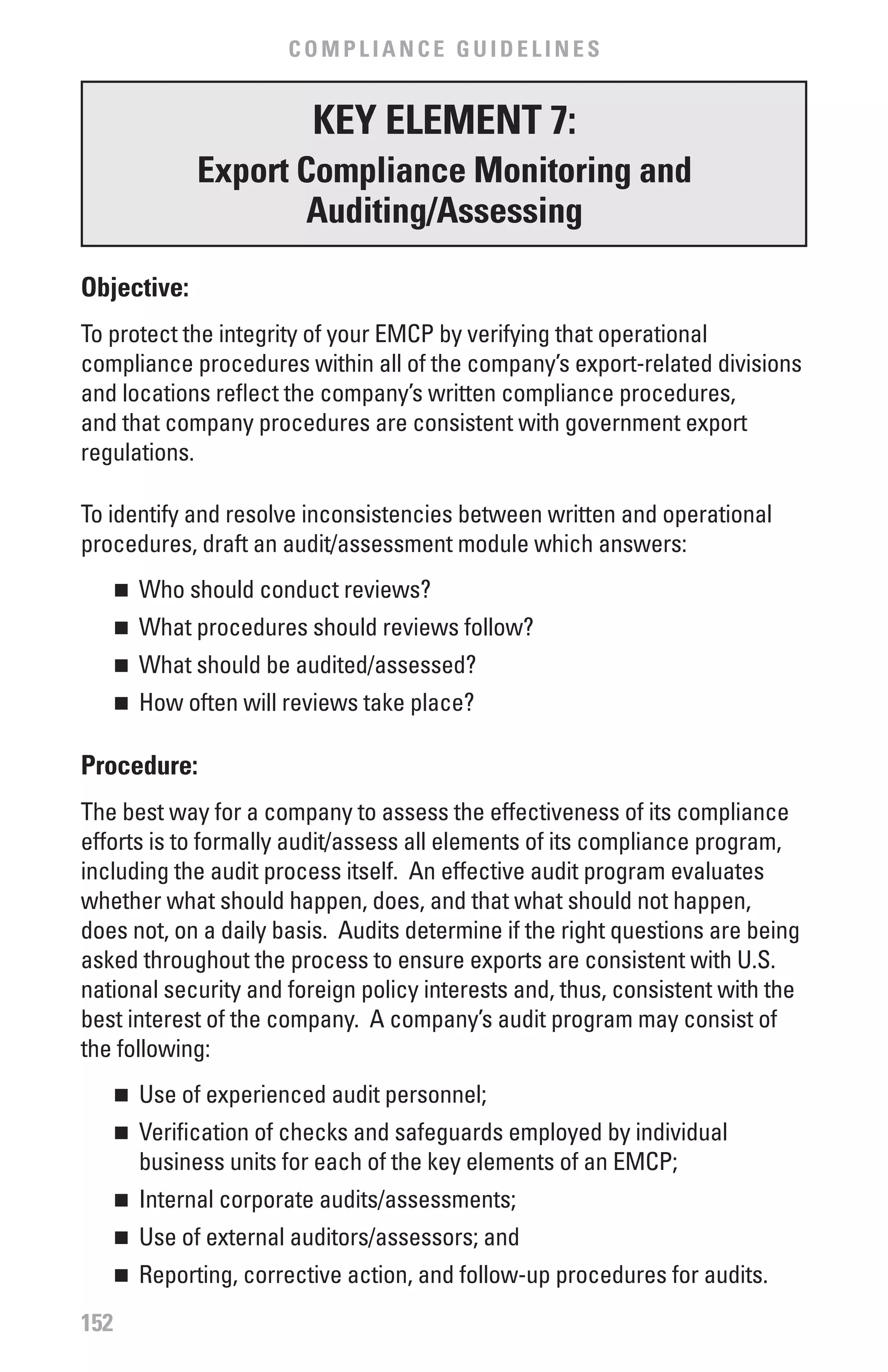 COMPLIANCE GUIDELINES


                         KEY ELEMENT 7:
             Export Compliance Monitoring and
                     Auditing/Assessing

Objective:
To protect the integrity of your EMCP by verifying that operational
compliance procedures within all of the company’s export-related divisions
and locations reflect the company’s written compliance procedures,
and that company procedures are consistent with government export
regulations.

To identify and resolve inconsistencies between written and operational
procedures, draft an audit/assessment module which answers:
      	 Who should conduct reviews?
      n


      	 What procedures should reviews follow?
      n


      	 What should be audited/assessed?
      n


      	 How often will reviews take place?
      n



Procedure:
The best way for a company to assess the effectiveness of its compliance
efforts is to formally audit/assess all elements of its compliance program,
including the audit process itself. An effective audit program evaluates
whether what should happen, does, and that what should not happen,
does not, on a daily basis. Audits determine if the right questions are being
asked throughout the process to ensure exports are consistent with U.S.
national security and foreign policy interests and, thus, consistent with the
best interest of the company. A company’s audit program may consist of
the following:
      	 Use of experienced audit personnel;
      n


      	 Verification of checks and safeguards employed by individual
      n

        business units for each of the key elements of an EMCP;
      	 Internal corporate audits/assessments;
      n


      	 Use of external auditors/assessors; and
      n


      	 Reporting, corrective action, and follow-up procedures for audits.
      n


152
 