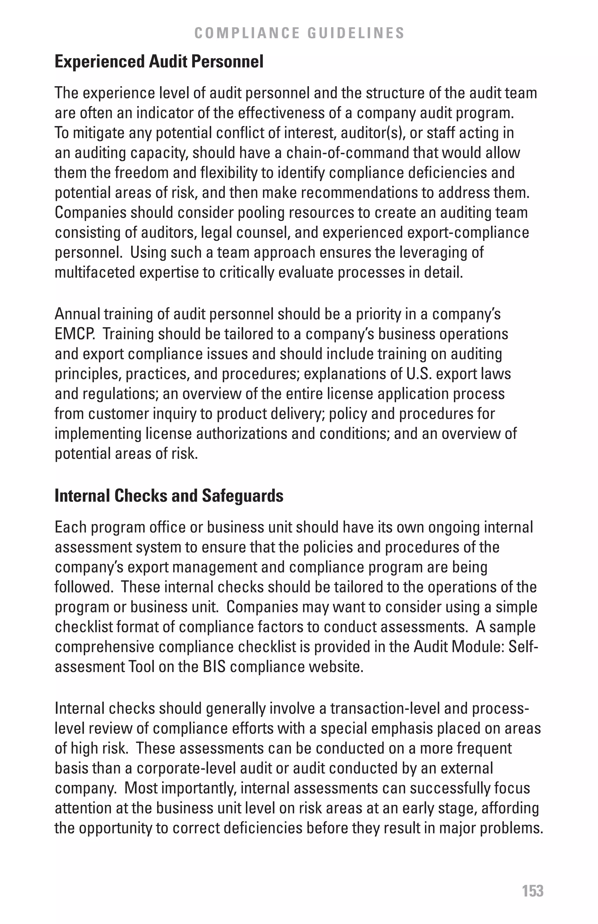 COMPLIANCE GUIDELINES
Experienced Audit Personnel
The experience level of audit personnel and the structure of the audit team
are often an indicator of the effectiveness of a company audit program.
To mitigate any potential conflict of interest, auditor(s), or staff acting in
an auditing capacity, should have a chain-of-command that would allow
them the freedom and flexibility to identify compliance deficiencies and
potential areas of risk, and then make recommendations to address them.
Companies should consider pooling resources to create an auditing team
consisting of auditors, legal counsel, and experienced export-compliance
personnel. Using such a team approach ensures the leveraging of
multifaceted expertise to critically evaluate processes in detail.

Annual training of audit personnel should be a priority in a company’s
EMCP. Training should be tailored to a company’s business operations
and export compliance issues and should include training on auditing
principles, practices, and procedures; explanations of U.S. export laws
and regulations; an overview of the entire license application process
from customer inquiry to product delivery; policy and procedures for
implementing license authorizations and conditions; and an overview of
potential areas of risk.

Internal Checks and Safeguards
Each program office or business unit should have its own ongoing internal
assessment system to ensure that the policies and procedures of the
company’s export management and compliance program are being
followed. These internal checks should be tailored to the operations of the
program or business unit. Companies may want to consider using a simple
checklist format of compliance factors to conduct assessments. A sample
comprehensive compliance checklist is provided in the Audit Module: Self-
assesment Tool on the BIS compliance website.

Internal checks should generally involve a transaction-level and process-
level review of compliance efforts with a special emphasis placed on areas
of high risk. These assessments can be conducted on a more frequent
basis than a corporate-level audit or audit conducted by an external
company. Most importantly, internal assessments can successfully focus
attention at the business unit level on risk areas at an early stage, affording
the opportunity to correct deficiencies before they result in major problems.


                                                                           153
 