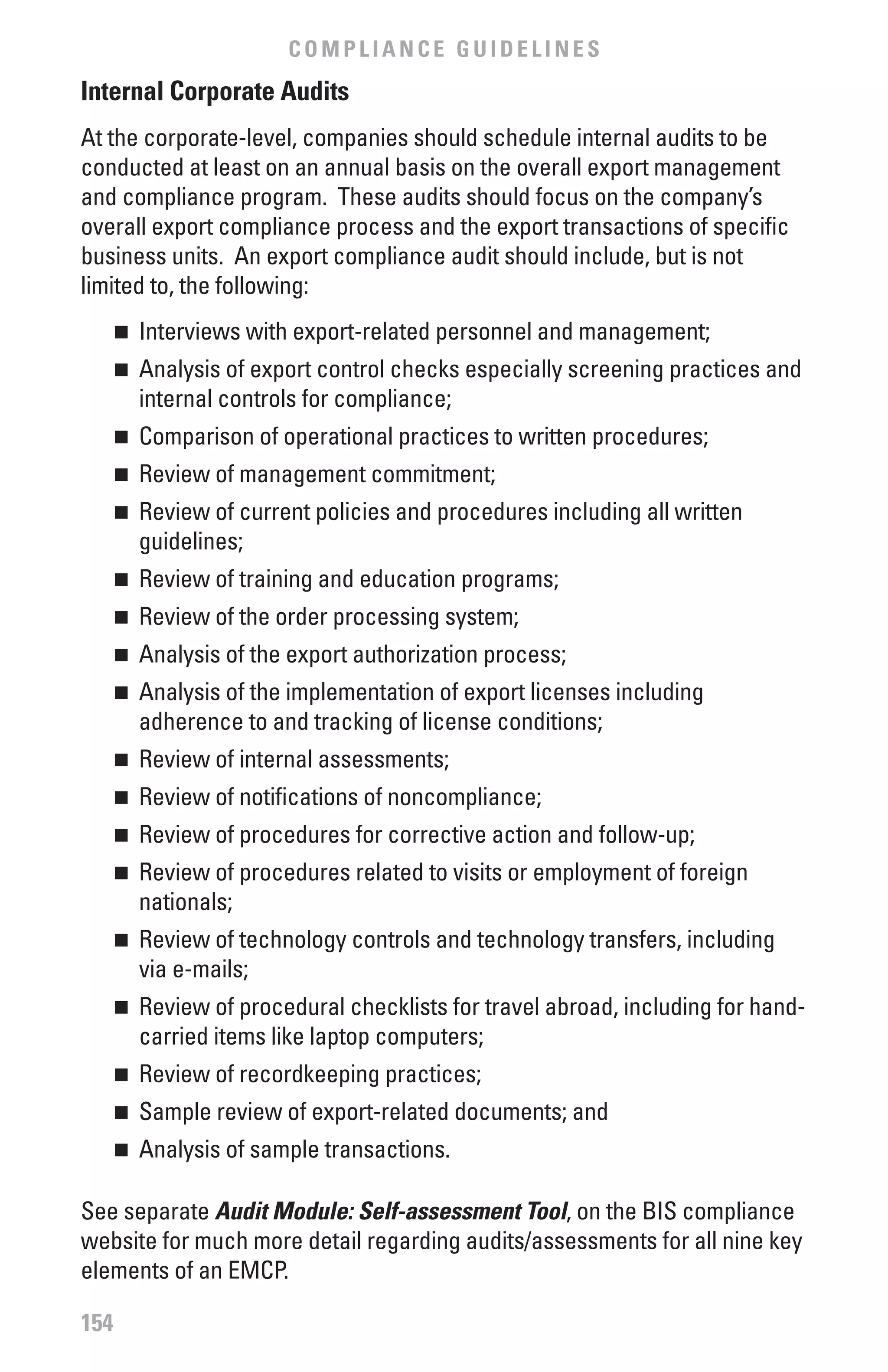 COMPLIANCE GUIDELINES
Internal Corporate Audits
At the corporate-level, companies should schedule internal audits to be
conducted at least on an annual basis on the overall export management
and compliance program. These audits should focus on the company’s
overall export compliance process and the export transactions of specific
business units. An export compliance audit should include, but is not
limited to, the following:
      	 Interviews with export-related personnel and management;
      n


      	 Analysis of export control checks especially screening practices and
      n

        internal controls for compliance;
      	 Comparison of operational practices to written procedures;
      n


      	 Review of management commitment;
      n


      	 Review of current policies and procedures including all written
      n

        guidelines;
      	 Review of training and education programs;
      n


      	 Review of the order processing system;
      n


      	 Analysis of the export authorization process;
      n


      	 Analysis of the implementation of export licenses including
      n

        adherence to and tracking of license conditions;
      	 Review of internal assessments;
      n


      	 Review of notifications of noncompliance;
      n


      	 Review of procedures for corrective action and follow-up;
      n


      	 Review of procedures related to visits or employment of foreign
      n

        nationals;
      	 Review of technology controls and technology transfers, including
      n

        via e-mails;
      	 Review of procedural checklists for travel abroad, including for hand-
      n

        carried items like laptop computers;
      	 Review of recordkeeping practices;
      n


      	 Sample review of export-related documents; and
      n


      	 Analysis of sample transactions.
      n



See separate Audit Module: Self-assessment Tool, on the BIS compliance
website for much more detail regarding audits/assessments for all nine key
elements of an EMCP.

154
 