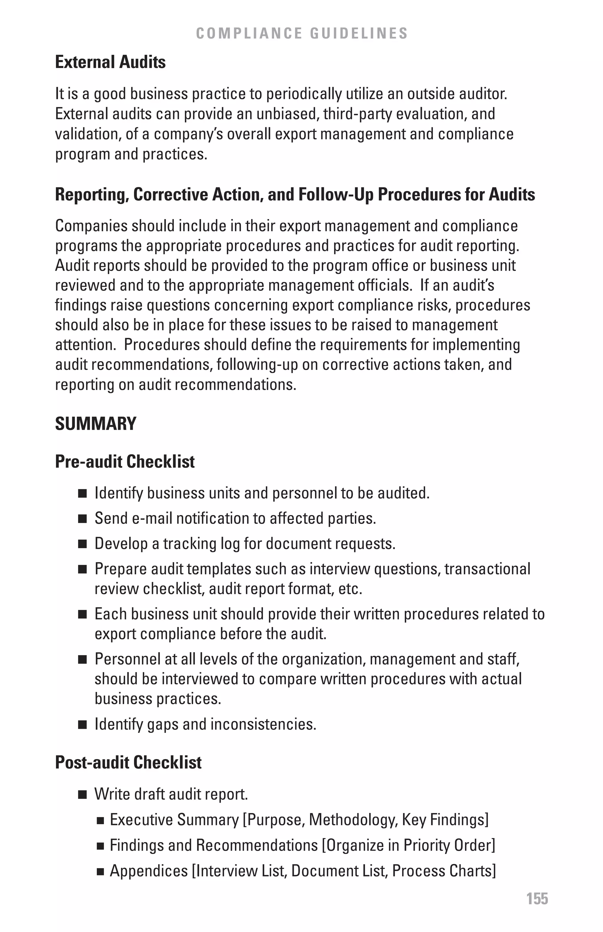 COMPLIANCE GUIDELINES
External Audits
It is a good business practice to periodically utilize an outside auditor.
External audits can provide an unbiased, third-party evaluation, and
validation, of a company’s overall export management and compliance
program and practices.

Reporting, Corrective Action, and follow-Up Procedures for Audits
Companies should include in their export management and compliance
programs the appropriate procedures and practices for audit reporting.
Audit reports should be provided to the program office or business unit
reviewed and to the appropriate management officials. If an audit’s
findings raise questions concerning export compliance risks, procedures
should also be in place for these issues to be raised to management
attention. Procedures should define the requirements for implementing
audit recommendations, following-up on corrective actions taken, and
reporting on audit recommendations.

SUMMARY

Pre-audit Checklist
   n 	 Identify business units and personnel to be audited.
   n 	 Send e-mail notification to affected parties.
   n 	 Develop a tracking log for document requests.
   n 	 Prepare audit templates such as interview questions, transactional
       review checklist, audit report format, etc.
   n 	 Each business unit should provide their written procedures related to
       export compliance before the audit.
   n 	 Personnel at all levels of the organization, management and staff,
       should be interviewed to compare written procedures with actual
       business practices.
   n 	 Identify gaps and inconsistencies.

Post-audit Checklist
   n 	 Write draft audit report.
       	 Executive Summary [Purpose, Methodology, Key Findings]
       n


       	 Findings and Recommendations [Organize in Priority Order]
       n


       	 Appendices [Interview List, Document List, Process Charts]
       n


                                                                             155
 