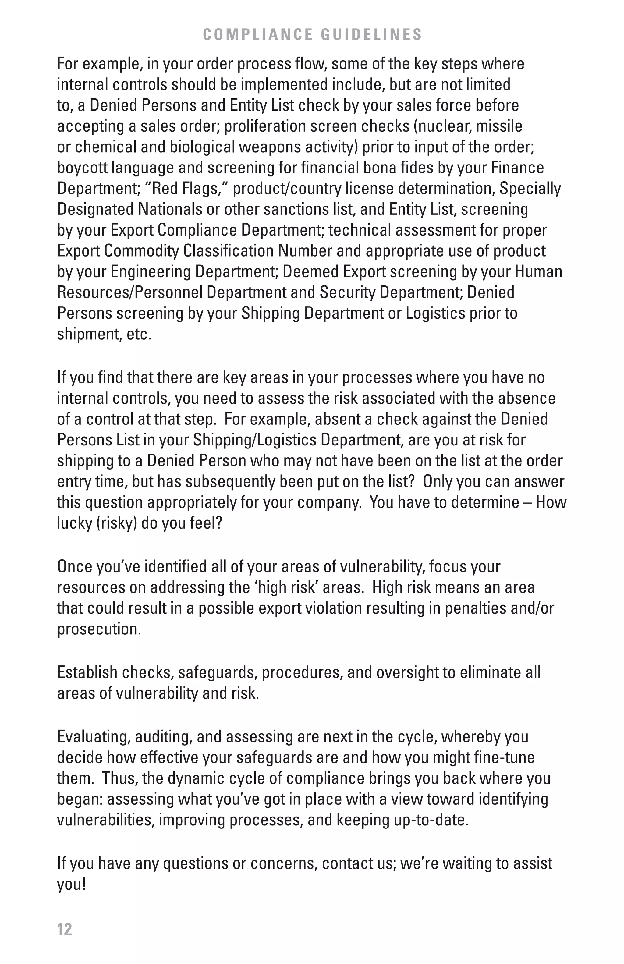 COMPLIANCE GUIDELINES
For example, in your order process flow, some of the key steps where
internal controls should be implemented include, but are not limited
to, a Denied Persons and Entity List check by your sales force before
accepting a sales order; proliferation screen checks (nuclear, missile
or chemical and biological weapons activity) prior to input of the order;
boycott language and screening for financial bona fides by your Finance
Department; “Red Flags,” product/country license determination, Specially
Designated Nationals or other sanctions list, and Entity List, screening
by your Export Compliance Department; technical assessment for proper
Export Commodity Classification Number and appropriate use of product
by your Engineering Department; Deemed Export screening by your Human
Resources/Personnel Department and Security Department; Denied
Persons screening by your Shipping Department or Logistics prior to
shipment, etc.

If you find that there are key areas in your processes where you have no
internal controls, you need to assess the risk associated with the absence
of a control at that step. For example, absent a check against the Denied
Persons List in your Shipping/Logistics Department, are you at risk for
shipping to a Denied Person who may not have been on the list at the order
entry time, but has subsequently been put on the list? Only you can answer
this question appropriately for your company. You have to determine – How
lucky (risky) do you feel?

Once you’ve identified all of your areas of vulnerability, focus your
resources on addressing the ‘high risk’ areas. High risk means an area
that could result in a possible export violation resulting in penalties and/or
prosecution.

Establish checks, safeguards, procedures, and oversight to eliminate all
areas of vulnerability and risk.

Evaluating, auditing, and assessing are next in the cycle, whereby you
decide how effective your safeguards are and how you might fine-tune
them. Thus, the dynamic cycle of compliance brings you back where you
began: assessing what you’ve got in place with a view toward identifying
vulnerabilities, improving processes, and keeping up-to-date.

If you have any questions or concerns, contact us; we’re waiting to assist
you!

12
 