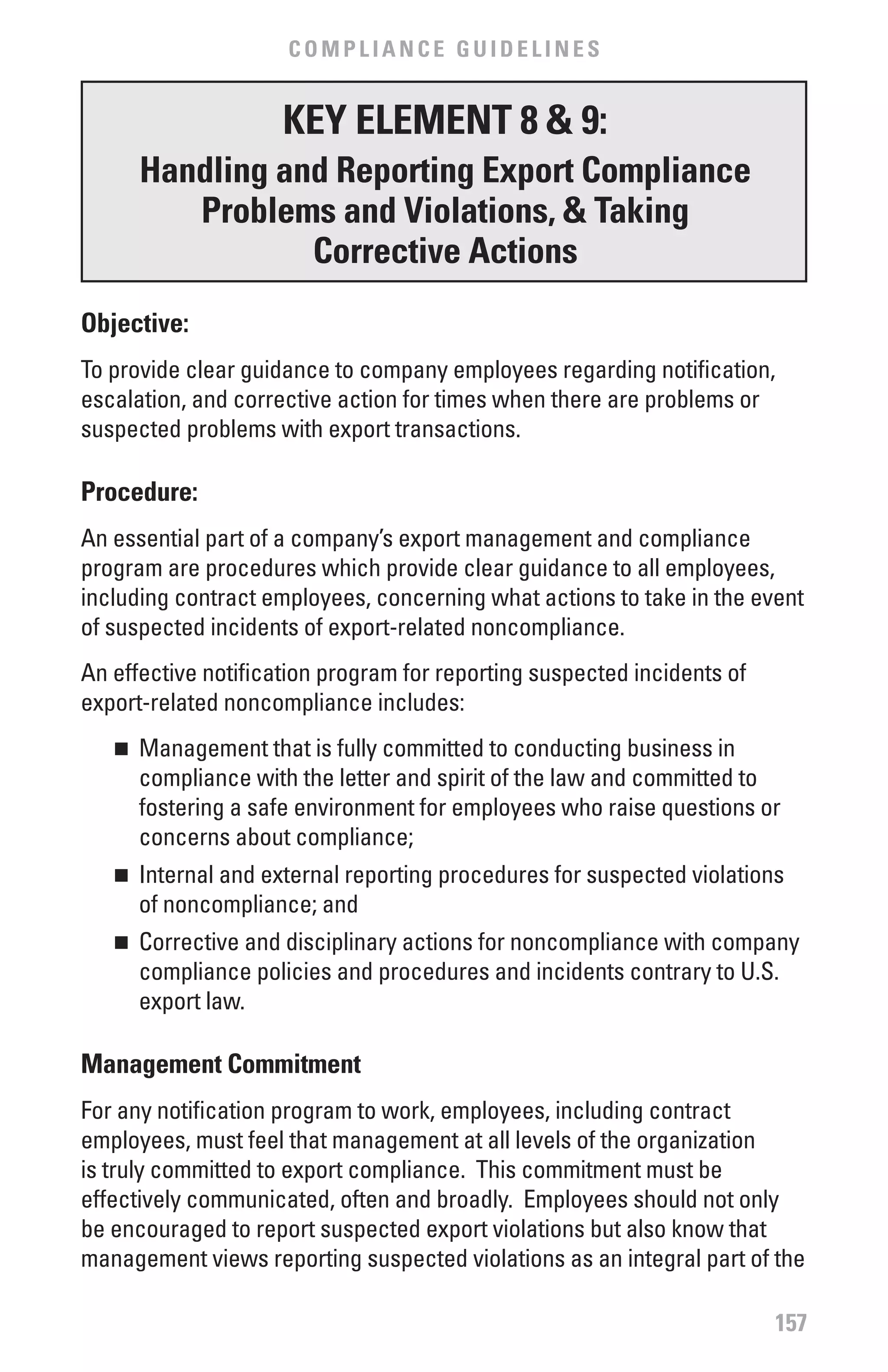 COMPLIANCE GUIDELINES


                     KEY ELEMENT 8 & 9:
       Handling and Reporting Export Compliance
          Problems and violations, & Taking
                  Corrective Actions
Objective:
To provide clear guidance to company employees regarding notification,
escalation, and corrective action for times when there are problems or
suspected problems with export transactions.

Procedure:
An essential part of a company’s export management and compliance
program are procedures which provide clear guidance to all employees,
including contract employees, concerning what actions to take in the event
of suspected incidents of export-related noncompliance.
An effective notification program for reporting suspected incidents of
export-related noncompliance includes:
   n	 Management that is fully committed to conducting business in
      compliance with the letter and spirit of the law and committed to
      fostering a safe environment for employees who raise questions or
      concerns about compliance;
   n	 Internal and external reporting procedures for suspected violations
      of noncompliance; and
   n	 Corrective and disciplinary actions for noncompliance with company
      compliance policies and procedures and incidents contrary to U.S.
      export law.

Management Commitment
For any notification program to work, employees, including contract
employees, must feel that management at all levels of the organization
is truly committed to export compliance. This commitment must be
effectively communicated, often and broadly. Employees should not only
be encouraged to report suspected export violations but also know that
management views reporting suspected violations as an integral part of the

                                                                         157
 