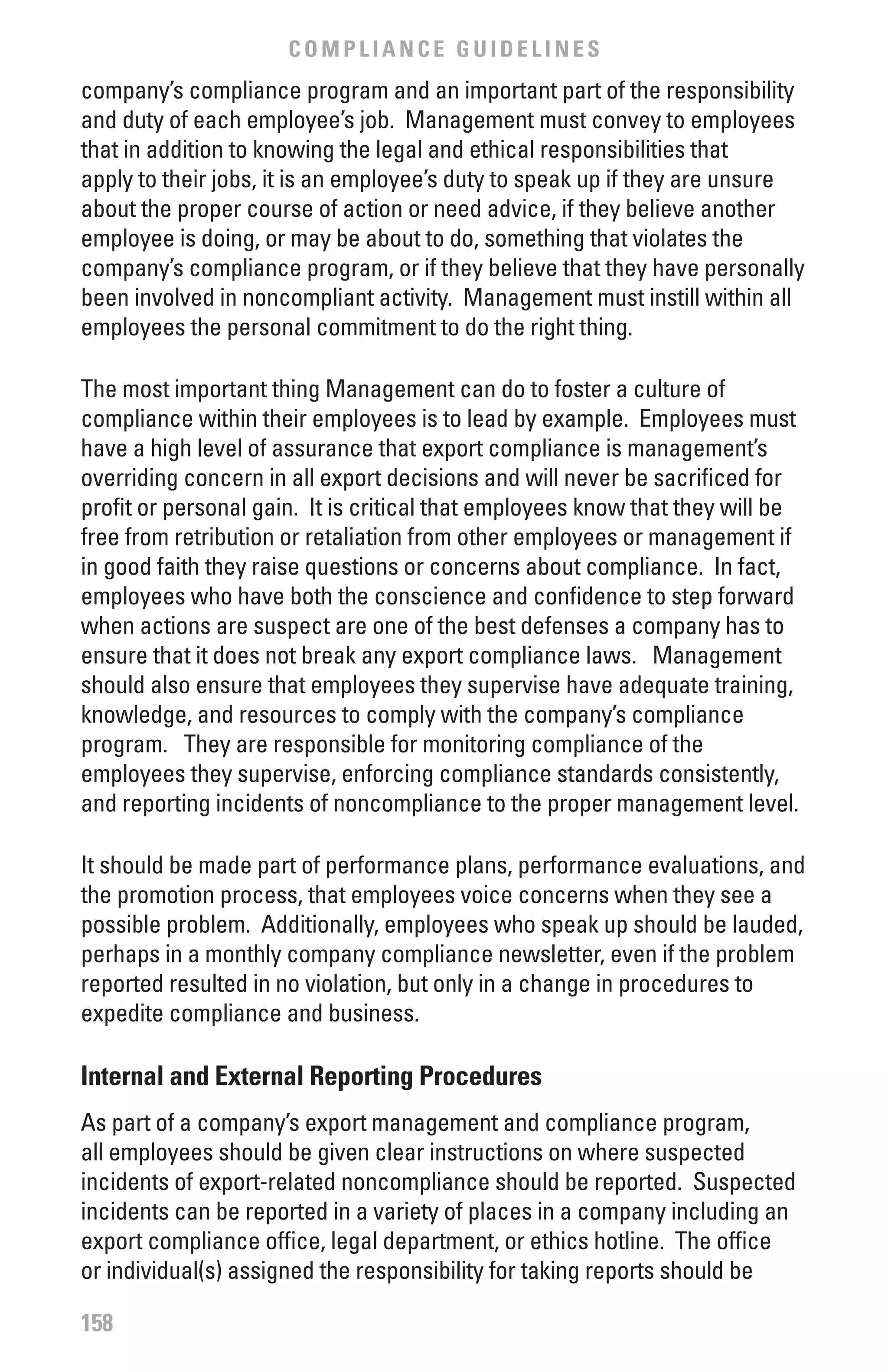 COMPLIANCE GUIDELINES
company’s compliance program and an important part of the responsibility
and duty of each employee’s job. Management must convey to employees
that in addition to knowing the legal and ethical responsibilities that
apply to their jobs, it is an employee’s duty to speak up if they are unsure
about the proper course of action or need advice, if they believe another
employee is doing, or may be about to do, something that violates the
company’s compliance program, or if they believe that they have personally
been involved in noncompliant activity. Management must instill within all
employees the personal commitment to do the right thing.

The most important thing Management can do to foster a culture of
compliance within their employees is to lead by example. Employees must
have a high level of assurance that export compliance is management’s
overriding concern in all export decisions and will never be sacrificed for
profit or personal gain. It is critical that employees know that they will be
free from retribution or retaliation from other employees or management if
in good faith they raise questions or concerns about compliance. In fact,
employees who have both the conscience and confidence to step forward
when actions are suspect are one of the best defenses a company has to
ensure that it does not break any export compliance laws. Management
should also ensure that employees they supervise have adequate training,
knowledge, and resources to comply with the company’s compliance
program. They are responsible for monitoring compliance of the
employees they supervise, enforcing compliance standards consistently,
and reporting incidents of noncompliance to the proper management level.

It should be made part of performance plans, performance evaluations, and
the promotion process, that employees voice concerns when they see a
possible problem. Additionally, employees who speak up should be lauded,
perhaps in a monthly company compliance newsletter, even if the problem
reported resulted in no violation, but only in a change in procedures to
expedite compliance and business.

Internal and External Reporting Procedures
As part of a company’s export management and compliance program,
all employees should be given clear instructions on where suspected
incidents of export-related noncompliance should be reported. Suspected
incidents can be reported in a variety of places in a company including an
export compliance office, legal department, or ethics hotline. The office
or individual(s) assigned the responsibility for taking reports should be

158
 