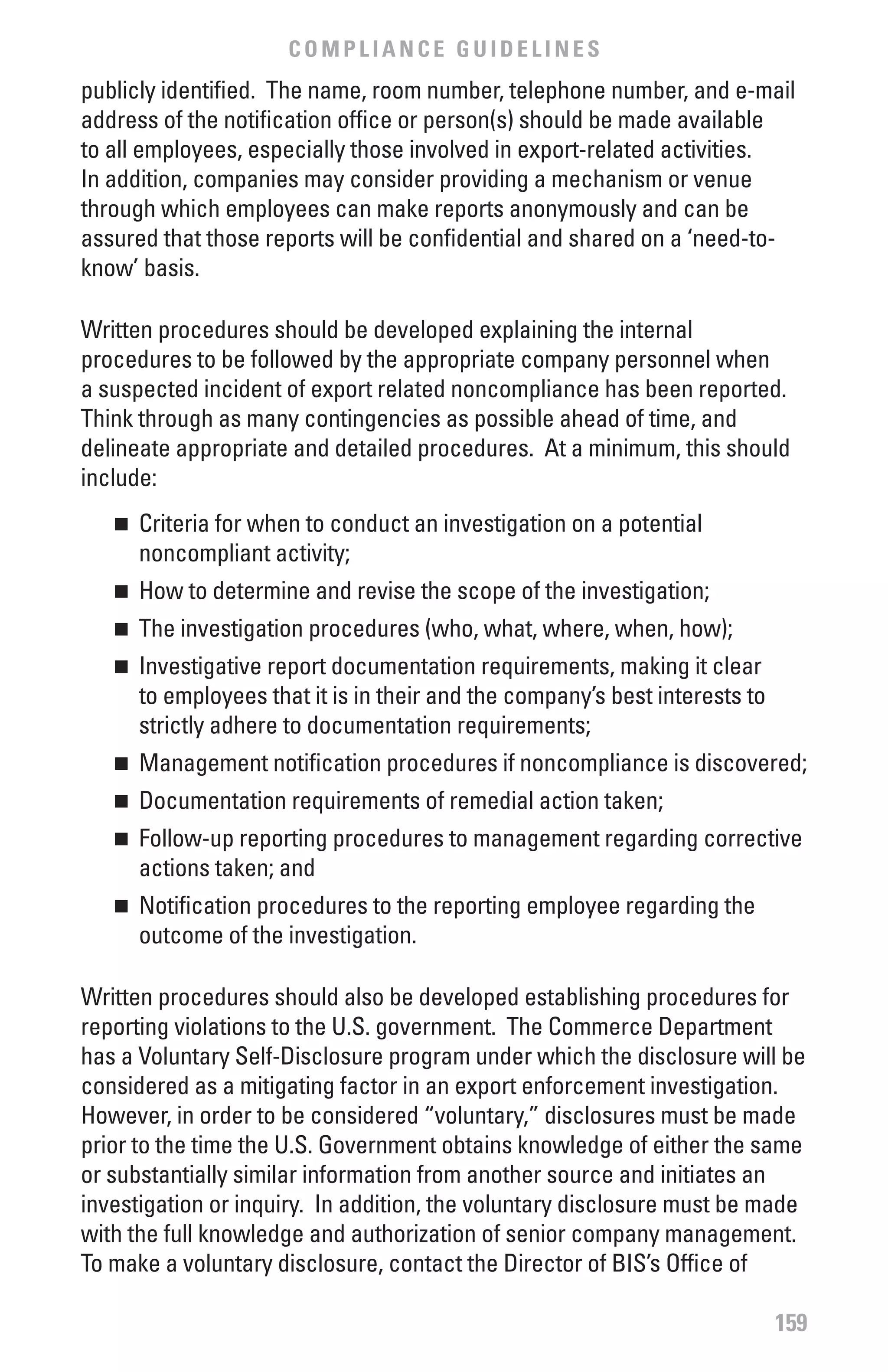 COMPLIANCE GUIDELINES
publicly identified. The name, room number, telephone number, and e-mail
address of the notification office or person(s) should be made available
to all employees, especially those involved in export-related activities.
In addition, companies may consider providing a mechanism or venue
through which employees can make reports anonymously and can be
assured that those reports will be confidential and shared on a ‘need-to-
know’ basis.

Written procedures should be developed explaining the internal
procedures to be followed by the appropriate company personnel when
a suspected incident of export related noncompliance has been reported.
Think through as many contingencies as possible ahead of time, and
delineate appropriate and detailed procedures. At a minimum, this should
include:
   n	 Criteria for when to conduct an investigation on a potential
      noncompliant activity;
   n	 How to determine and revise the scope of the investigation;
   n	 The investigation procedures (who, what, where, when, how);
   n	 Investigative report documentation requirements, making it clear
      to employees that it is in their and the company’s best interests to
      strictly adhere to documentation requirements;
   n	 Management notification procedures if noncompliance is discovered;
   n	 Documentation requirements of remedial action taken;
   n	 Follow-up reporting procedures to management regarding corrective
      actions taken; and
   n	 Notification procedures to the reporting employee regarding the
      outcome of the investigation.

Written procedures should also be developed establishing procedures for
reporting violations to the U.S. government. The Commerce Department
has a Voluntary Self-Disclosure program under which the disclosure will be
considered as a mitigating factor in an export enforcement investigation.
However, in order to be considered “voluntary,” disclosures must be made
prior to the time the U.S. Government obtains knowledge of either the same
or substantially similar information from another source and initiates an
investigation or inquiry. In addition, the voluntary disclosure must be made
with the full knowledge and authorization of senior company management.
To make a voluntary disclosure, contact the Director of BIS’s Office of

                                                                             159
 