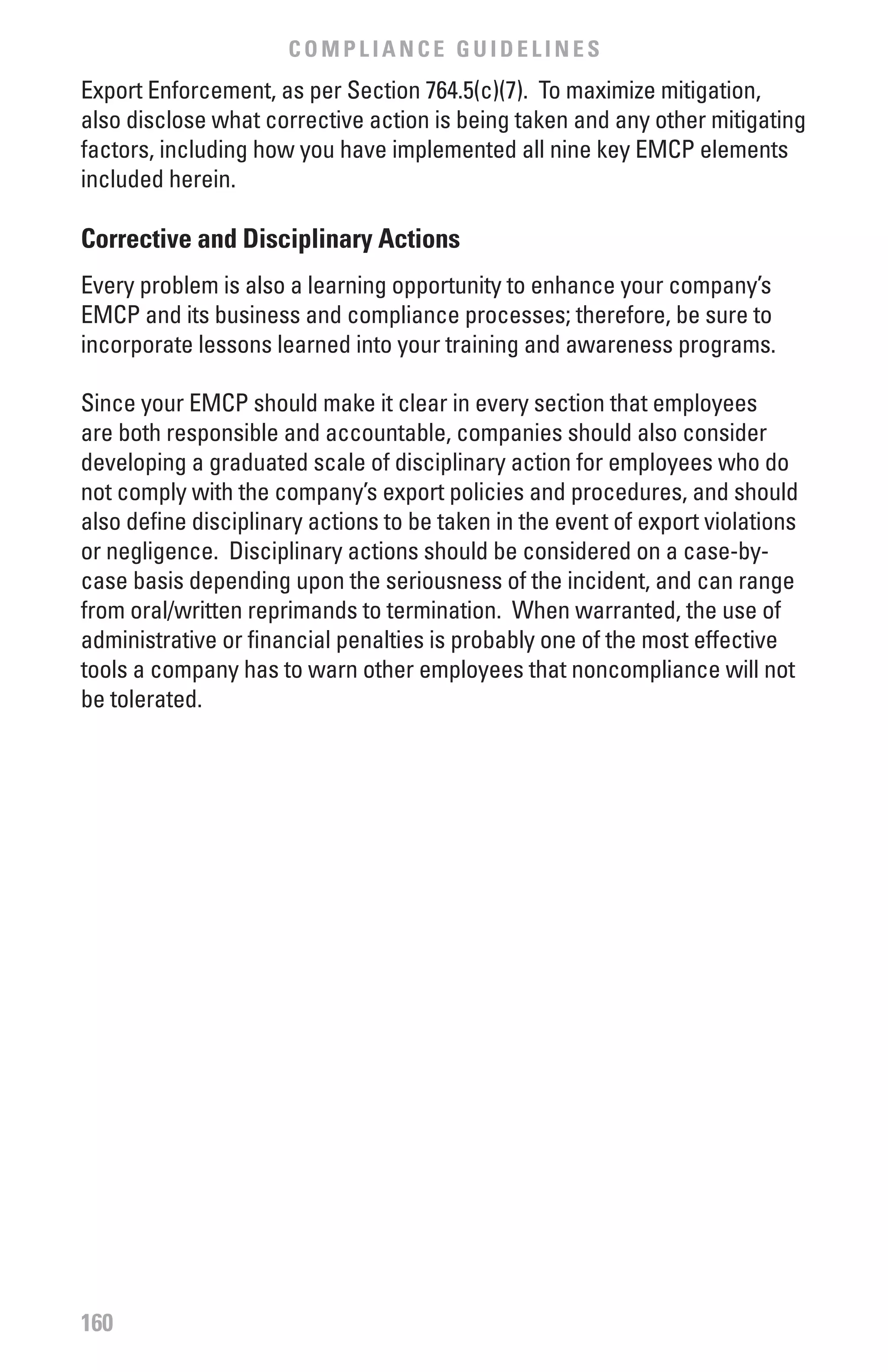 COMPLIANCE GUIDELINES
Export Enforcement, as per Section 764.5(c)(7). To maximize mitigation,
also disclose what corrective action is being taken and any other mitigating
factors, including how you have implemented all nine key EMCP elements
included herein.

Corrective and Disciplinary Actions
Every problem is also a learning opportunity to enhance your company’s
EMCP and its business and compliance processes; therefore, be sure to
incorporate lessons learned into your training and awareness programs.

Since your EMCP should make it clear in every section that employees
are both responsible and accountable, companies should also consider
developing a graduated scale of disciplinary action for employees who do
not comply with the company’s export policies and procedures, and should
also define disciplinary actions to be taken in the event of export violations
or negligence. Disciplinary actions should be considered on a case-by-
case basis depending upon the seriousness of the incident, and can range
from oral/written reprimands to termination. When warranted, the use of
administrative or financial penalties is probably one of the most effective
tools a company has to warn other employees that noncompliance will not
be tolerated.




160
 