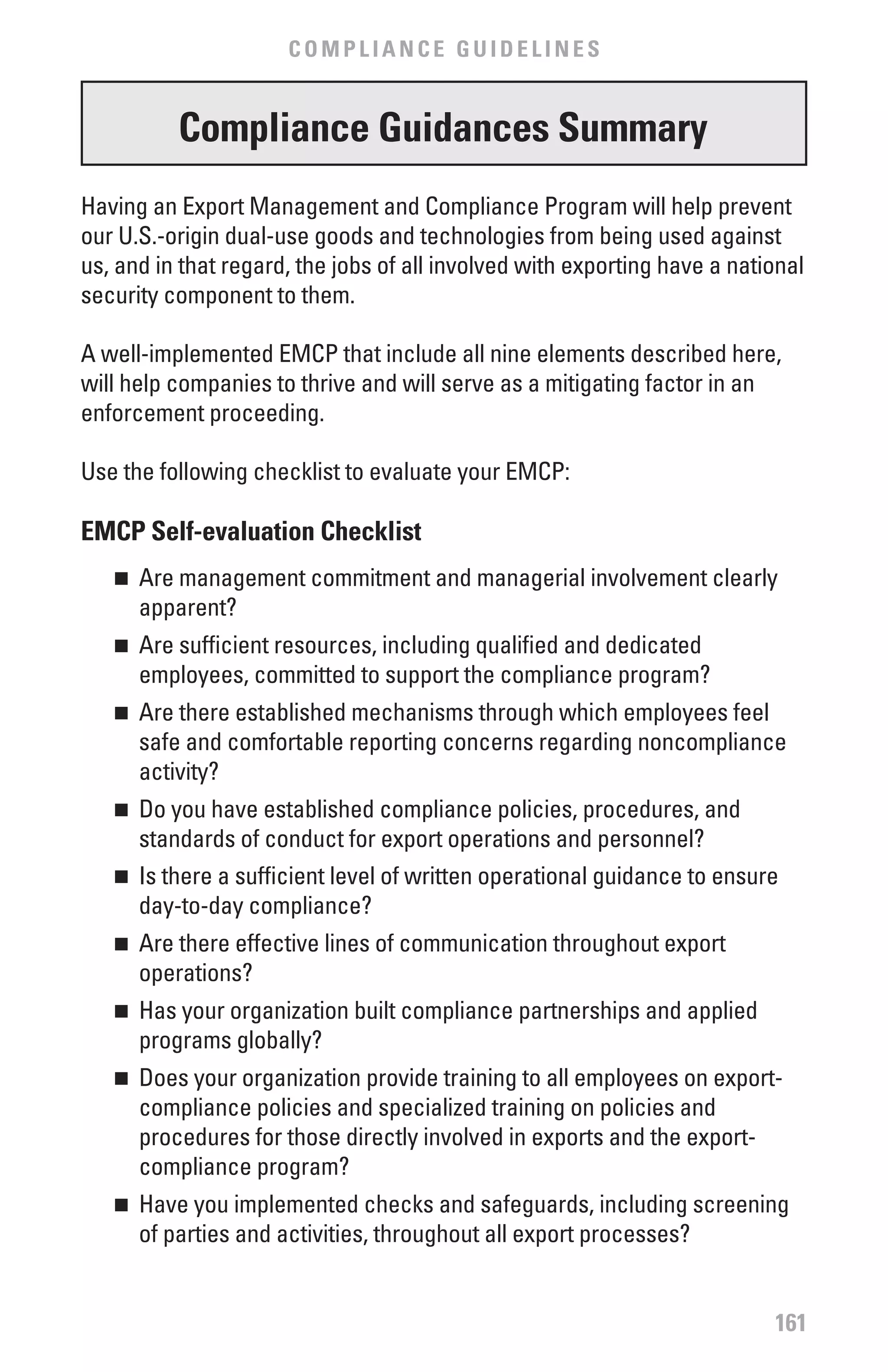 COMPLIANCE GUIDELINES


          Compliance Guidances Summary
Having an Export Management and Compliance Program will help prevent
our U.S.-origin dual-use goods and technologies from being used against
us, and in that regard, the jobs of all involved with exporting have a national
security component to them.

A well-implemented EMCP that include all nine elements described here,
will help companies to thrive and will serve as a mitigating factor in an
enforcement proceeding.

Use the following checklist to evaluate your EMCP:

EMCP Self-evaluation Checklist
   n 	 Are management commitment and managerial involvement clearly
       apparent?
   n 	 Are sufficient resources, including qualified and dedicated
       employees, committed to support the compliance program?
   n 	 Are there established mechanisms through which employees feel
       safe and comfortable reporting concerns regarding noncompliance
       activity?
   n 	 Do you have established compliance policies, procedures, and
       standards of conduct for export operations and personnel?
   n 	 Is there a sufficient level of written operational guidance to ensure
       day-to-day compliance?
   n 	 Are there effective lines of communication throughout export
       operations?
   n 	 Has your organization built compliance partnerships and applied
       programs globally?
   n 	 Does your organization provide training to all employees on export-
       compliance policies and specialized training on policies and
       procedures for those directly involved in exports and the export-
       compliance program?
   n 	 Have you implemented checks and safeguards, including screening
       of parties and activities, throughout all export processes?


                                                                           161
 