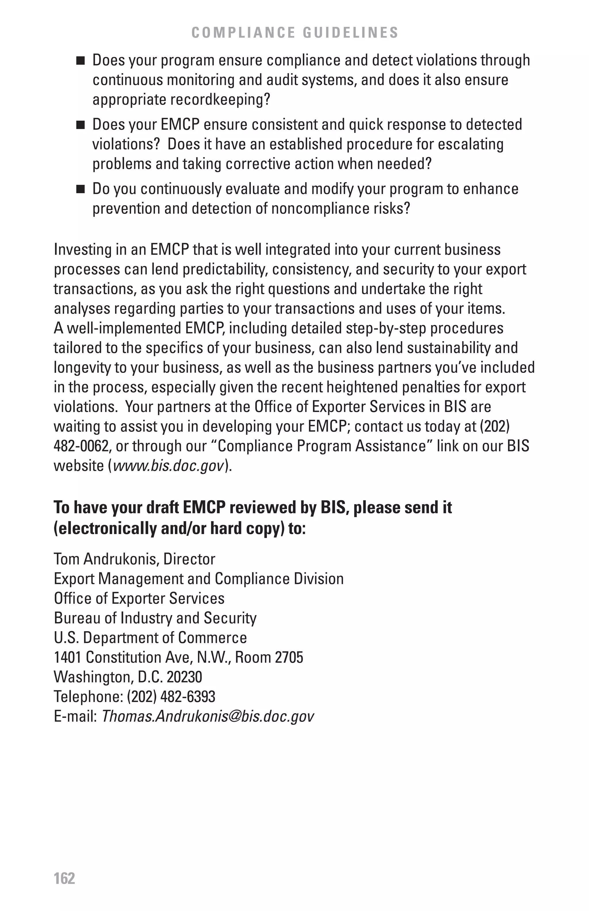 COMPLIANCE GUIDELINES
      	 Does your program ensure compliance and detect violations through
      n

        continuous monitoring and audit systems, and does it also ensure
        appropriate recordkeeping?
      	 Does your EMCP ensure consistent and quick response to detected
      n

        violations? Does it have an established procedure for escalating
        problems and taking corrective action when needed?
      	 Do you continuously evaluate and modify your program to enhance
      n

        prevention and detection of noncompliance risks?

Investing in an EMCP that is well integrated into your current business
processes can lend predictability, consistency, and security to your export
transactions, as you ask the right questions and undertake the right
analyses regarding parties to your transactions and uses of your items.
A well-implemented EMCP, including detailed step-by-step procedures
tailored to the specifics of your business, can also lend sustainability and
longevity to your business, as well as the business partners you’ve included
in the process, especially given the recent heightened penalties for export
violations. Your partners at the Office of Exporter Services in BIS are
waiting to assist you in developing your EMCP; contact us today at (202)
482-0062, or through our “Compliance Program Assistance” link on our BIS
website (www.bis.doc.gov).

To have your draft EMCP reviewed by bIS, please send it
(electronically and/or hard copy) to:
Tom Andrukonis, Director
Export Management and Compliance Division
Office of Exporter Services
Bureau of Industry and Security
U.S. Department of Commerce
1401 Constitution Ave, N.W., Room 2705
Washington, D.C. 20230
Telephone: (202) 482-6393
E-mail: Thomas.Andrukonis@bis.doc.gov	




162
 