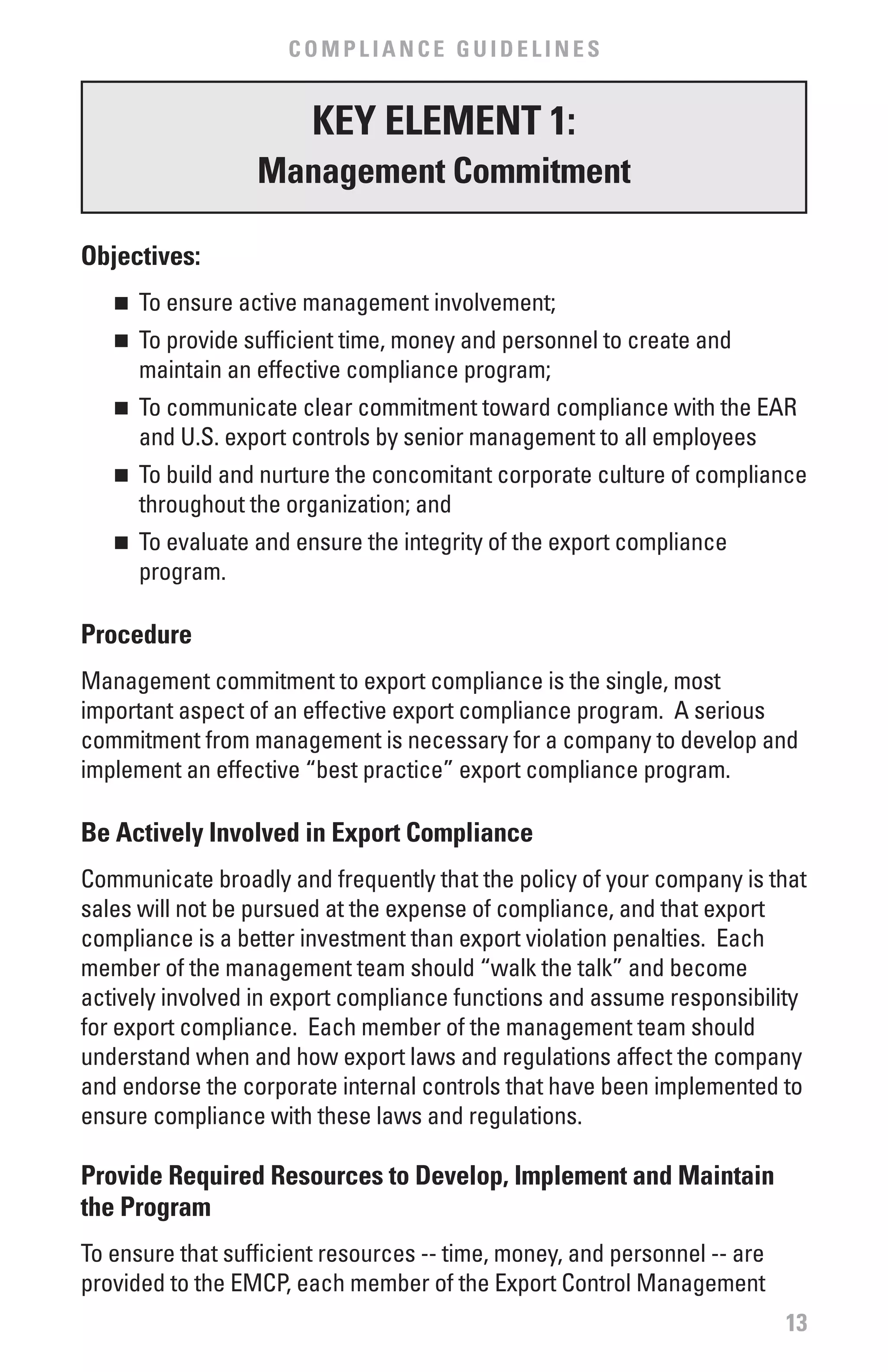 COMPLIANCE GUIDELINES


                        KEY ELEMENT 1:
                  Management Commitment

Objectives:
   n	 To ensure active management involvement;
   n	 To provide sufficient time, money and personnel to create and
      maintain an effective compliance program;
   n	 To communicate clear commitment toward compliance with the EAR
      and U.S. export controls by senior management to all employees
   n	 To build and nurture the concomitant corporate culture of compliance
      throughout the organization; and
   n	 To evaluate and ensure the integrity of the export compliance
      program.

Procedure
Management commitment to export compliance is the single, most
important aspect of an effective export compliance program. A serious
commitment from management is necessary for a company to develop and
implement an effective “best practice” export compliance program.

be Actively Involved in Export Compliance
Communicate broadly and frequently that the policy of your company is that
sales will not be pursued at the expense of compliance, and that export
compliance is a better investment than export violation penalties. Each
member of the management team should “walk the talk” and become
actively involved in export compliance functions and assume responsibility
for export compliance. Each member of the management team should
understand when and how export laws and regulations affect the company
and endorse the corporate internal controls that have been implemented to
ensure compliance with these laws and regulations.

Provide Required Resources to Develop, Implement and Maintain
the Program
To ensure that sufficient resources -- time, money, and personnel -- are
provided to the EMCP, each member of the Export Control Management
                                                                           13
 