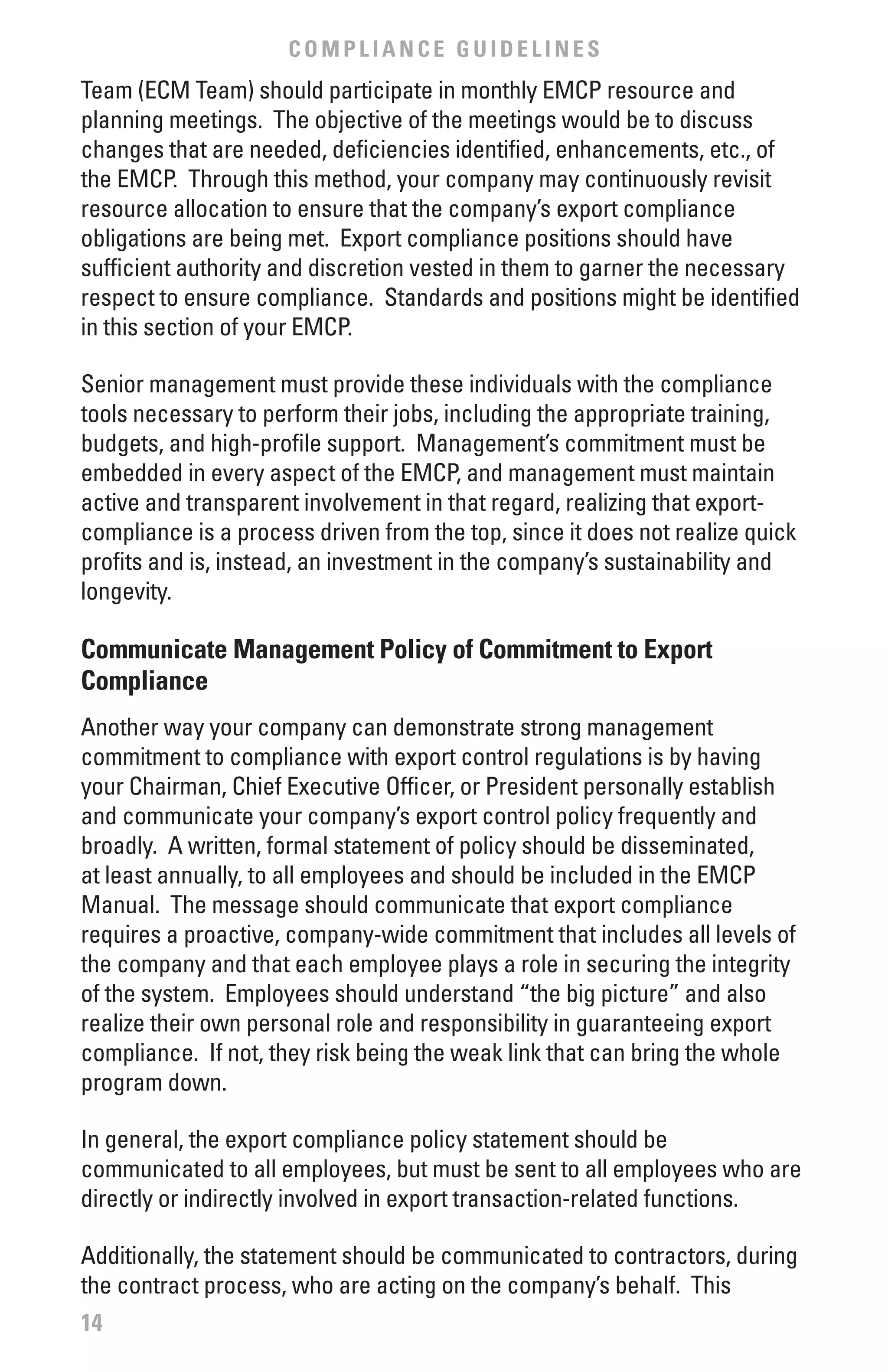 COMPLIANCE GUIDELINES
Team (ECM Team) should participate in monthly EMCP resource and
planning meetings. The objective of the meetings would be to discuss
changes that are needed, deficiencies identified, enhancements, etc., of
the EMCP. Through this method, your company may continuously revisit
resource allocation to ensure that the company’s export compliance
obligations are being met. Export compliance positions should have
sufficient authority and discretion vested in them to garner the necessary
respect to ensure compliance. Standards and positions might be identified
in this section of your EMCP.

Senior management must provide these individuals with the compliance
tools necessary to perform their jobs, including the appropriate training,
budgets, and high-profile support. Management’s commitment must be
embedded in every aspect of the EMCP, and management must maintain
active and transparent involvement in that regard, realizing that export-
compliance is a process driven from the top, since it does not realize quick
profits and is, instead, an investment in the company’s sustainability and
longevity.

Communicate Management Policy of Commitment to Export
Compliance
Another way your company can demonstrate strong management
commitment to compliance with export control regulations is by having
your Chairman, Chief Executive Officer, or President personally establish
and communicate your company’s export control policy frequently and
broadly. A written, formal statement of policy should be disseminated,
at least annually, to all employees and should be included in the EMCP
Manual. The message should communicate that export compliance
requires a proactive, company-wide commitment that includes all levels of
the company and that each employee plays a role in securing the integrity
of the system. Employees should understand “the big picture” and also
realize their own personal role and responsibility in guaranteeing export
compliance. If not, they risk being the weak link that can bring the whole
program down.

In general, the export compliance policy statement should be
communicated to all employees, but must be sent to all employees who are
directly or indirectly involved in export transaction-related functions.

Additionally, the statement should be communicated to contractors, during
the contract process, who are acting on the company’s behalf. This
14
 