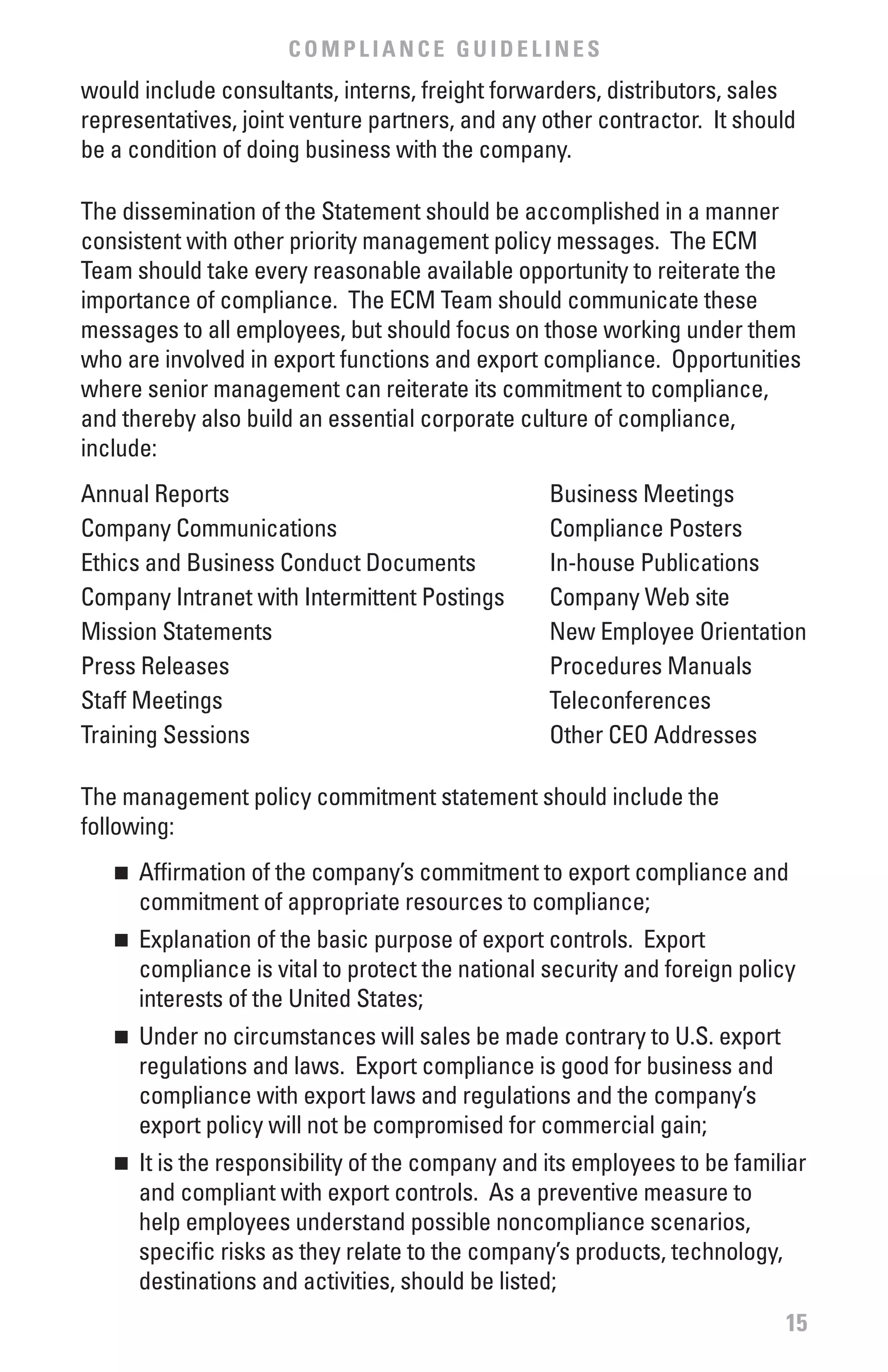 COMPLIANCE GUIDELINES
would include consultants, interns, freight forwarders, distributors, sales
representatives, joint venture partners, and any other contractor. It should
be a condition of doing business with the company.

The dissemination of the Statement should be accomplished in a manner
consistent with other priority management policy messages. The ECM
Team should take every reasonable available opportunity to reiterate the
importance of compliance. The ECM Team should communicate these
messages to all employees, but should focus on those working under them
who are involved in export functions and export compliance. Opportunities
where senior management can reiterate its commitment to compliance,
and thereby also build an essential corporate culture of compliance,
include:
Annual Reports                                     Business Meetings
Company Communications                             Compliance Posters
Ethics and Business Conduct Documents              In-house Publications
Company Intranet with Intermittent Postings        Company Web site
Mission Statements                                 New Employee Orientation
Press Releases                                     Procedures Manuals
Staff Meetings                                     Teleconferences
Training Sessions                                  Other CEO Addresses

The management policy commitment statement should include the
following:
   n 	 Affirmation of the company’s commitment to export compliance and
       commitment of appropriate resources to compliance;
   n 	 Explanation of the basic purpose of export controls. Export
       compliance is vital to protect the national security and foreign policy
       interests of the United States;
   n 	 Under no circumstances will sales be made contrary to U.S. export
       regulations and laws. Export compliance is good for business and
       compliance with export laws and regulations and the company’s
       export policy will not be compromised for commercial gain;
   n 	 It is the responsibility of the company and its employees to be familiar
       and compliant with export controls. As a preventive measure to
       help employees understand possible noncompliance scenarios,
       specific risks as they relate to the company’s products, technology,
       destinations and activities, should be listed;
                                                                            15
 