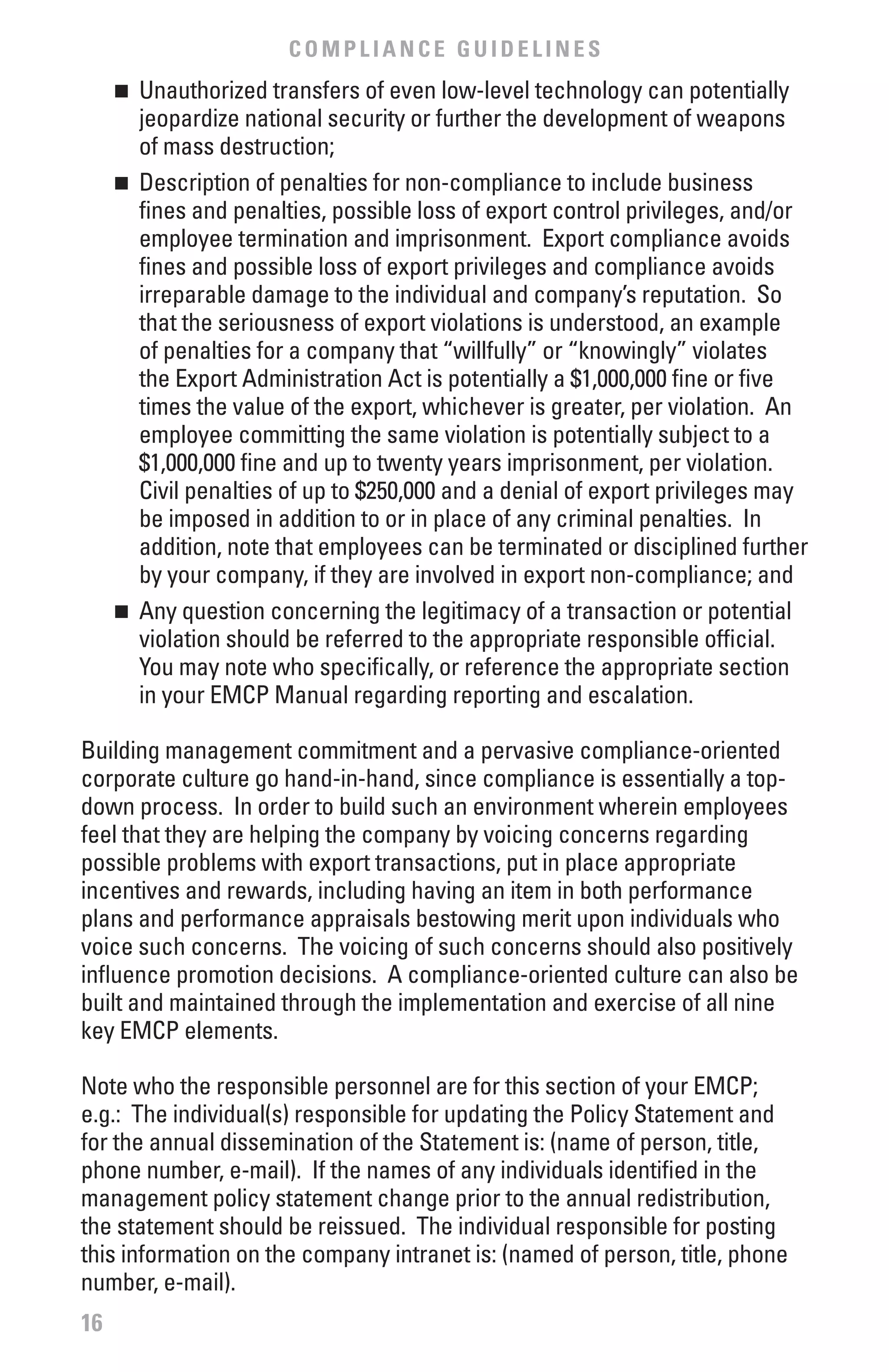 COMPLIANCE GUIDELINES
     n	 Unauthorized transfers of even low-level technology can potentially
        jeopardize national security or further the development of weapons
        of mass destruction;
     n	 Description of penalties for non-compliance to include business

        fines and penalties, possible loss of export control privileges, and/or
        employee termination and imprisonment. Export compliance avoids
        fines and possible loss of export privileges and compliance avoids
        irreparable damage to the individual and company’s reputation. So
        that the seriousness of export violations is understood, an example
        of penalties for a company that “willfully” or “knowingly” violates
        the Export Administration Act is potentially a $1,000,000 fine or five
        times the value of the export, whichever is greater, per violation. An
        employee committing the same violation is potentially subject to a
        $1,000,000 fine and up to twenty years imprisonment, per violation.
        Civil penalties of up to $250,000 and a denial of export privileges may
        be imposed in addition to or in place of any criminal penalties. In
        addition, note that employees can be terminated or disciplined further
        by your company, if they are involved in export non-compliance; and
     n	 Any question concerning the legitimacy of a transaction or potential

        violation should be referred to the appropriate responsible official.
        You may note who specifically, or reference the appropriate section
        in your EMCP Manual regarding reporting and escalation.

Building management commitment and a pervasive compliance-oriented
corporate culture go hand-in-hand, since compliance is essentially a top-
down process. In order to build such an environment wherein employees
feel that they are helping the company by voicing concerns regarding
possible problems with export transactions, put in place appropriate
incentives and rewards, including having an item in both performance
plans and performance appraisals bestowing merit upon individuals who
voice such concerns. The voicing of such concerns should also positively
influence promotion decisions. A compliance-oriented culture can also be
built and maintained through the implementation and exercise of all nine
key EMCP elements.

Note who the responsible personnel are for this section of your EMCP;
e.g.: The individual(s) responsible for updating the Policy Statement and
for the annual dissemination of the Statement is: (name of person, title,
phone number, e-mail). If the names of any individuals identified in the
management policy statement change prior to the annual redistribution,
the statement should be reissued. The individual responsible for posting
this information on the company intranet is: (named of person, title, phone
number, e-mail).
16
 