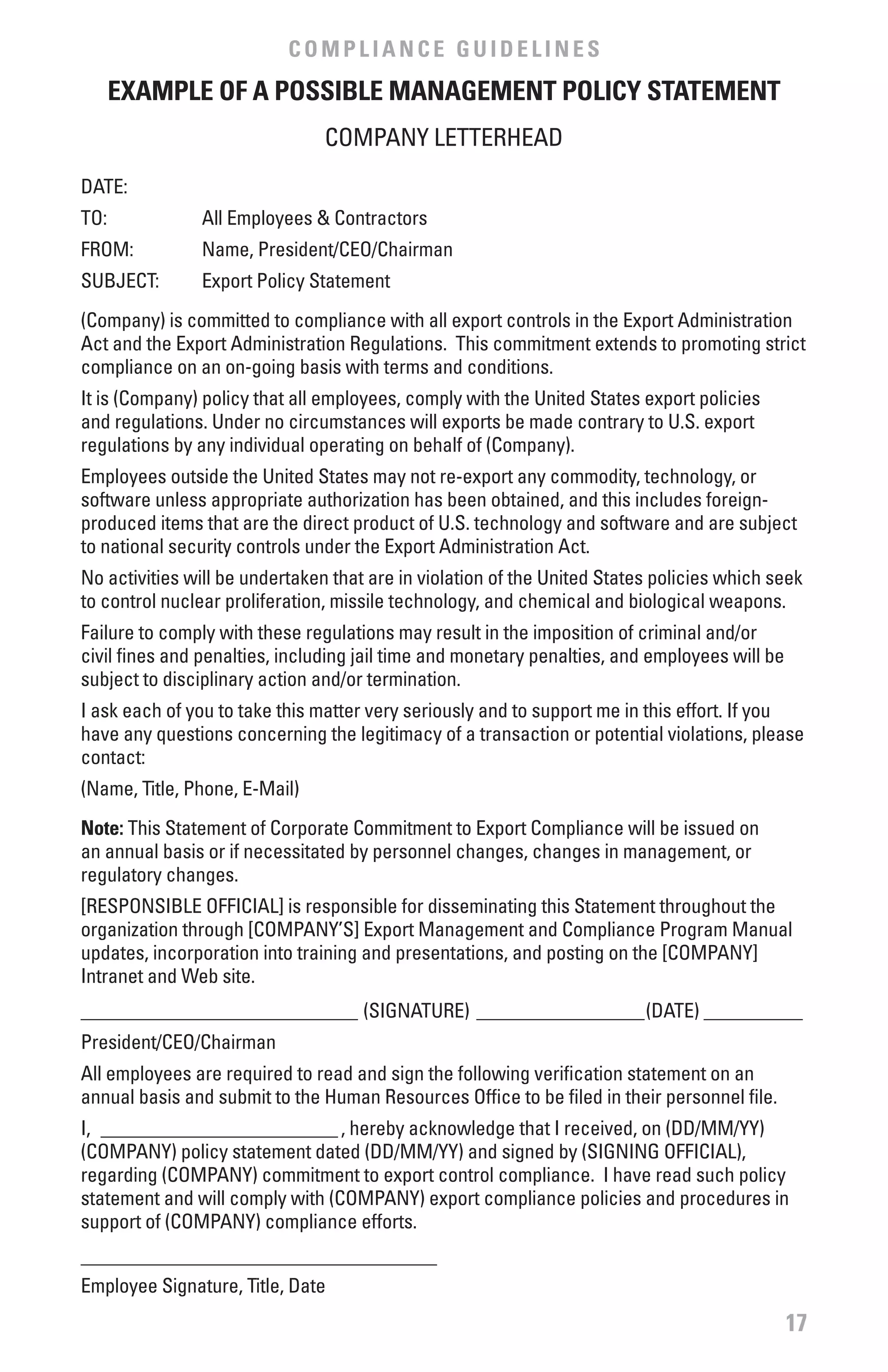 COMPLIANCE GUIDELINES
      ExAMPLE Of A POSSIbLE MANAGEMENT POLICY STATEMENT
                                COMPANY LETTERHEAD
DATE:
TO:            All Employees & Contractors
FROM:          Name, President/CEO/Chairman
SUBJECT:       Export Policy Statement
(Company) is committed to compliance with all export controls in the Export Administration
Act and the Export Administration Regulations. This commitment extends to promoting strict
compliance on an on-going basis with terms and conditions.
It is (Company) policy that all employees, comply with the United States export policies
and regulations. Under no circumstances will exports be made contrary to U.S. export
regulations by any individual operating on behalf of (Company).
Employees outside the United States may not re-export any commodity, technology, or
software unless appropriate authorization has been obtained, and this includes foreign-
produced items that are the direct product of U.S. technology and software and are subject
to national security controls under the Export Administration Act.
No activities will be undertaken that are in violation of the United States policies which seek
to control nuclear proliferation, missile technology, and chemical and biological weapons.
Failure to comply with these regulations may result in the imposition of criminal and/or
civil fines and penalties, including jail time and monetary penalties, and employees will be
subject to disciplinary action and/or termination.
I ask each of you to take this matter very seriously and to support me in this effort. If you
have any questions concerning the legitimacy of a transaction or potential violations, please
contact:
(Name, Title, Phone, E-Mail)
Note: This Statement of Corporate Commitment to Export Compliance will be issued on
an annual basis or if necessitated by personnel changes, changes in management, or
regulatory changes.
[RESPONSIBLE OFFICIAL] is responsible for disseminating this Statement throughout the
organization through [COMPANY’S] Export Management and Compliance Program Manual
updates, incorporation into training and presentations, and posting on the [COMPANY]
Intranet and Web site.
____________________________ (SIGNATURE) _________________(DATE) __________
President/CEO/Chairman
All employees are required to read and sign the following verification statement on an
annual basis and submit to the Human Resources Office to be filed in their personnel file.
I, ________________________ , hereby acknowledge that I received, on (DD/MM/YY)
(COMPANY) policy statement dated (DD/MM/YY) and signed by (SIGNING OFFICIAL),
regarding (COMPANY) commitment to export control compliance. I have read such policy
statement and will comply with (COMPANY) export compliance policies and procedures in
support of (COMPANY) compliance efforts.
____________________________________
Employee Signature, Title, Date
                                                                                               17
 