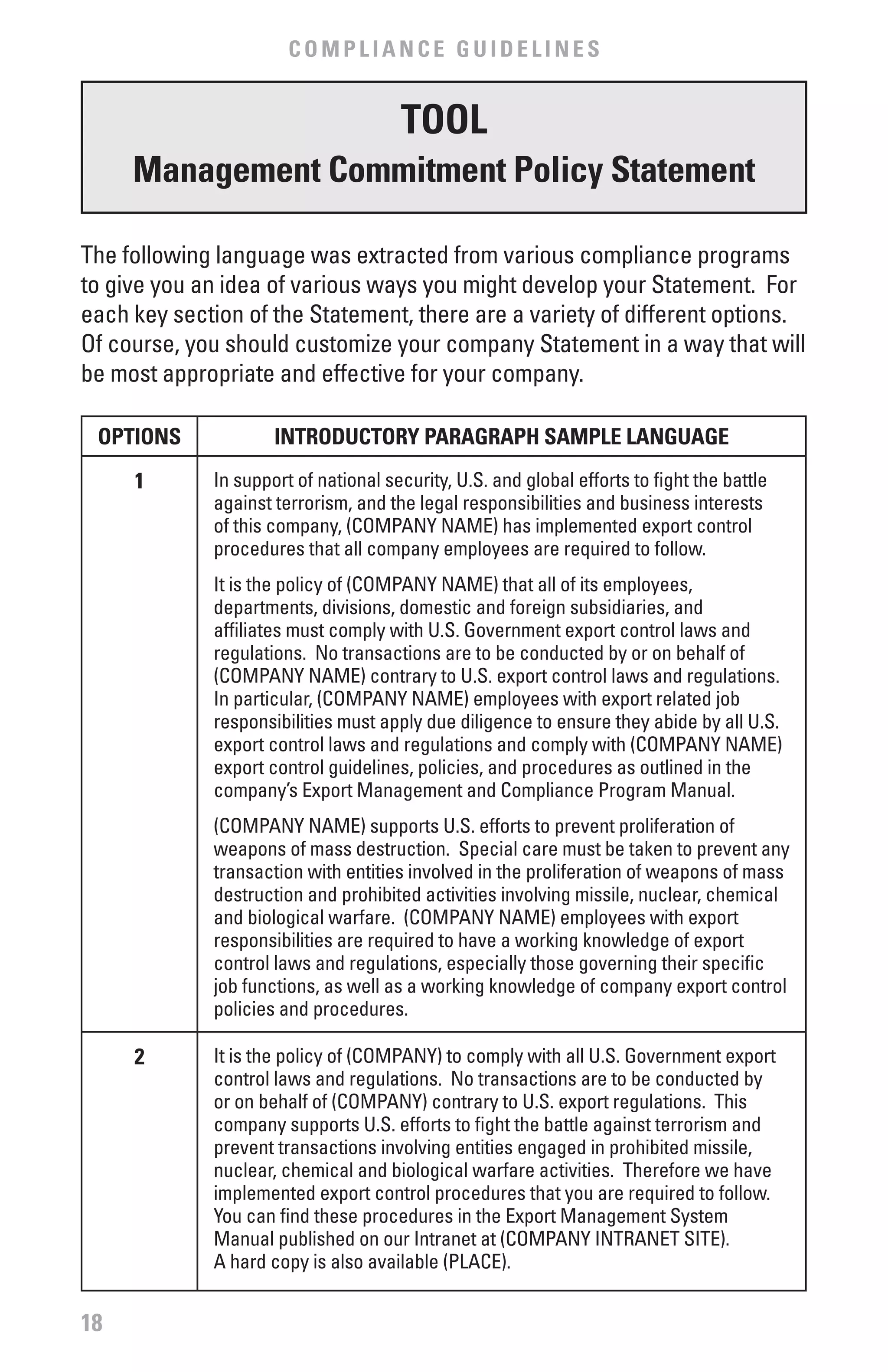 COMPLIANCE GUIDELINES


                                      TOOL
     Management Commitment Policy Statement

The following language was extracted from various compliance programs
to give you an idea of various ways you might develop your Statement. For
each key section of the Statement, there are a variety of different options.
Of course, you should customize your company Statement in a way that will
be most appropriate and effective for your company.

 OPTIONS             INTRODUCTORY PARAGRAPH SAMPLE LANGUAGE
     1       In support of national security, U.S. and global efforts to fight the battle
             against terrorism, and the legal responsibilities and business interests
             of this company, (COMPANY NAME) has implemented export control
             procedures that all company employees are required to follow.
             It is the policy of (COMPANY NAME) that all of its employees,
             departments, divisions, domestic and foreign subsidiaries, and
             affiliates must comply with U.S. Government export control laws and
             regulations. No transactions are to be conducted by or on behalf of
             (COMPANY NAME) contrary to U.S. export control laws and regulations.
             In particular, (COMPANY NAME) employees with export related job
             responsibilities must apply due diligence to ensure they abide by all U.S.
             export control laws and regulations and comply with (COMPANY NAME)
             export control guidelines, policies, and procedures as outlined in the
             company’s Export Management and Compliance Program Manual.
             (COMPANY NAME) supports U.S. efforts to prevent proliferation of
             weapons of mass destruction. Special care must be taken to prevent any
             transaction with entities involved in the proliferation of weapons of mass
             destruction and prohibited activities involving missile, nuclear, chemical
             and biological warfare. (COMPANY NAME) employees with export
             responsibilities are required to have a working knowledge of export
             control laws and regulations, especially those governing their specific
             job functions, as well as a working knowledge of company export control
             policies and procedures.

     2       It is the policy of (COMPANY) to comply with all U.S. Government export
             control laws and regulations. No transactions are to be conducted by
             or on behalf of (COMPANY) contrary to U.S. export regulations. This
             company supports U.S. efforts to fight the battle against terrorism and
             prevent transactions involving entities engaged in prohibited missile,
             nuclear, chemical and biological warfare activities. Therefore we have
             implemented export control procedures that you are required to follow.
             You can find these procedures in the Export Management System
             Manual published on our Intranet at (COMPANY INTRANET SITE).
             A hard copy is also available (PLACE).


18
 